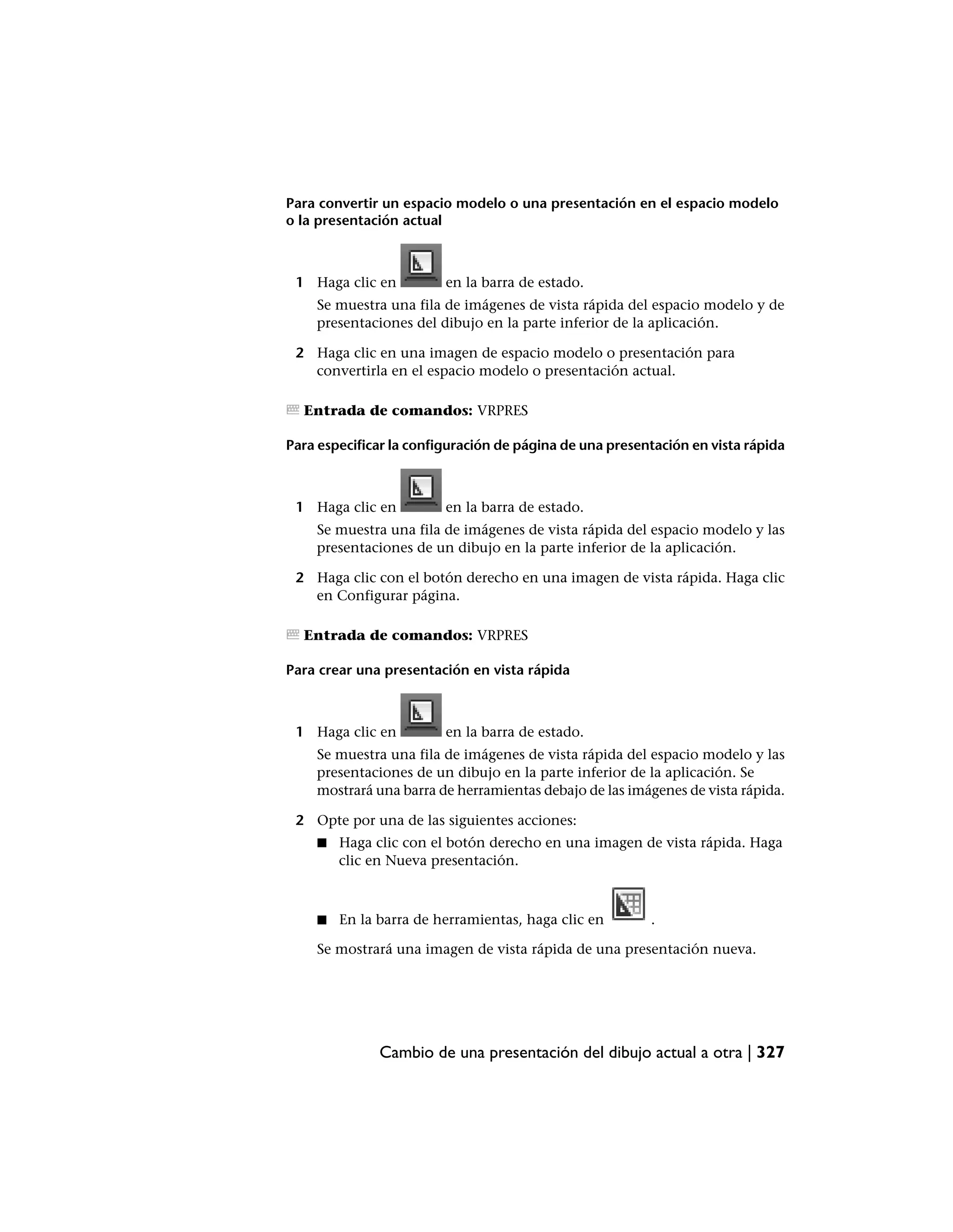 Para convertir un espacio modelo o una presentación en el espacio modelo
o la presentación actual



 1 Haga clic en          en la barra de estado.
    Se muestra una fila de imágenes de vista rápida del espacio modelo y de
    presentaciones del dibujo en la parte inferior de la aplicación.

 2 Haga clic en una imagen de espacio modelo o presentación para
   convertirla en el espacio modelo o presentación actual.

  Entrada de comandos: VRPRES

Para especificar la configuración de página de una presentación en vista rápida



 1 Haga clic en          en la barra de estado.
    Se muestra una fila de imágenes de vista rápida del espacio modelo y las
    presentaciones de un dibujo en la parte inferior de la aplicación.

 2 Haga clic con el botón derecho en una imagen de vista rápida. Haga clic
   en Configurar página.

  Entrada de comandos: VRPRES

Para crear una presentación en vista rápida



 1 Haga clic en          en la barra de estado.
    Se muestra una fila de imágenes de vista rápida del espacio modelo y las
    presentaciones de un dibujo en la parte inferior de la aplicación. Se
    mostrará una barra de herramientas debajo de las imágenes de vista rápida.

 2 Opte por una de las siguientes acciones:
    ■   Haga clic con el botón derecho en una imagen de vista rápida. Haga
        clic en Nueva presentación.



    ■   En la barra de herramientas, haga clic en        .

    Se mostrará una imagen de vista rápida de una presentación nueva.




              Cambio de una presentación del dibujo actual a otra | 327
 