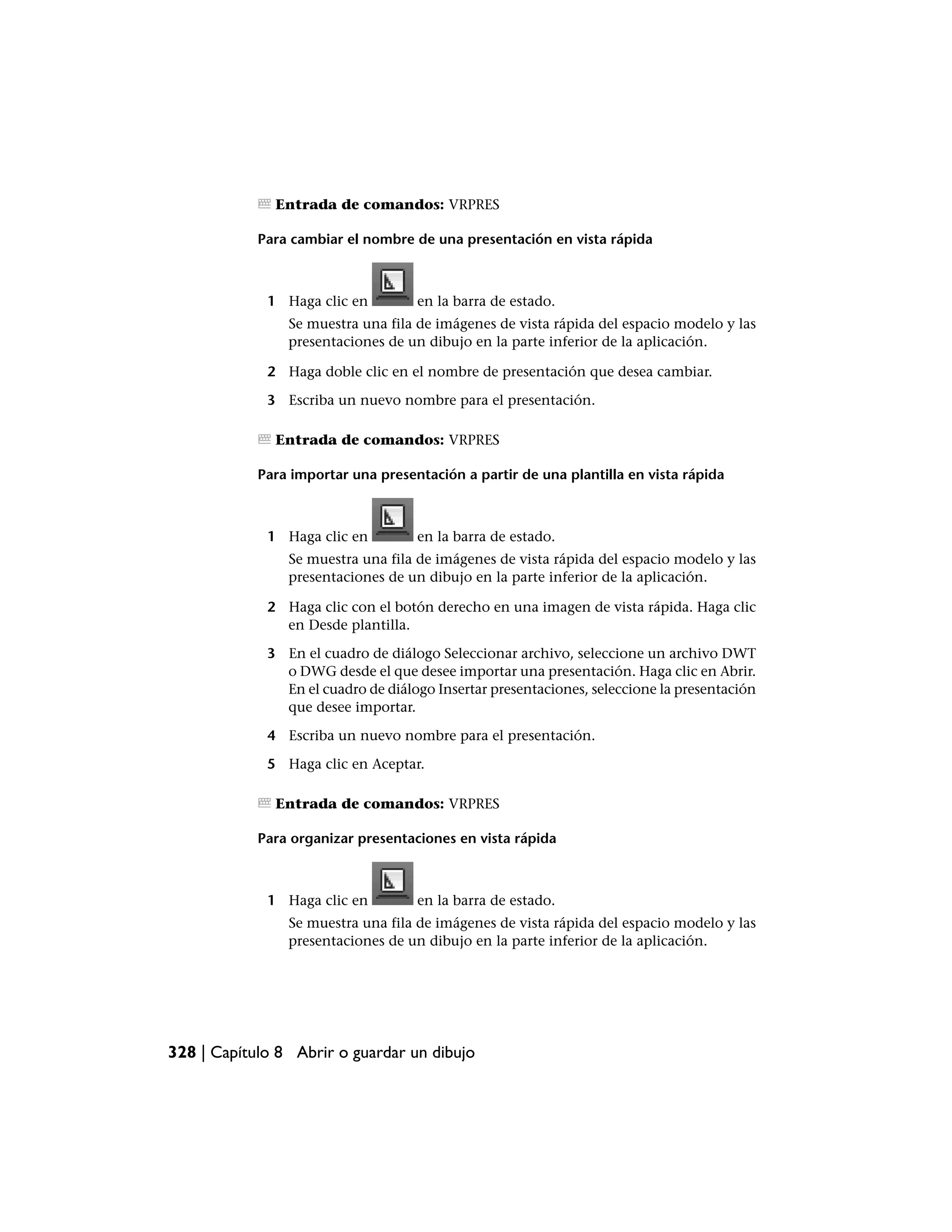 Entrada de comandos: VRPRES

            Para cambiar el nombre de una presentación en vista rápida



             1 Haga clic en         en la barra de estado.
                Se muestra una fila de imágenes de vista rápida del espacio modelo y las
                presentaciones de un dibujo en la parte inferior de la aplicación.

             2 Haga doble clic en el nombre de presentación que desea cambiar.

             3 Escriba un nuevo nombre para el presentación.

              Entrada de comandos: VRPRES

            Para importar una presentación a partir de una plantilla en vista rápida



             1 Haga clic en         en la barra de estado.
                Se muestra una fila de imágenes de vista rápida del espacio modelo y las
                presentaciones de un dibujo en la parte inferior de la aplicación.

             2 Haga clic con el botón derecho en una imagen de vista rápida. Haga clic
               en Desde plantilla.

             3 En el cuadro de diálogo Seleccionar archivo, seleccione un archivo DWT
               o DWG desde el que desee importar una presentación. Haga clic en Abrir.
               En el cuadro de diálogo Insertar presentaciones, seleccione la presentación
               que desee importar.

             4 Escriba un nuevo nombre para el presentación.

             5 Haga clic en Aceptar.

              Entrada de comandos: VRPRES

            Para organizar presentaciones en vista rápida



             1 Haga clic en         en la barra de estado.
                Se muestra una fila de imágenes de vista rápida del espacio modelo y las
                presentaciones de un dibujo en la parte inferior de la aplicación.




328 | Capítulo 8 Abrir o guardar un dibujo
 