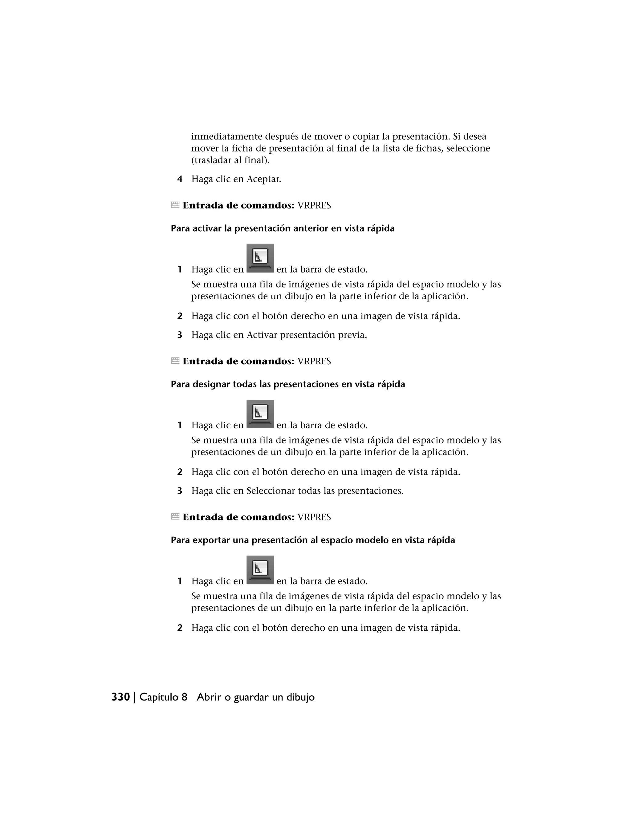 inmediatamente después de mover o copiar la presentación. Si desea
                mover la ficha de presentación al final de la lista de fichas, seleccione
                (trasladar al final).

             4 Haga clic en Aceptar.

              Entrada de comandos: VRPRES

            Para activar la presentación anterior en vista rápida



             1 Haga clic en          en la barra de estado.
                Se muestra una fila de imágenes de vista rápida del espacio modelo y las
                presentaciones de un dibujo en la parte inferior de la aplicación.

             2 Haga clic con el botón derecho en una imagen de vista rápida.

             3 Haga clic en Activar presentación previa.

              Entrada de comandos: VRPRES

            Para designar todas las presentaciones en vista rápida



             1 Haga clic en          en la barra de estado.
                Se muestra una fila de imágenes de vista rápida del espacio modelo y las
                presentaciones de un dibujo en la parte inferior de la aplicación.

             2 Haga clic con el botón derecho en una imagen de vista rápida.

             3 Haga clic en Seleccionar todas las presentaciones.

              Entrada de comandos: VRPRES

            Para exportar una presentación al espacio modelo en vista rápida



             1 Haga clic en          en la barra de estado.
                Se muestra una fila de imágenes de vista rápida del espacio modelo y las
                presentaciones de un dibujo en la parte inferior de la aplicación.

             2 Haga clic con el botón derecho en una imagen de vista rápida.




330 | Capítulo 8 Abrir o guardar un dibujo
 