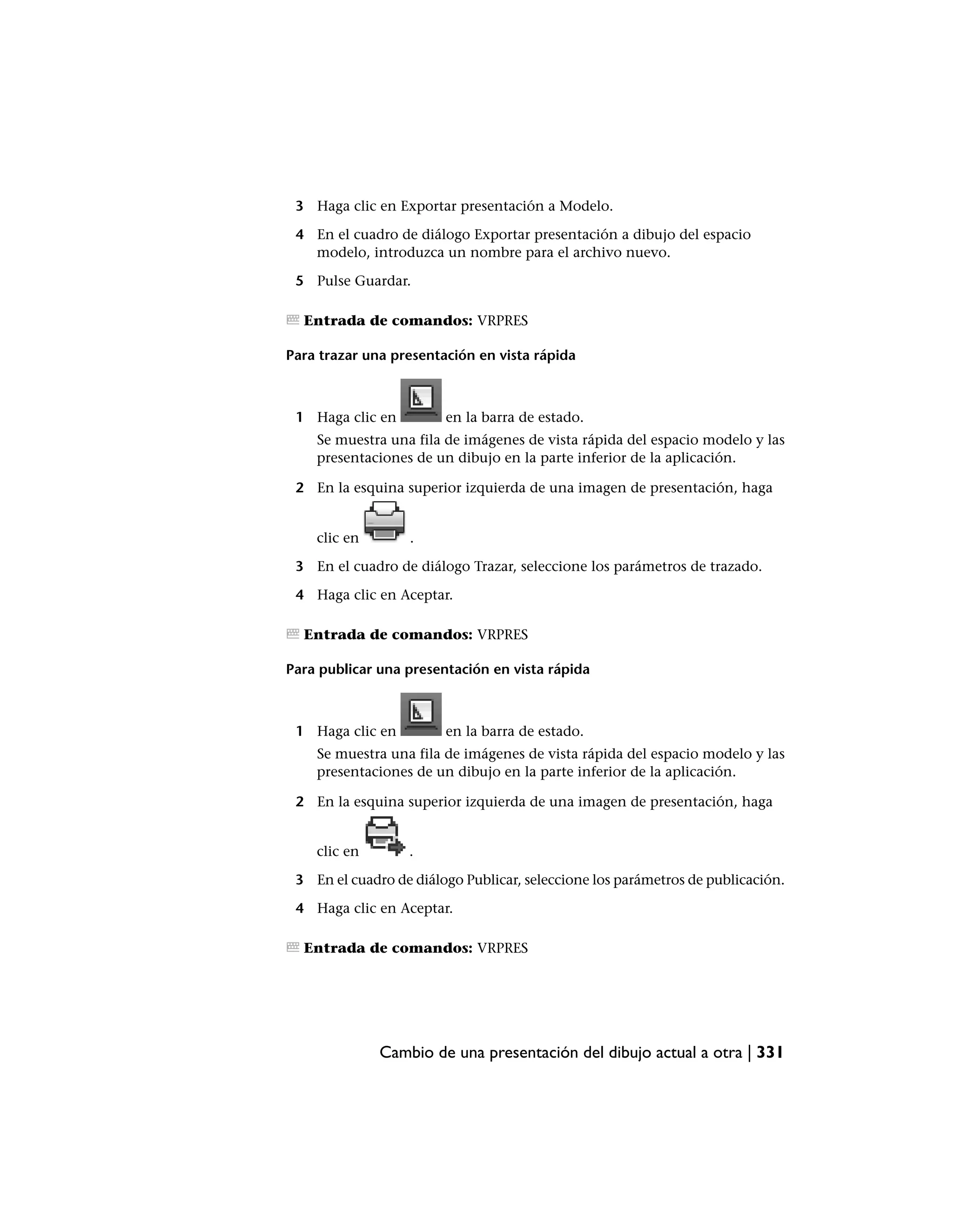3 Haga clic en Exportar presentación a Modelo.

 4 En el cuadro de diálogo Exportar presentación a dibujo del espacio
   modelo, introduzca un nombre para el archivo nuevo.

 5 Pulse Guardar.

  Entrada de comandos: VRPRES

Para trazar una presentación en vista rápida



 1 Haga clic en         en la barra de estado.
    Se muestra una fila de imágenes de vista rápida del espacio modelo y las
    presentaciones de un dibujo en la parte inferior de la aplicación.

 2 En la esquina superior izquierda de una imagen de presentación, haga


    clic en        .

 3 En el cuadro de diálogo Trazar, seleccione los parámetros de trazado.

 4 Haga clic en Aceptar.

  Entrada de comandos: VRPRES

Para publicar una presentación en vista rápida



 1 Haga clic en         en la barra de estado.
    Se muestra una fila de imágenes de vista rápida del espacio modelo y las
    presentaciones de un dibujo en la parte inferior de la aplicación.

 2 En la esquina superior izquierda de una imagen de presentación, haga


    clic en       .

 3 En el cuadro de diálogo Publicar, seleccione los parámetros de publicación.

 4 Haga clic en Aceptar.

  Entrada de comandos: VRPRES




              Cambio de una presentación del dibujo actual a otra | 331
 