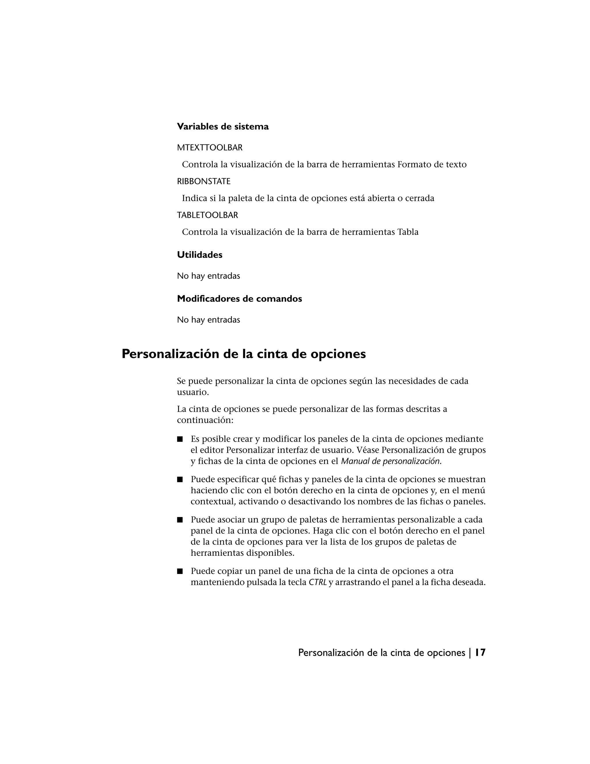 Variables de sistema

        MTEXTTOOLBAR
         Controla la visualización de la barra de herramientas Formato de texto
        RIBBONSTATE
         Indica si la paleta de la cinta de opciones está abierta o cerrada
        TABLETOOLBAR
         Controla la visualización de la barra de herramientas Tabla

        Utilidades

        No hay entradas

        Modificadores de comandos

        No hay entradas



Personalización de la cinta de opciones
        Se puede personalizar la cinta de opciones según las necesidades de cada
        usuario.
        La cinta de opciones se puede personalizar de las formas descritas a
        continuación:

        ■   Es posible crear y modificar los paneles de la cinta de opciones mediante
            el editor Personalizar interfaz de usuario. Véase Personalización de grupos
            y fichas de la cinta de opciones en el Manual de personalización.

        ■   Puede especificar qué fichas y paneles de la cinta de opciones se muestran
            haciendo clic con el botón derecho en la cinta de opciones y, en el menú
            contextual, activando o desactivando los nombres de las fichas o paneles.

        ■   Puede asociar un grupo de paletas de herramientas personalizable a cada
            panel de la cinta de opciones. Haga clic con el botón derecho en el panel
            de la cinta de opciones para ver la lista de los grupos de paletas de
            herramientas disponibles.

        ■   Puede copiar un panel de una ficha de la cinta de opciones a otra
            manteniendo pulsada la tecla CTRL y arrastrando el panel a la ficha deseada.




                                       Personalización de la cinta de opciones | 17
 