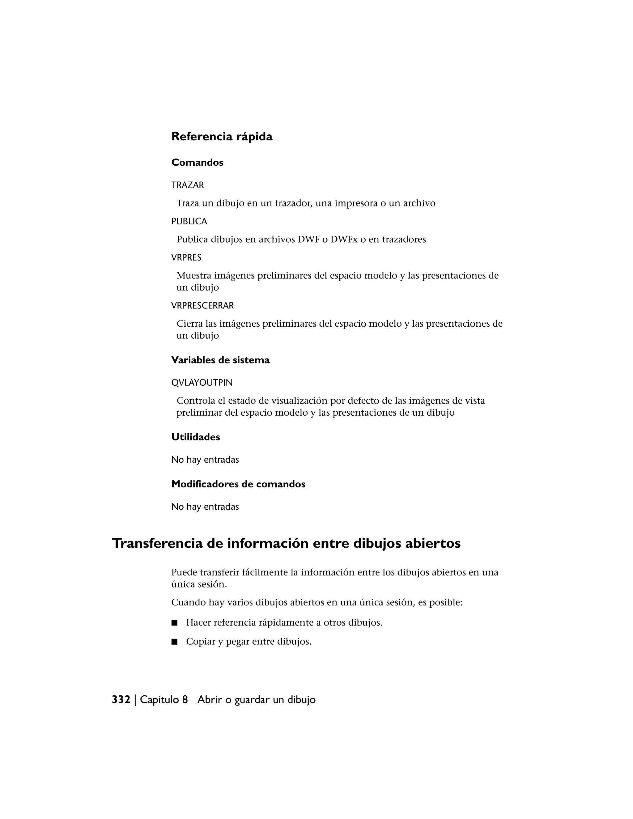 Referencia rápida

            Comandos

            TRAZAR
             Traza un dibujo en un trazador, una impresora o un archivo
            PUBLICA
             Publica dibujos en archivos DWF o DWFx o en trazadores
            VRPRES
             Muestra imágenes preliminares del espacio modelo y las presentaciones de
             un dibujo
            VRPRESCERRAR
             Cierra las imágenes preliminares del espacio modelo y las presentaciones de
             un dibujo

            Variables de sistema

            QVLAYOUTPIN
             Controla el estado de visualización por defecto de las imágenes de vista
             preliminar del espacio modelo y las presentaciones de un dibujo

            Utilidades

            No hay entradas

            Modificadores de comandos

            No hay entradas



Transferencia de información entre dibujos abiertos
            Puede transferir fácilmente la información entre los dibujos abiertos en una
            única sesión.
            Cuando hay varios dibujos abiertos en una única sesión, es posible:

            ■   Hacer referencia rápidamente a otros dibujos.

            ■   Copiar y pegar entre dibujos.




332 | Capítulo 8 Abrir o guardar un dibujo
 