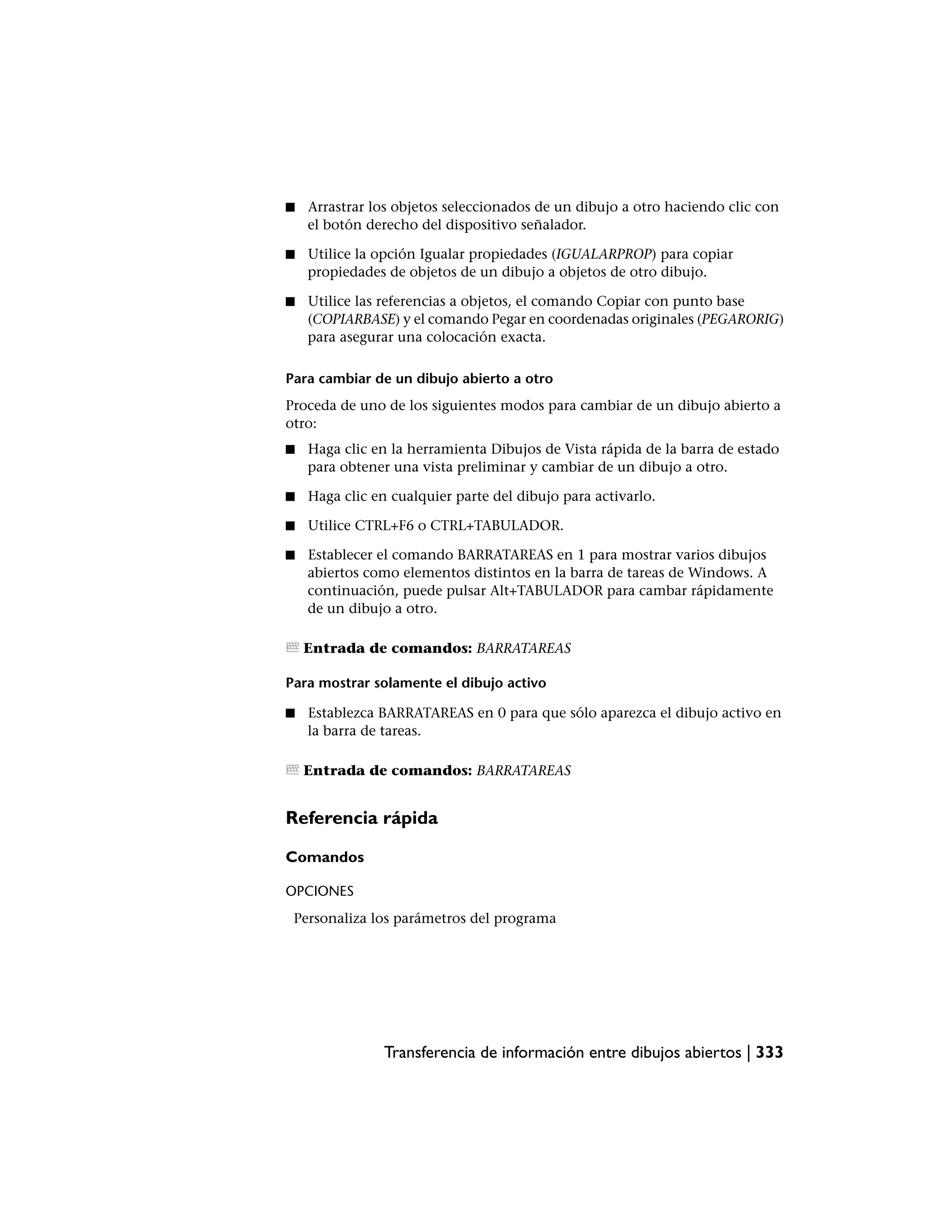 ■   Arrastrar los objetos seleccionados de un dibujo a otro haciendo clic con
    el botón derecho del dispositivo señalador.

■   Utilice la opción Igualar propiedades (IGUALARPROP) para copiar
    propiedades de objetos de un dibujo a objetos de otro dibujo.

■   Utilice las referencias a objetos, el comando Copiar con punto base
    (COPIARBASE) y el comando Pegar en coordenadas originales (PEGARORIG)
    para asegurar una colocación exacta.

Para cambiar de un dibujo abierto a otro
Proceda de uno de los siguientes modos para cambiar de un dibujo abierto a
otro:
■   Haga clic en la herramienta Dibujos de Vista rápida de la barra de estado
    para obtener una vista preliminar y cambiar de un dibujo a otro.

■   Haga clic en cualquier parte del dibujo para activarlo.

■   Utilice CTRL+F6 o CTRL+TABULADOR.

■   Establecer el comando BARRATAREAS en 1 para mostrar varios dibujos
    abiertos como elementos distintos en la barra de tareas de Windows. A
    continuación, puede pulsar Alt+TABULADOR para cambar rápidamente
    de un dibujo a otro.

    Entrada de comandos: BARRATAREAS

Para mostrar solamente el dibujo activo

■   Establezca BARRATAREAS en 0 para que sólo aparezca el dibujo activo en
    la barra de tareas.

    Entrada de comandos: BARRATAREAS


Referencia rápida

Comandos

OPCIONES
 Personaliza los parámetros del programa




                Transferencia de información entre dibujos abiertos | 333
 