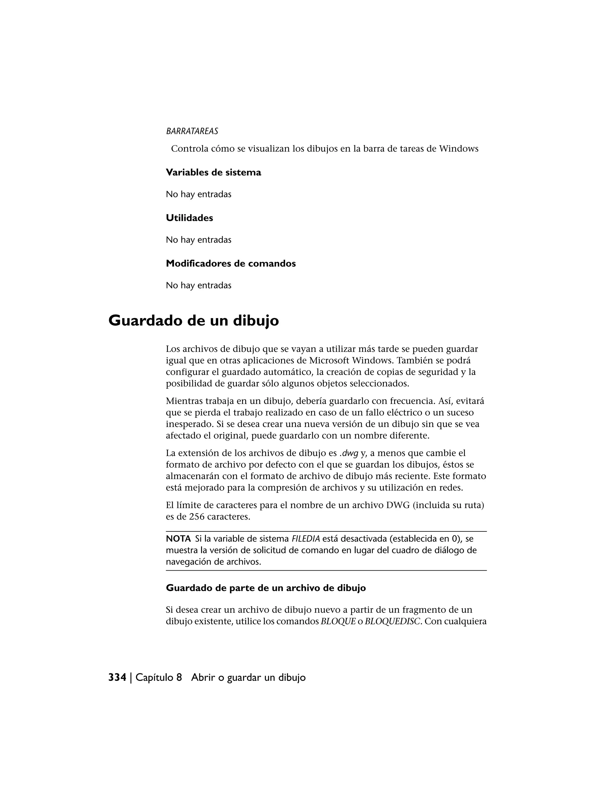 BARRATAREAS
             Controla cómo se visualizan los dibujos en la barra de tareas de Windows

            Variables de sistema

            No hay entradas

            Utilidades

            No hay entradas

            Modificadores de comandos

            No hay entradas



Guardado de un dibujo
            Los archivos de dibujo que se vayan a utilizar más tarde se pueden guardar
            igual que en otras aplicaciones de Microsoft Windows. También se podrá
            configurar el guardado automático, la creación de copias de seguridad y la
            posibilidad de guardar sólo algunos objetos seleccionados.
            Mientras trabaja en un dibujo, debería guardarlo con frecuencia. Así, evitará
            que se pierda el trabajo realizado en caso de un fallo eléctrico o un suceso
            inesperado. Si se desea crear una nueva versión de un dibujo sin que se vea
            afectado el original, puede guardarlo con un nombre diferente.
            La extensión de los archivos de dibujo es .dwg y, a menos que cambie el
            formato de archivo por defecto con el que se guardan los dibujos, éstos se
            almacenarán con el formato de archivo de dibujo más reciente. Este formato
            está mejorado para la compresión de archivos y su utilización en redes.
            El límite de caracteres para el nombre de un archivo DWG (incluida su ruta)
            es de 256 caracteres.

            NOTA Si la variable de sistema FILEDIA está desactivada (establecida en 0), se
            muestra la versión de solicitud de comando en lugar del cuadro de diálogo de
            navegación de archivos.

            Guardado de parte de un archivo de dibujo

            Si desea crear un archivo de dibujo nuevo a partir de un fragmento de un
            dibujo existente, utilice los comandos BLOQUE o BLOQUEDISC. Con cualquiera




334 | Capítulo 8 Abrir o guardar un dibujo
 