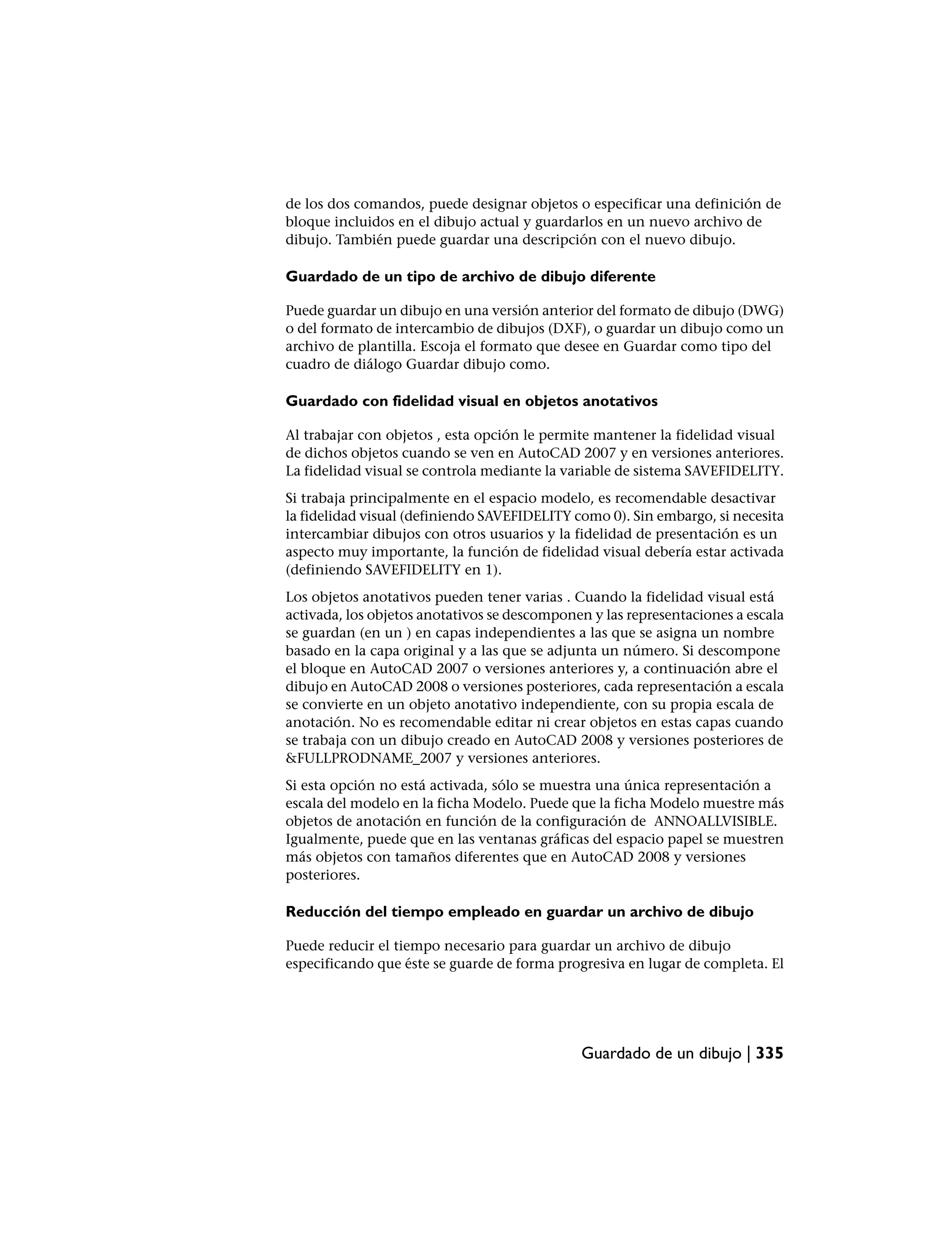 de los dos comandos, puede designar objetos o especificar una definición de
bloque incluidos en el dibujo actual y guardarlos en un nuevo archivo de
dibujo. También puede guardar una descripción con el nuevo dibujo.

Guardado de un tipo de archivo de dibujo diferente

Puede guardar un dibujo en una versión anterior del formato de dibujo (DWG)
o del formato de intercambio de dibujos (DXF), o guardar un dibujo como un
archivo de plantilla. Escoja el formato que desee en Guardar como tipo del
cuadro de diálogo Guardar dibujo como.

Guardado con fidelidad visual en objetos anotativos

Al trabajar con objetos , esta opción le permite mantener la fidelidad visual
de dichos objetos cuando se ven en AutoCAD 2007 y en versiones anteriores.
La fidelidad visual se controla mediante la variable de sistema SAVEFIDELITY.
Si trabaja principalmente en el espacio modelo, es recomendable desactivar
la fidelidad visual (definiendo SAVEFIDELITY como 0). Sin embargo, si necesita
intercambiar dibujos con otros usuarios y la fidelidad de presentación es un
aspecto muy importante, la función de fidelidad visual debería estar activada
(definiendo SAVEFIDELITY en 1).
Los objetos anotativos pueden tener varias . Cuando la fidelidad visual está
activada, los objetos anotativos se descomponen y las representaciones a escala
se guardan (en un ) en capas independientes a las que se asigna un nombre
basado en la capa original y a las que se adjunta un número. Si descompone
el bloque en AutoCAD 2007 o versiones anteriores y, a continuación abre el
dibujo en AutoCAD 2008 o versiones posteriores, cada representación a escala
se convierte en un objeto anotativo independiente, con su propia escala de
anotación. No es recomendable editar ni crear objetos en estas capas cuando
se trabaja con un dibujo creado en AutoCAD 2008 y versiones posteriores de
&FULLPRODNAME_2007 y versiones anteriores.
Si esta opción no está activada, sólo se muestra una única representación a
escala del modelo en la ficha Modelo. Puede que la ficha Modelo muestre más
objetos de anotación en función de la configuración de ANNOALLVISIBLE.
Igualmente, puede que en las ventanas gráficas del espacio papel se muestren
más objetos con tamaños diferentes que en AutoCAD 2008 y versiones
posteriores.

Reducción del tiempo empleado en guardar un archivo de dibujo

Puede reducir el tiempo necesario para guardar un archivo de dibujo
especificando que éste se guarde de forma progresiva en lugar de completa. El




                                              Guardado de un dibujo | 335
 