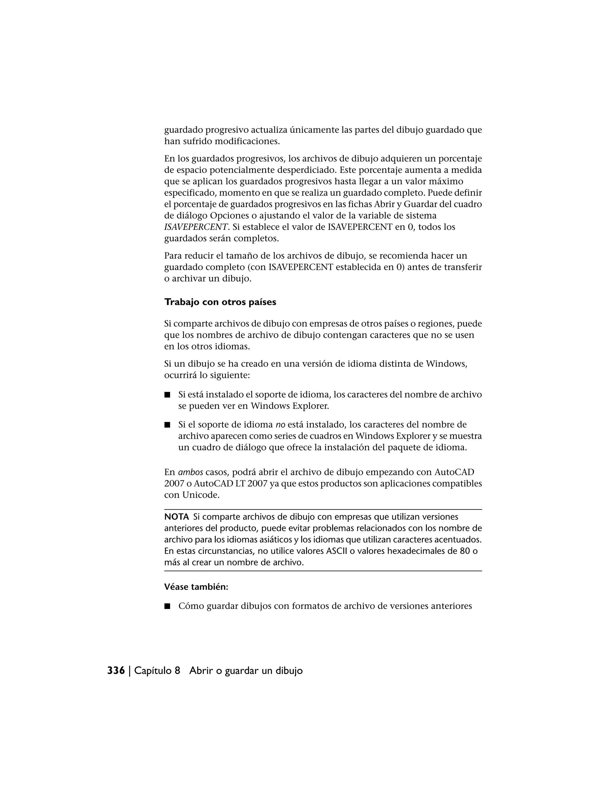 guardado progresivo actualiza únicamente las partes del dibujo guardado que
            han sufrido modificaciones.
            En los guardados progresivos, los archivos de dibujo adquieren un porcentaje
            de espacio potencialmente desperdiciado. Este porcentaje aumenta a medida
            que se aplican los guardados progresivos hasta llegar a un valor máximo
            especificado, momento en que se realiza un guardado completo. Puede definir
            el porcentaje de guardados progresivos en las fichas Abrir y Guardar del cuadro
            de diálogo Opciones o ajustando el valor de la variable de sistema
            ISAVEPERCENT. Si establece el valor de ISAVEPERCENT en 0, todos los
            guardados serán completos.
            Para reducir el tamaño de los archivos de dibujo, se recomienda hacer un
            guardado completo (con ISAVEPERCENT establecida en 0) antes de transferir
            o archivar un dibujo.

            Trabajo con otros países

            Si comparte archivos de dibujo con empresas de otros países o regiones, puede
            que los nombres de archivo de dibujo contengan caracteres que no se usen
            en los otros idiomas.
            Si un dibujo se ha creado en una versión de idioma distinta de Windows,
            ocurrirá lo siguiente:

            ■   Si está instalado el soporte de idioma, los caracteres del nombre de archivo
                se pueden ver en Windows Explorer.

            ■   Si el soporte de idioma no está instalado, los caracteres del nombre de
                archivo aparecen como series de cuadros en Windows Explorer y se muestra
                un cuadro de diálogo que ofrece la instalación del paquete de idioma.

            En ambos casos, podrá abrir el archivo de dibujo empezando con AutoCAD
            2007 o AutoCAD LT 2007 ya que estos productos son aplicaciones compatibles
            con Unicode.

            NOTA Si comparte archivos de dibujo con empresas que utilizan versiones
            anteriores del producto, puede evitar problemas relacionados con los nombre de
            archivo para los idiomas asiáticos y los idiomas que utilizan caracteres acentuados.
            En estas circunstancias, no utilice valores ASCII o valores hexadecimales de 80 o
            más al crear un nombre de archivo.

            Véase también:

            ■   Cómo guardar dibujos con formatos de archivo de versiones anteriores




336 | Capítulo 8 Abrir o guardar un dibujo
 