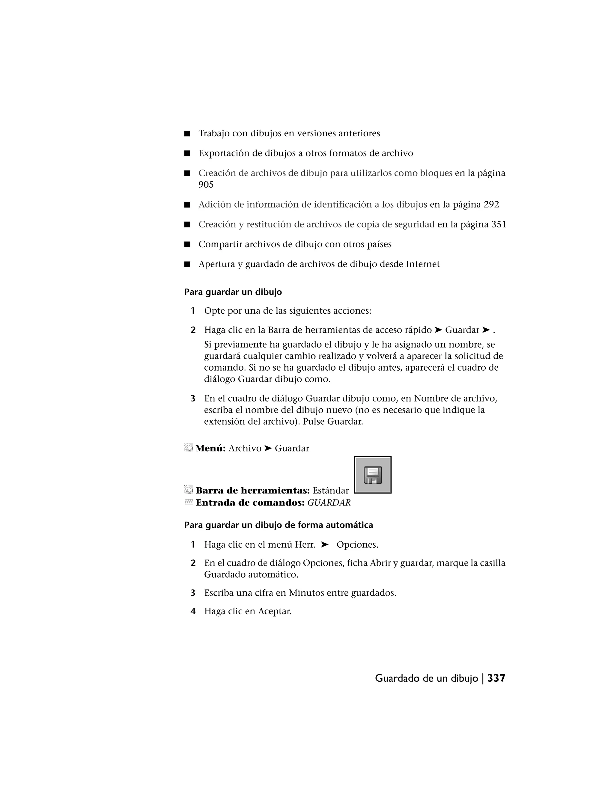 ■    Trabajo con dibujos en versiones anteriores

■    Exportación de dibujos a otros formatos de archivo

■    Creación de archivos de dibujo para utilizarlos como bloques en la página
     905

■    Adición de información de identificación a los dibujos en la página 292

■    Creación y restitución de archivos de copia de seguridad en la página 351

■    Compartir archivos de dibujo con otros países

■    Apertura y guardado de archivos de dibujo desde Internet


Para guardar un dibujo

    1 Opte por una de las siguientes acciones:

    2 Haga clic en la Barra de herramientas de acceso rápido ➤ Guardar ➤ .
       Si previamente ha guardado el dibujo y le ha asignado un nombre, se
       guardará cualquier cambio realizado y volverá a aparecer la solicitud de
       comando. Si no se ha guardado el dibujo antes, aparecerá el cuadro de
       diálogo Guardar dibujo como.

    3 En el cuadro de diálogo Guardar dibujo como, en Nombre de archivo,
      escriba el nombre del dibujo nuevo (no es necesario que indique la
      extensión del archivo). Pulse Guardar.

     Menú: Archivo ➤ Guardar



     Barra de herramientas: Estándar
     Entrada de comandos: GUARDAR

Para guardar un dibujo de forma automática

    1 Haga clic en el menú Herr. ➤ Opciones.

    2 En el cuadro de diálogo Opciones, ficha Abrir y guardar, marque la casilla
      Guardado automático.

    3 Escriba una cifra en Minutos entre guardados.

    4 Haga clic en Aceptar.




                                                 Guardado de un dibujo | 337
 