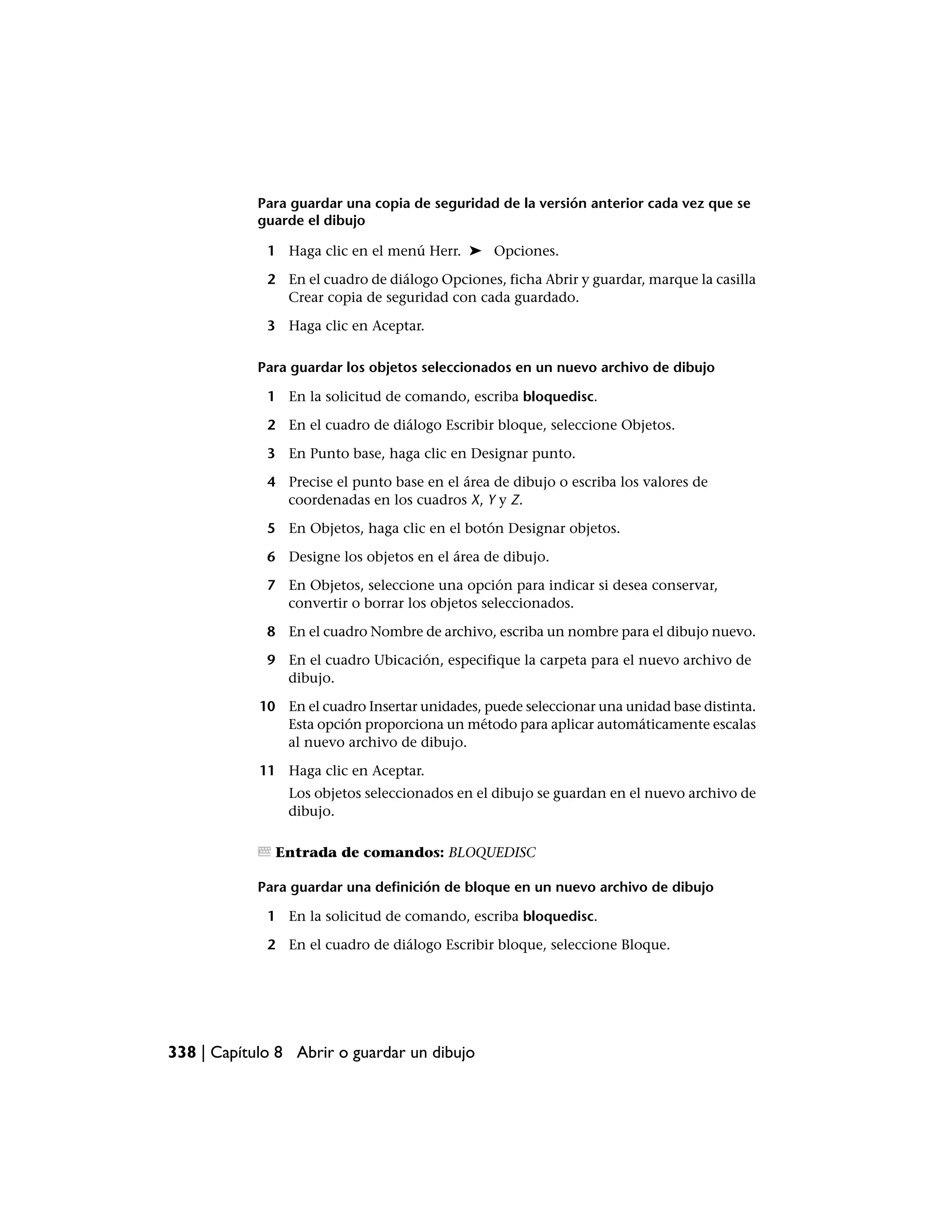 Para guardar una copia de seguridad de la versión anterior cada vez que se
            guarde el dibujo

             1 Haga clic en el menú Herr. ➤ Opciones.

             2 En el cuadro de diálogo Opciones, ficha Abrir y guardar, marque la casilla
               Crear copia de seguridad con cada guardado.

             3 Haga clic en Aceptar.

            Para guardar los objetos seleccionados en un nuevo archivo de dibujo

             1 En la solicitud de comando, escriba bloquedisc.

             2 En el cuadro de diálogo Escribir bloque, seleccione Objetos.

             3 En Punto base, haga clic en Designar punto.

             4 Precise el punto base en el área de dibujo o escriba los valores de
               coordenadas en los cuadros X, Y y Z.

             5 En Objetos, haga clic en el botón Designar objetos.

             6 Designe los objetos en el área de dibujo.

             7 En Objetos, seleccione una opción para indicar si desea conservar,
               convertir o borrar los objetos seleccionados.

             8 En el cuadro Nombre de archivo, escriba un nombre para el dibujo nuevo.

             9 En el cuadro Ubicación, especifique la carpeta para el nuevo archivo de
               dibujo.

            10 En el cuadro Insertar unidades, puede seleccionar una unidad base distinta.
               Esta opción proporciona un método para aplicar automáticamente escalas
               al nuevo archivo de dibujo.

            11 Haga clic en Aceptar.
                Los objetos seleccionados en el dibujo se guardan en el nuevo archivo de
                dibujo.

              Entrada de comandos: BLOQUEDISC

            Para guardar una definición de bloque en un nuevo archivo de dibujo

             1 En la solicitud de comando, escriba bloquedisc.

             2 En el cuadro de diálogo Escribir bloque, seleccione Bloque.




338 | Capítulo 8 Abrir o guardar un dibujo
 