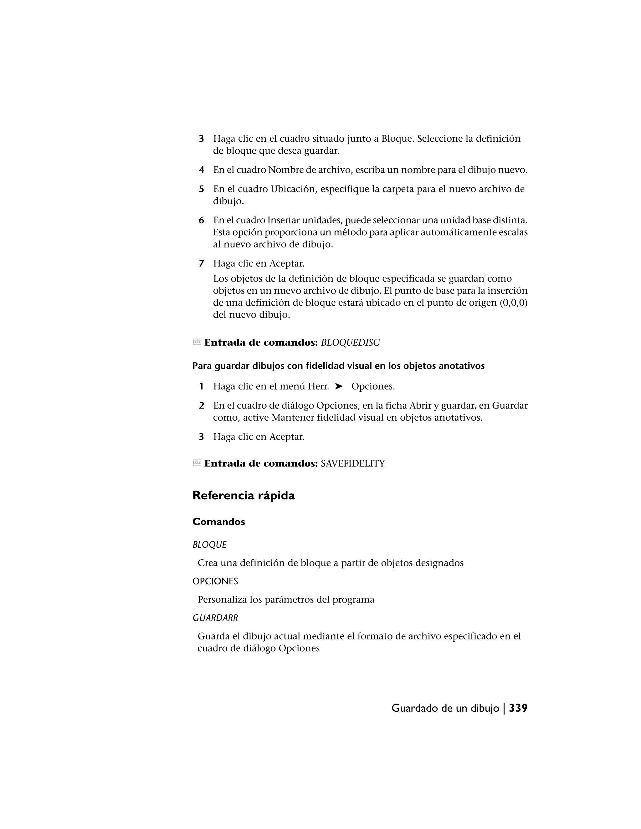3 Haga clic en el cuadro situado junto a Bloque. Seleccione la definición
   de bloque que desea guardar.

 4 En el cuadro Nombre de archivo, escriba un nombre para el dibujo nuevo.

 5 En el cuadro Ubicación, especifique la carpeta para el nuevo archivo de
   dibujo.

 6 En el cuadro Insertar unidades, puede seleccionar una unidad base distinta.
   Esta opción proporciona un método para aplicar automáticamente escalas
   al nuevo archivo de dibujo.

 7 Haga clic en Aceptar.
    Los objetos de la definición de bloque especificada se guardan como
    objetos en un nuevo archivo de dibujo. El punto de base para la inserción
    de una definición de bloque estará ubicado en el punto de origen (0,0,0)
    del nuevo dibujo.

  Entrada de comandos: BLOQUEDISC

Para guardar dibujos con fidelidad visual en los objetos anotativos

 1 Haga clic en el menú Herr. ➤ Opciones.

 2 En el cuadro de diálogo Opciones, en la ficha Abrir y guardar, en Guardar
   como, active Mantener fidelidad visual en objetos anotativos.

 3 Haga clic en Aceptar.

  Entrada de comandos: SAVEFIDELITY


Referencia rápida

Comandos

BLOQUE
 Crea una definición de bloque a partir de objetos designados
OPCIONES
 Personaliza los parámetros del programa
GUARDARR
 Guarda el dibujo actual mediante el formato de archivo especificado en el
 cuadro de diálogo Opciones




                                              Guardado de un dibujo | 339
 