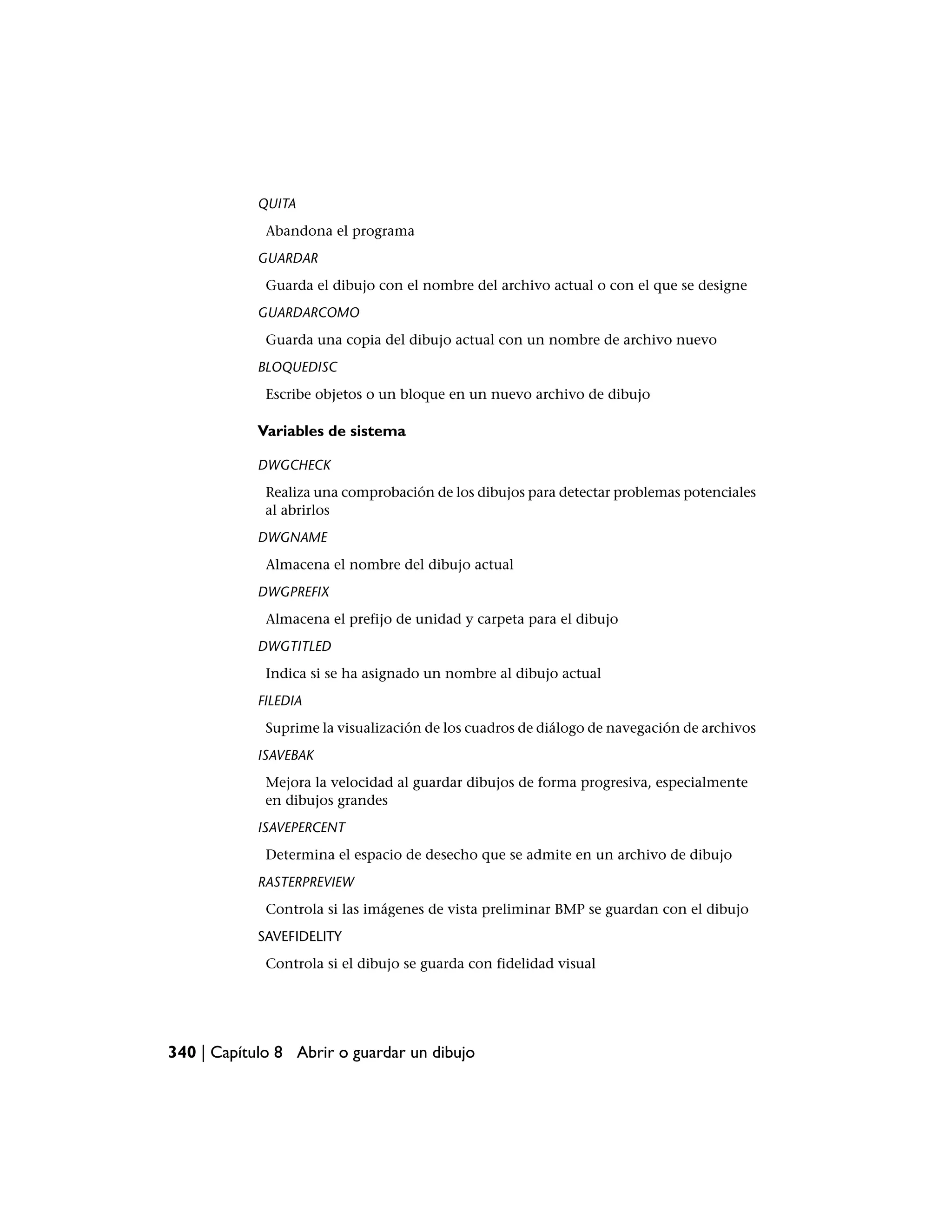 QUITA
             Abandona el programa
            GUARDAR
             Guarda el dibujo con el nombre del archivo actual o con el que se designe
            GUARDARCOMO
             Guarda una copia del dibujo actual con un nombre de archivo nuevo
            BLOQUEDISC
             Escribe objetos o un bloque en un nuevo archivo de dibujo

            Variables de sistema

            DWGCHECK
             Realiza una comprobación de los dibujos para detectar problemas potenciales
             al abrirlos
            DWGNAME
             Almacena el nombre del dibujo actual
            DWGPREFIX
             Almacena el prefijo de unidad y carpeta para el dibujo
            DWGTITLED
             Indica si se ha asignado un nombre al dibujo actual
            FILEDIA
             Suprime la visualización de los cuadros de diálogo de navegación de archivos
            ISAVEBAK
             Mejora la velocidad al guardar dibujos de forma progresiva, especialmente
             en dibujos grandes
            ISAVEPERCENT
             Determina el espacio de desecho que se admite en un archivo de dibujo
            RASTERPREVIEW
             Controla si las imágenes de vista preliminar BMP se guardan con el dibujo
            SAVEFIDELITY
             Controla si el dibujo se guarda con fidelidad visual




340 | Capítulo 8 Abrir o guardar un dibujo
 