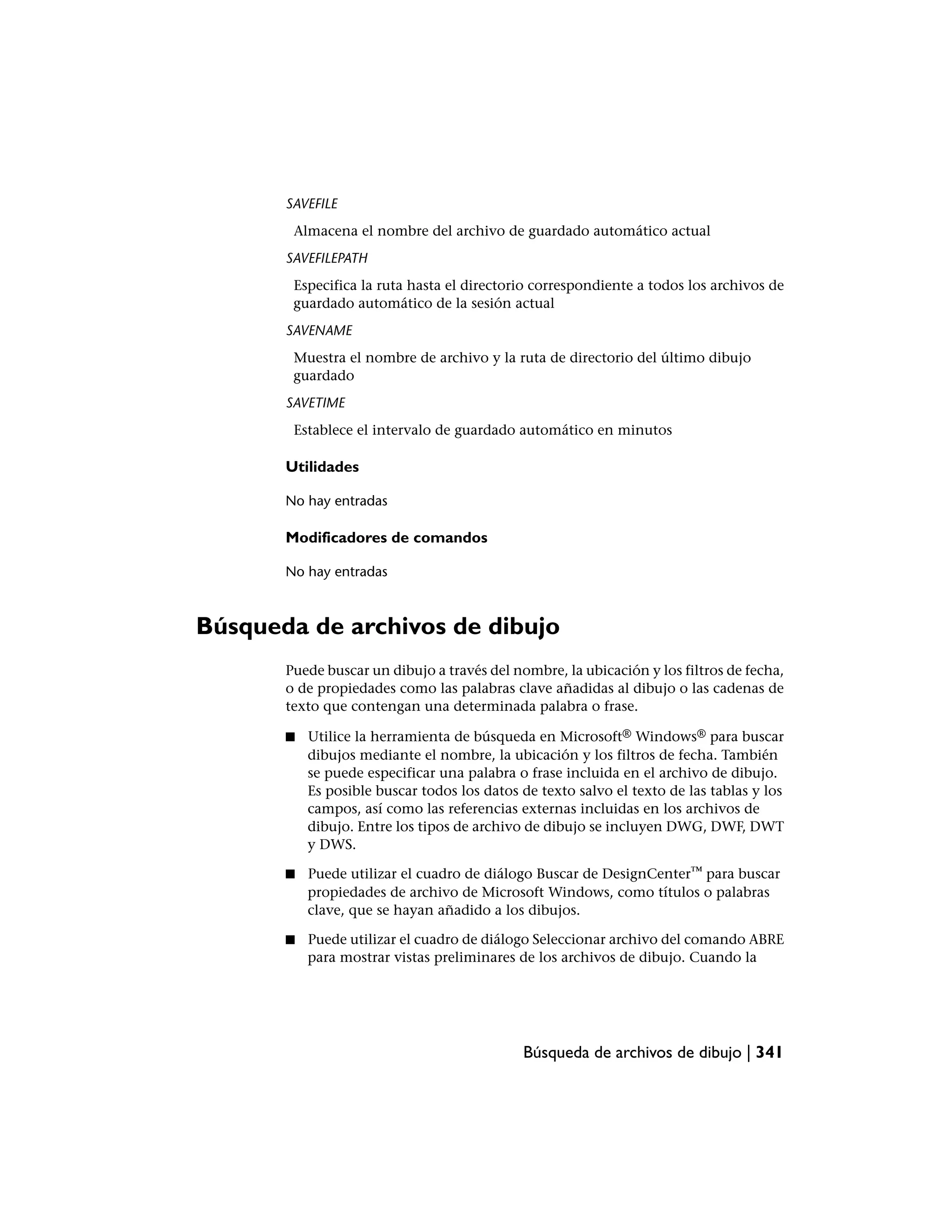 SAVEFILE
        Almacena el nombre del archivo de guardado automático actual
       SAVEFILEPATH
        Especifica la ruta hasta el directorio correspondiente a todos los archivos de
        guardado automático de la sesión actual
       SAVENAME
        Muestra el nombre de archivo y la ruta de directorio del último dibujo
        guardado
       SAVETIME
        Establece el intervalo de guardado automático en minutos

       Utilidades

       No hay entradas

       Modificadores de comandos

       No hay entradas



Búsqueda de archivos de dibujo
       Puede buscar un dibujo a través del nombre, la ubicación y los filtros de fecha,
       o de propiedades como las palabras clave añadidas al dibujo o las cadenas de
       texto que contengan una determinada palabra o frase.

       ■   Utilice la herramienta de búsqueda en Microsoft® Windows® para buscar
           dibujos mediante el nombre, la ubicación y los filtros de fecha. También
           se puede especificar una palabra o frase incluida en el archivo de dibujo.
           Es posible buscar todos los datos de texto salvo el texto de las tablas y los
           campos, así como las referencias externas incluidas en los archivos de
           dibujo. Entre los tipos de archivo de dibujo se incluyen DWG, DWF, DWT
           y DWS.

       ■   Puede utilizar el cuadro de diálogo Buscar de DesignCenter™ para buscar
           propiedades de archivo de Microsoft Windows, como títulos o palabras
           clave, que se hayan añadido a los dibujos.

       ■   Puede utilizar el cuadro de diálogo Seleccionar archivo del comando ABRE
           para mostrar vistas preliminares de los archivos de dibujo. Cuando la




                                             Búsqueda de archivos de dibujo | 341
 