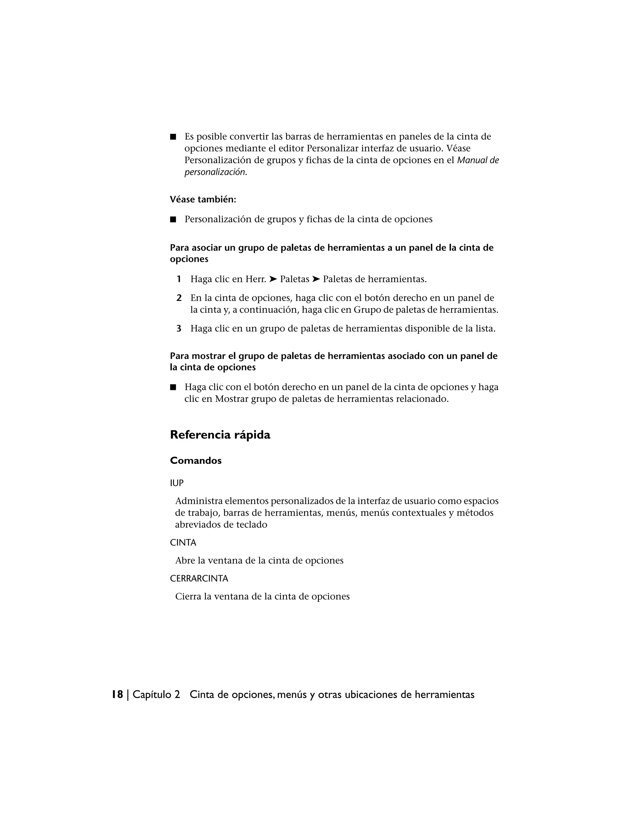 ■     Es posible convertir las barras de herramientas en paneles de la cinta de
                  opciones mediante el editor Personalizar interfaz de usuario. Véase
                  Personalización de grupos y fichas de la cinta de opciones en el Manual de
                  personalización.

            Véase también:

            ■     Personalización de grupos y fichas de la cinta de opciones


            Para asociar un grupo de paletas de herramientas a un panel de la cinta de
            opciones

                1 Haga clic en Herr. ➤ Paletas ➤ Paletas de herramientas.

                2 En la cinta de opciones, haga clic con el botón derecho en un panel de
                  la cinta y, a continuación, haga clic en Grupo de paletas de herramientas.

                3 Haga clic en un grupo de paletas de herramientas disponible de la lista.

            Para mostrar el grupo de paletas de herramientas asociado con un panel de
            la cinta de opciones

            ■     Haga clic con el botón derecho en un panel de la cinta de opciones y haga
                  clic en Mostrar grupo de paletas de herramientas relacionado.


            Referencia rápida

            Comandos

            IUP
             Administra elementos personalizados de la interfaz de usuario como espacios
             de trabajo, barras de herramientas, menús, menús contextuales y métodos
             abreviados de teclado
            CINTA
             Abre la ventana de la cinta de opciones
            CERRARCINTA
             Cierra la ventana de la cinta de opciones




18 | Capítulo 2 Cinta de opciones, menús y otras ubicaciones de herramientas
 