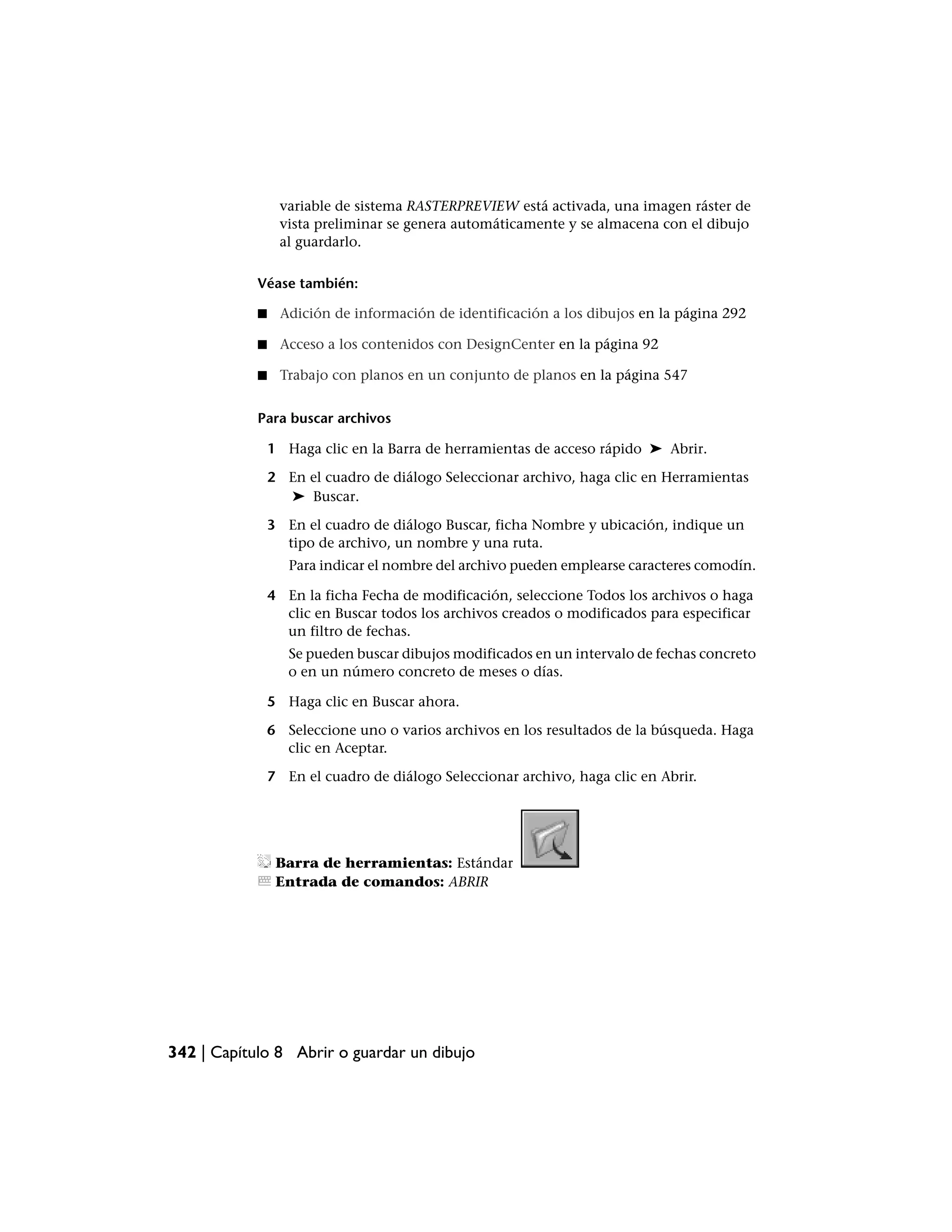 variable de sistema RASTERPREVIEW está activada, una imagen ráster de
                 vista preliminar se genera automáticamente y se almacena con el dibujo
                 al guardarlo.

            Véase también:

            ■    Adición de información de identificación a los dibujos en la página 292

            ■    Acceso a los contenidos con DesignCenter en la página 92

            ■    Trabajo con planos en un conjunto de planos en la página 547


            Para buscar archivos

                1 Haga clic en la Barra de herramientas de acceso rápido ➤ Abrir.

                2 En el cuadro de diálogo Seleccionar archivo, haga clic en Herramientas
                  ➤ Buscar.

                3 En el cuadro de diálogo Buscar, ficha Nombre y ubicación, indique un
                  tipo de archivo, un nombre y una ruta.
                   Para indicar el nombre del archivo pueden emplearse caracteres comodín.

                4 En la ficha Fecha de modificación, seleccione Todos los archivos o haga
                  clic en Buscar todos los archivos creados o modificados para especificar
                  un filtro de fechas.
                   Se pueden buscar dibujos modificados en un intervalo de fechas concreto
                   o en un número concreto de meses o días.

                5 Haga clic en Buscar ahora.

                6 Seleccione uno o varios archivos en los resultados de la búsqueda. Haga
                  clic en Aceptar.

                7 En el cuadro de diálogo Seleccionar archivo, haga clic en Abrir.




                 Barra de herramientas: Estándar
                 Entrada de comandos: ABRIR




342 | Capítulo 8 Abrir o guardar un dibujo
 