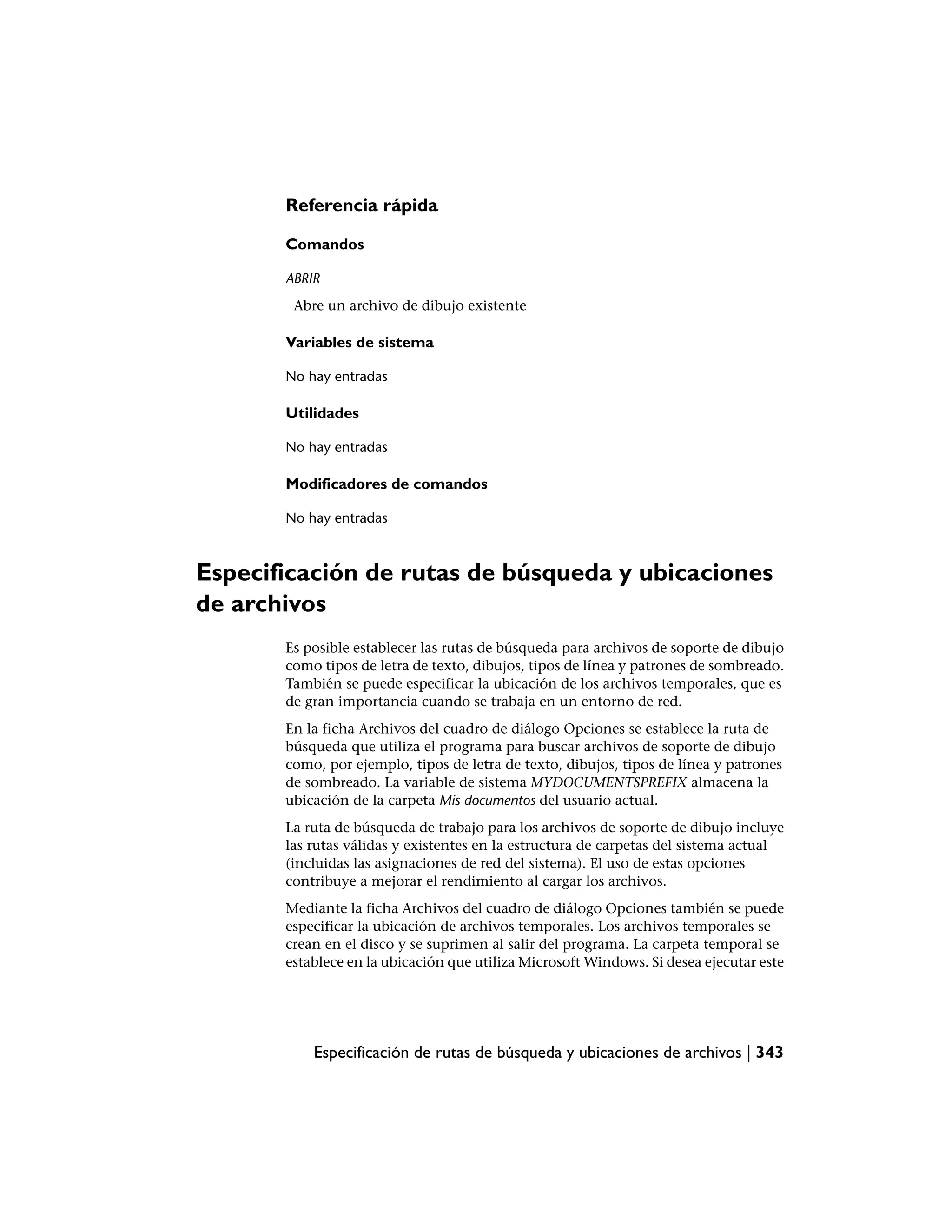 Referencia rápida

       Comandos

       ABRIR
        Abre un archivo de dibujo existente

       Variables de sistema

       No hay entradas

       Utilidades

       No hay entradas

       Modificadores de comandos

       No hay entradas



Especificación de rutas de búsqueda y ubicaciones
de archivos
       Es posible establecer las rutas de búsqueda para archivos de soporte de dibujo
       como tipos de letra de texto, dibujos, tipos de línea y patrones de sombreado.
       También se puede especificar la ubicación de los archivos temporales, que es
       de gran importancia cuando se trabaja en un entorno de red.
       En la ficha Archivos del cuadro de diálogo Opciones se establece la ruta de
       búsqueda que utiliza el programa para buscar archivos de soporte de dibujo
       como, por ejemplo, tipos de letra de texto, dibujos, tipos de línea y patrones
       de sombreado. La variable de sistema MYDOCUMENTSPREFIX almacena la
       ubicación de la carpeta Mis documentos del usuario actual.
       La ruta de búsqueda de trabajo para los archivos de soporte de dibujo incluye
       las rutas válidas y existentes en la estructura de carpetas del sistema actual
       (incluidas las asignaciones de red del sistema). El uso de estas opciones
       contribuye a mejorar el rendimiento al cargar los archivos.
       Mediante la ficha Archivos del cuadro de diálogo Opciones también se puede
       especificar la ubicación de archivos temporales. Los archivos temporales se
       crean en el disco y se suprimen al salir del programa. La carpeta temporal se
       establece en la ubicación que utiliza Microsoft Windows. Si desea ejecutar este




           Especificación de rutas de búsqueda y ubicaciones de archivos | 343
 