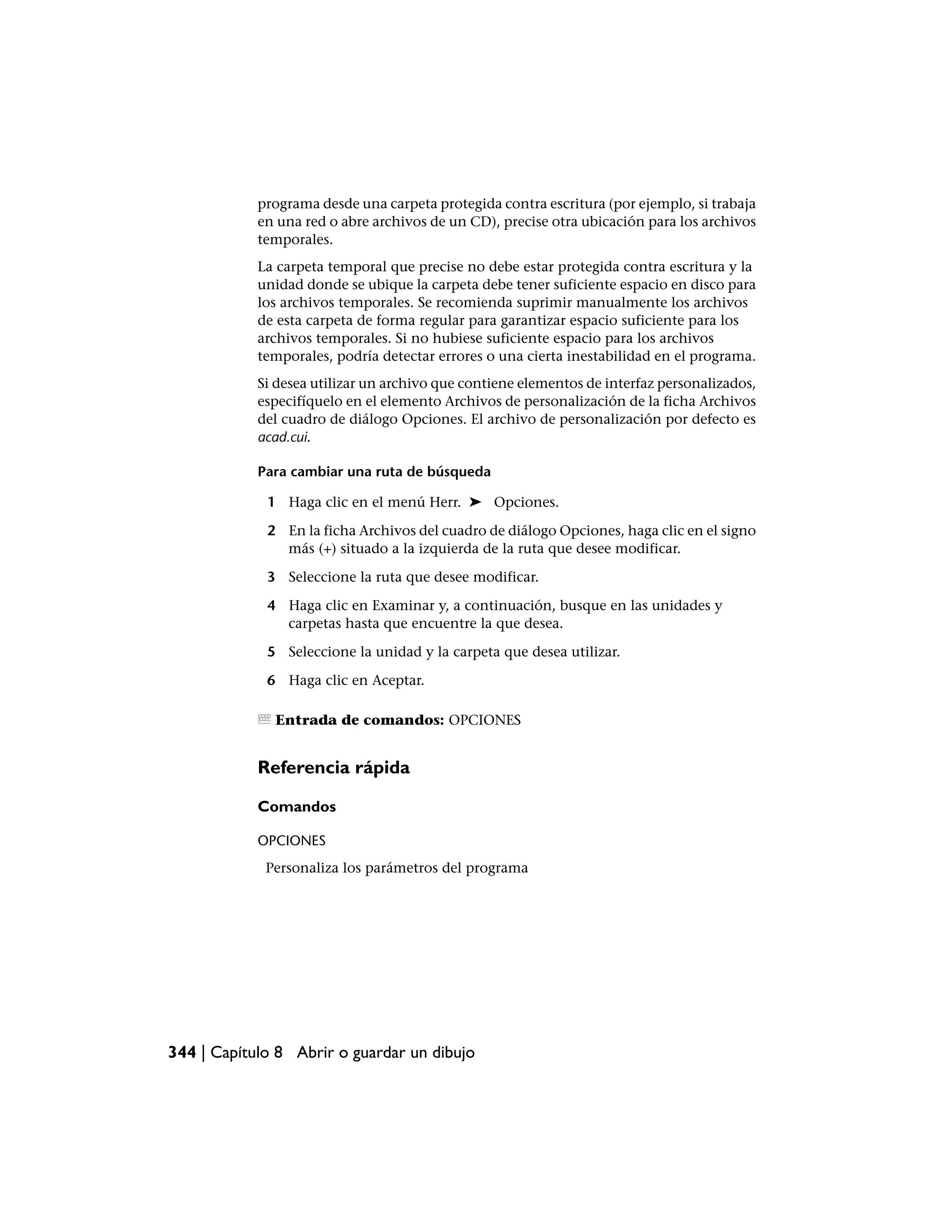 programa desde una carpeta protegida contra escritura (por ejemplo, si trabaja
            en una red o abre archivos de un CD), precise otra ubicación para los archivos
            temporales.
            La carpeta temporal que precise no debe estar protegida contra escritura y la
            unidad donde se ubique la carpeta debe tener suficiente espacio en disco para
            los archivos temporales. Se recomienda suprimir manualmente los archivos
            de esta carpeta de forma regular para garantizar espacio suficiente para los
            archivos temporales. Si no hubiese suficiente espacio para los archivos
            temporales, podría detectar errores o una cierta inestabilidad en el programa.
            Si desea utilizar un archivo que contiene elementos de interfaz personalizados,
            especifíquelo en el elemento Archivos de personalización de la ficha Archivos
            del cuadro de diálogo Opciones. El archivo de personalización por defecto es
            acad.cui.

            Para cambiar una ruta de búsqueda

             1 Haga clic en el menú Herr. ➤ Opciones.

             2 En la ficha Archivos del cuadro de diálogo Opciones, haga clic en el signo
               más (+) situado a la izquierda de la ruta que desee modificar.

             3 Seleccione la ruta que desee modificar.

             4 Haga clic en Examinar y, a continuación, busque en las unidades y
               carpetas hasta que encuentre la que desea.

             5 Seleccione la unidad y la carpeta que desea utilizar.

             6 Haga clic en Aceptar.

              Entrada de comandos: OPCIONES


            Referencia rápida

            Comandos

            OPCIONES
             Personaliza los parámetros del programa




344 | Capítulo 8 Abrir o guardar un dibujo
 