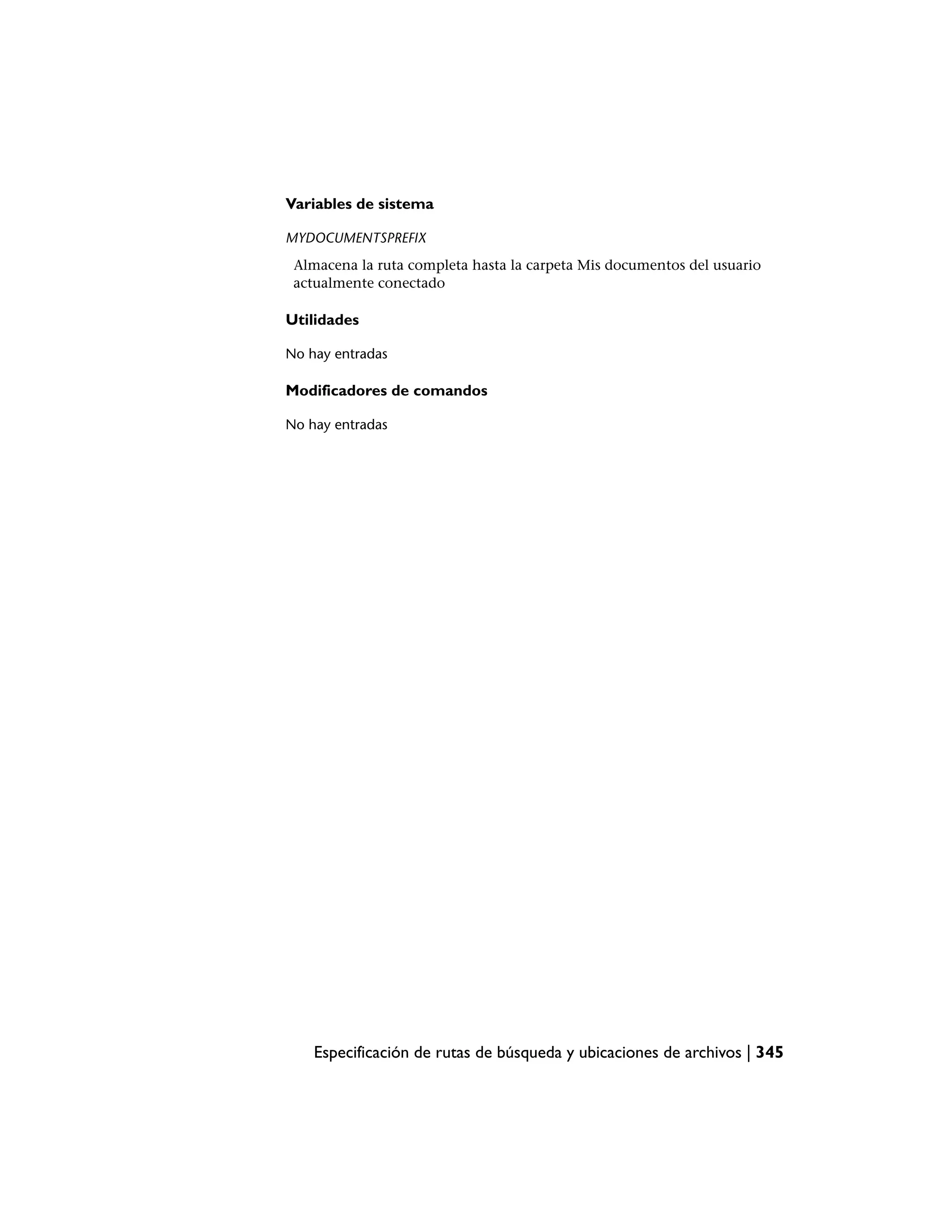 Variables de sistema

MYDOCUMENTSPREFIX
 Almacena la ruta completa hasta la carpeta Mis documentos del usuario
 actualmente conectado

Utilidades

No hay entradas

Modificadores de comandos

No hay entradas




    Especificación de rutas de búsqueda y ubicaciones de archivos | 345
 
