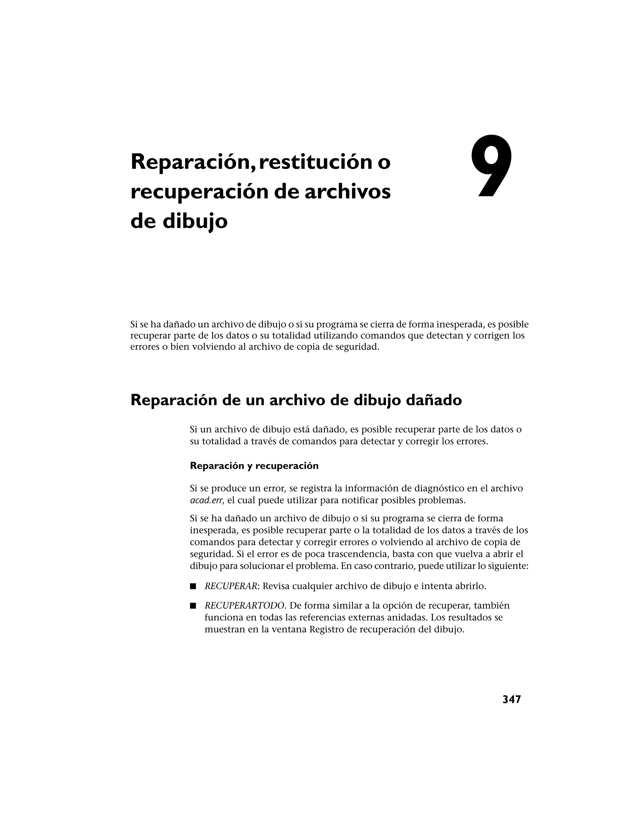Reparación, restitución o
recuperación de archivos
de dibujo
                                                                                 9
Si se ha dañado un archivo de dibujo o si su programa se cierra de forma inesperada, es posible
recuperar parte de los datos o su totalidad utilizando comandos que detectan y corrigen los
errores o bien volviendo al archivo de copia de seguridad.




Reparación de un archivo de dibujo dañado
              Si un archivo de dibujo está dañado, es posible recuperar parte de los datos o
              su totalidad a través de comandos para detectar y corregir los errores.

              Reparación y recuperación

              Si se produce un error, se registra la información de diagnóstico en el archivo
              acad.err, el cual puede utilizar para notificar posibles problemas.
              Si se ha dañado un archivo de dibujo o si su programa se cierra de forma
              inesperada, es posible recuperar parte o la totalidad de los datos a través de los
              comandos para detectar y corregir errores o volviendo al archivo de copia de
              seguridad. Si el error es de poca trascendencia, basta con que vuelva a abrir el
              dibujo para solucionar el problema. En caso contrario, puede utilizar lo siguiente:

              ■   RECUPERAR: Revisa cualquier archivo de dibujo e intenta abrirlo.

              ■   RECUPERARTODO. De forma similar a la opción de recuperar, también
                  funciona en todas las referencias externas anidadas. Los resultados se
                  muestran en la ventana Registro de recuperación del dibujo.




                                                                                          347
 