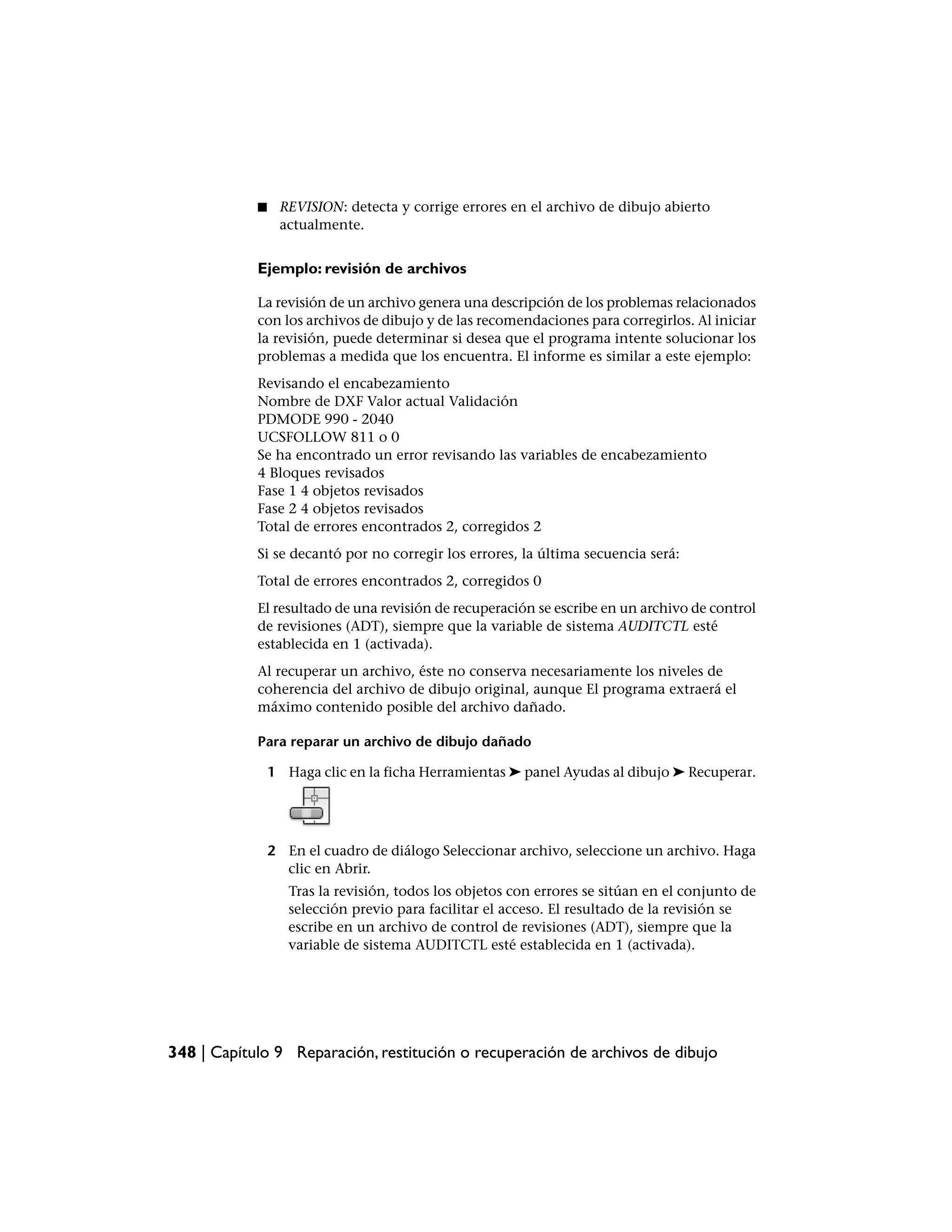 ■    REVISION: detecta y corrige errores en el archivo de dibujo abierto
                 actualmente.


            Ejemplo: revisión de archivos

            La revisión de un archivo genera una descripción de los problemas relacionados
            con los archivos de dibujo y de las recomendaciones para corregirlos. Al iniciar
            la revisión, puede determinar si desea que el programa intente solucionar los
            problemas a medida que los encuentra. El informe es similar a este ejemplo:
            Revisando el encabezamiento
            Nombre de DXF Valor actual Validación
            PDMODE 990 - 2040
            UCSFOLLOW 811 o 0
            Se ha encontrado un error revisando las variables de encabezamiento
            4 Bloques revisados
            Fase 1 4 objetos revisados
            Fase 2 4 objetos revisados
            Total de errores encontrados 2, corregidos 2
            Si se decantó por no corregir los errores, la última secuencia será:
            Total de errores encontrados 2, corregidos 0
            El resultado de una revisión de recuperación se escribe en un archivo de control
            de revisiones (ADT), siempre que la variable de sistema AUDITCTL esté
            establecida en 1 (activada).
            Al recuperar un archivo, éste no conserva necesariamente los niveles de
            coherencia del archivo de dibujo original, aunque El programa extraerá el
            máximo contenido posible del archivo dañado.

            Para reparar un archivo de dibujo dañado

                1 Haga clic en la ficha Herramientas ➤ panel Ayudas al dibujo ➤ Recuperar.




                2 En el cuadro de diálogo Seleccionar archivo, seleccione un archivo. Haga
                  clic en Abrir.
                   Tras la revisión, todos los objetos con errores se sitúan en el conjunto de
                   selección previo para facilitar el acceso. El resultado de la revisión se
                   escribe en un archivo de control de revisiones (ADT), siempre que la
                   variable de sistema AUDITCTL esté establecida en 1 (activada).




348 | Capítulo 9 Reparación, restitución o recuperación de archivos de dibujo
 