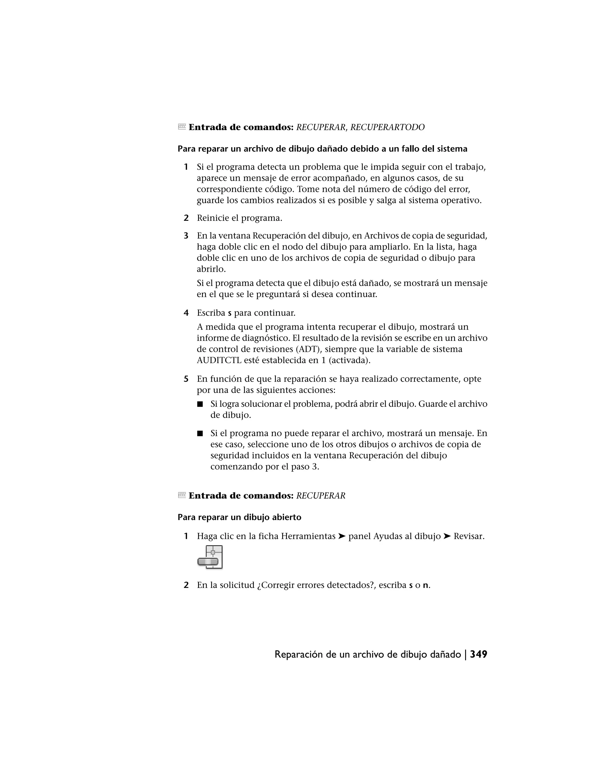Entrada de comandos: RECUPERAR, RECUPERARTODO

Para reparar un archivo de dibujo dañado debido a un fallo del sistema

 1 Si el programa detecta un problema que le impida seguir con el trabajo,
   aparece un mensaje de error acompañado, en algunos casos, de su
   correspondiente código. Tome nota del número de código del error,
   guarde los cambios realizados si es posible y salga al sistema operativo.

 2 Reinicie el programa.

 3 En la ventana Recuperación del dibujo, en Archivos de copia de seguridad,
   haga doble clic en el nodo del dibujo para ampliarlo. En la lista, haga
   doble clic en uno de los archivos de copia de seguridad o dibujo para
   abrirlo.
    Si el programa detecta que el dibujo está dañado, se mostrará un mensaje
    en el que se le preguntará si desea continuar.

 4 Escriba s para continuar.
    A medida que el programa intenta recuperar el dibujo, mostrará un
    informe de diagnóstico. El resultado de la revisión se escribe en un archivo
    de control de revisiones (ADT), siempre que la variable de sistema
    AUDITCTL esté establecida en 1 (activada).

 5 En función de que la reparación se haya realizado correctamente, opte
   por una de las siguientes acciones:
    ■   Si logra solucionar el problema, podrá abrir el dibujo. Guarde el archivo
        de dibujo.

    ■   Si el programa no puede reparar el archivo, mostrará un mensaje. En
        ese caso, seleccione uno de los otros dibujos o archivos de copia de
        seguridad incluidos en la ventana Recuperación del dibujo
        comenzando por el paso 3.


  Entrada de comandos: RECUPERAR

Para reparar un dibujo abierto

 1 Haga clic en la ficha Herramientas ➤ panel Ayudas al dibujo ➤ Revisar.




 2 En la solicitud ¿Corregir errores detectados?, escriba s o n.




                        Reparación de un archivo de dibujo dañado | 349
 