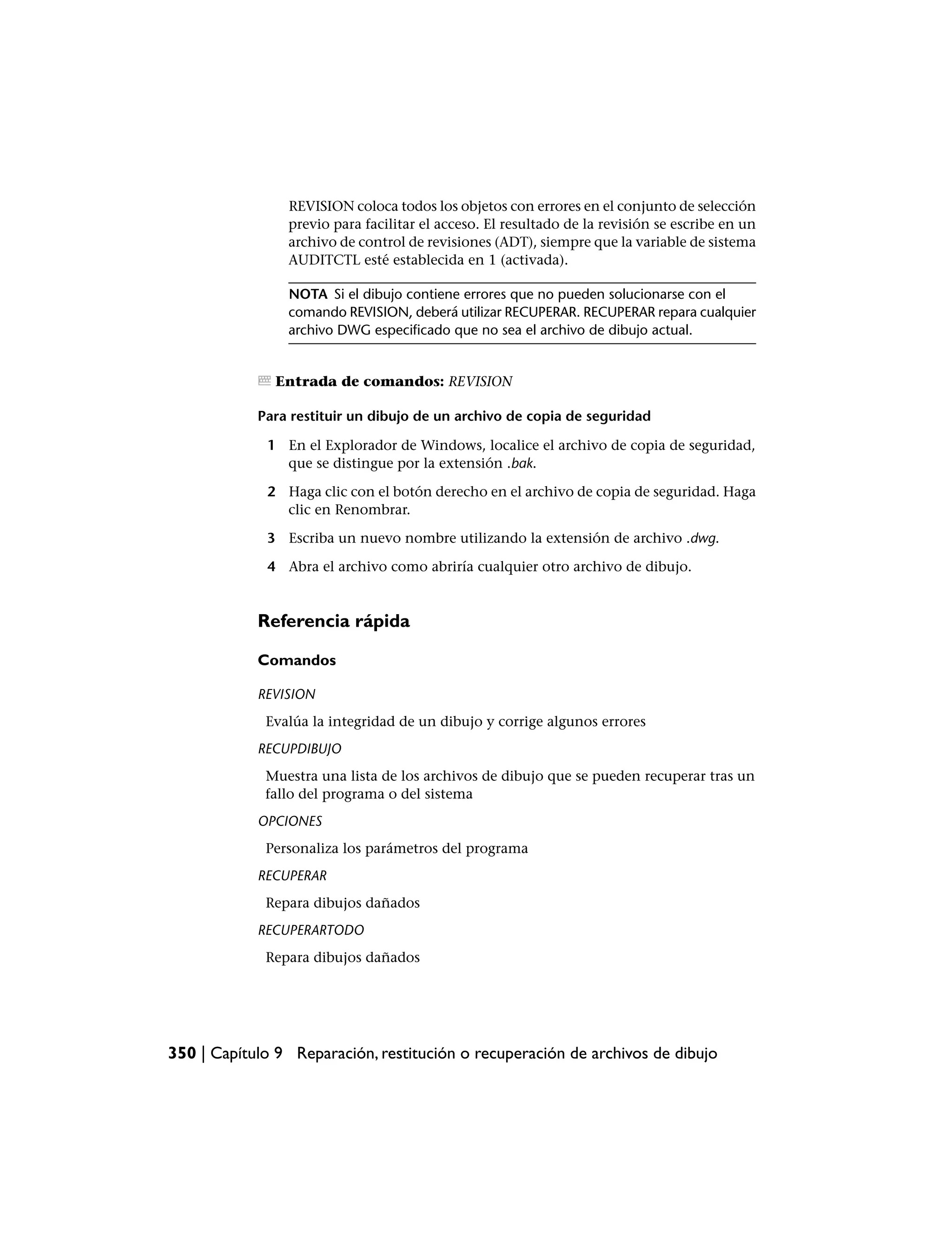 REVISION coloca todos los objetos con errores en el conjunto de selección
                previo para facilitar el acceso. El resultado de la revisión se escribe en un
                archivo de control de revisiones (ADT), siempre que la variable de sistema
                AUDITCTL esté establecida en 1 (activada).

                NOTA Si el dibujo contiene errores que no pueden solucionarse con el
                comando REVISION, deberá utilizar RECUPERAR. RECUPERAR repara cualquier
                archivo DWG especificado que no sea el archivo de dibujo actual.


               Entrada de comandos: REVISION

            Para restituir un dibujo de un archivo de copia de seguridad

             1 En el Explorador de Windows, localice el archivo de copia de seguridad,
               que se distingue por la extensión .bak.

             2 Haga clic con el botón derecho en el archivo de copia de seguridad. Haga
               clic en Renombrar.

             3 Escriba un nuevo nombre utilizando la extensión de archivo .dwg.

             4 Abra el archivo como abriría cualquier otro archivo de dibujo.


            Referencia rápida

            Comandos

            REVISION
             Evalúa la integridad de un dibujo y corrige algunos errores
            RECUPDIBUJO
             Muestra una lista de los archivos de dibujo que se pueden recuperar tras un
             fallo del programa o del sistema
            OPCIONES
             Personaliza los parámetros del programa
            RECUPERAR
             Repara dibujos dañados
            RECUPERARTODO
             Repara dibujos dañados




350 | Capítulo 9 Reparación, restitución o recuperación de archivos de dibujo
 