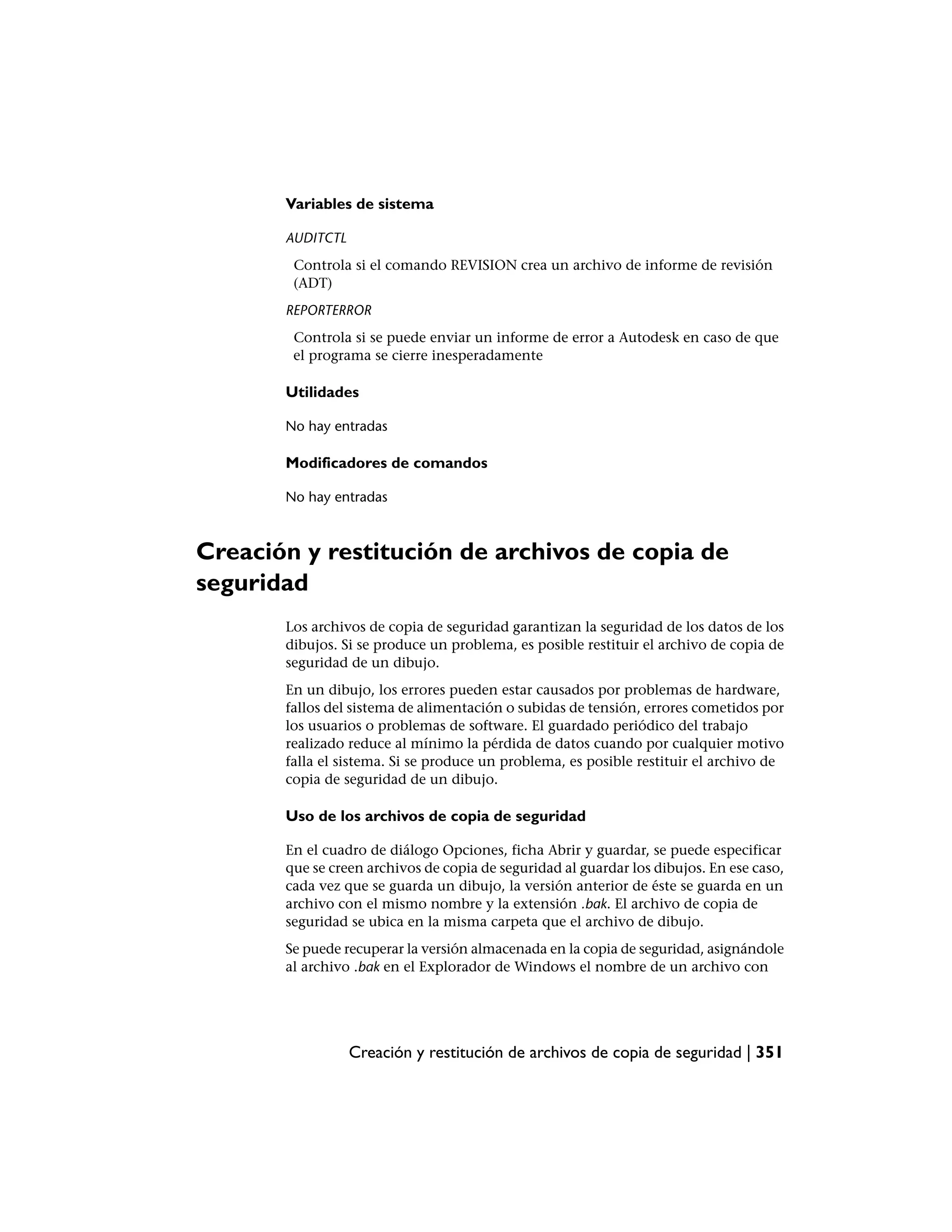 Variables de sistema

       AUDITCTL
        Controla si el comando REVISION crea un archivo de informe de revisión
        (ADT)
       REPORTERROR
        Controla si se puede enviar un informe de error a Autodesk en caso de que
        el programa se cierre inesperadamente

       Utilidades

       No hay entradas

       Modificadores de comandos

       No hay entradas



Creación y restitución de archivos de copia de
seguridad
       Los archivos de copia de seguridad garantizan la seguridad de los datos de los
       dibujos. Si se produce un problema, es posible restituir el archivo de copia de
       seguridad de un dibujo.
       En un dibujo, los errores pueden estar causados por problemas de hardware,
       fallos del sistema de alimentación o subidas de tensión, errores cometidos por
       los usuarios o problemas de software. El guardado periódico del trabajo
       realizado reduce al mínimo la pérdida de datos cuando por cualquier motivo
       falla el sistema. Si se produce un problema, es posible restituir el archivo de
       copia de seguridad de un dibujo.

       Uso de los archivos de copia de seguridad

       En el cuadro de diálogo Opciones, ficha Abrir y guardar, se puede especificar
       que se creen archivos de copia de seguridad al guardar los dibujos. En ese caso,
       cada vez que se guarda un dibujo, la versión anterior de éste se guarda en un
       archivo con el mismo nombre y la extensión .bak. El archivo de copia de
       seguridad se ubica en la misma carpeta que el archivo de dibujo.
       Se puede recuperar la versión almacenada en la copia de seguridad, asignándole
       al archivo .bak en el Explorador de Windows el nombre de un archivo con




                  Creación y restitución de archivos de copia de seguridad | 351
 