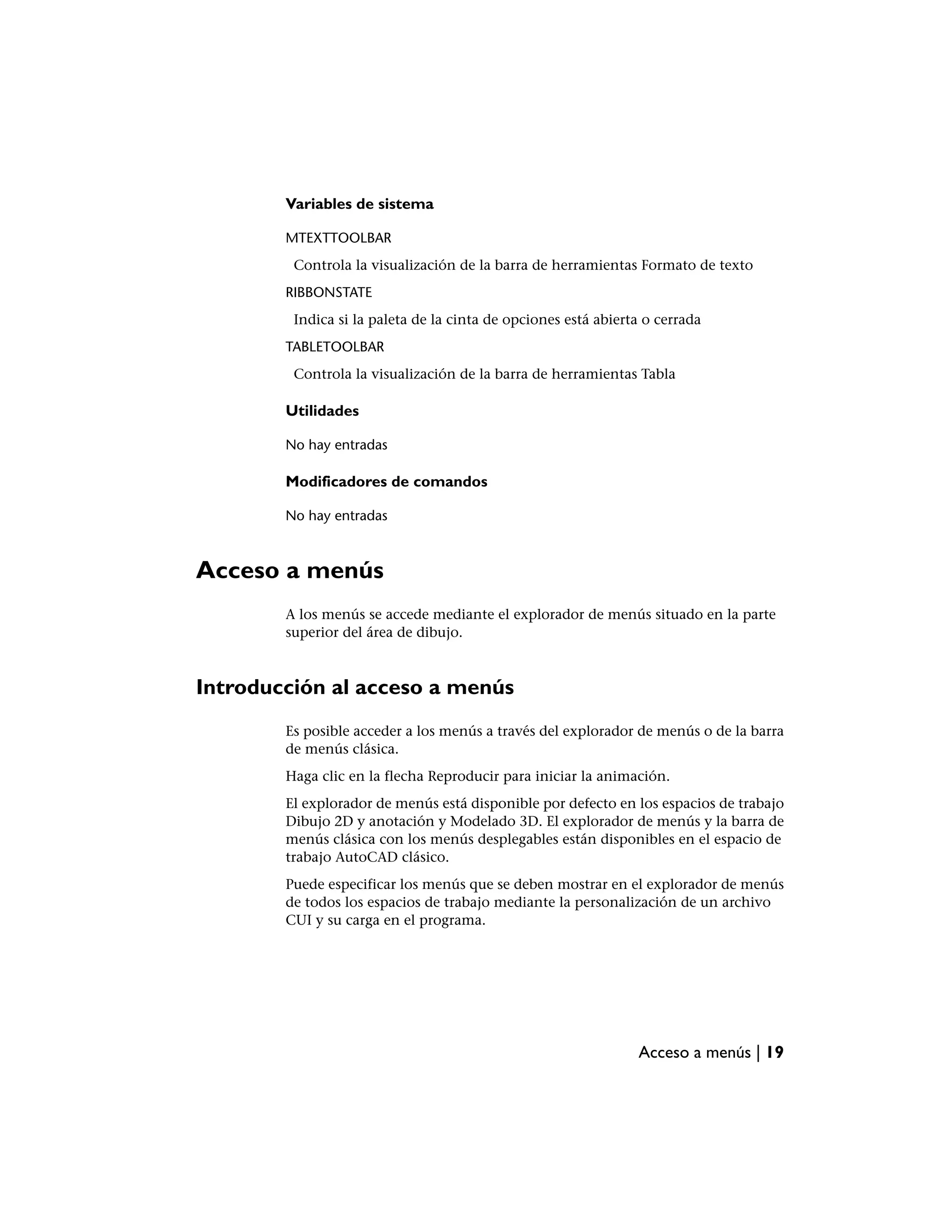 Variables de sistema

        MTEXTTOOLBAR
         Controla la visualización de la barra de herramientas Formato de texto
        RIBBONSTATE
         Indica si la paleta de la cinta de opciones está abierta o cerrada
        TABLETOOLBAR
         Controla la visualización de la barra de herramientas Tabla

        Utilidades

        No hay entradas

        Modificadores de comandos

        No hay entradas



Acceso a menús
        A los menús se accede mediante el explorador de menús situado en la parte
        superior del área de dibujo.



Introducción al acceso a menús
        Es posible acceder a los menús a través del explorador de menús o de la barra
        de menús clásica.
        Haga clic en la flecha Reproducir para iniciar la animación.
        El explorador de menús está disponible por defecto en los espacios de trabajo
        Dibujo 2D y anotación y Modelado 3D. El explorador de menús y la barra de
        menús clásica con los menús desplegables están disponibles en el espacio de
        trabajo AutoCAD clásico.
        Puede especificar los menús que se deben mostrar en el explorador de menús
        de todos los espacios de trabajo mediante la personalización de un archivo
        CUI y su carga en el programa.




                                                                Acceso a menús | 19
 