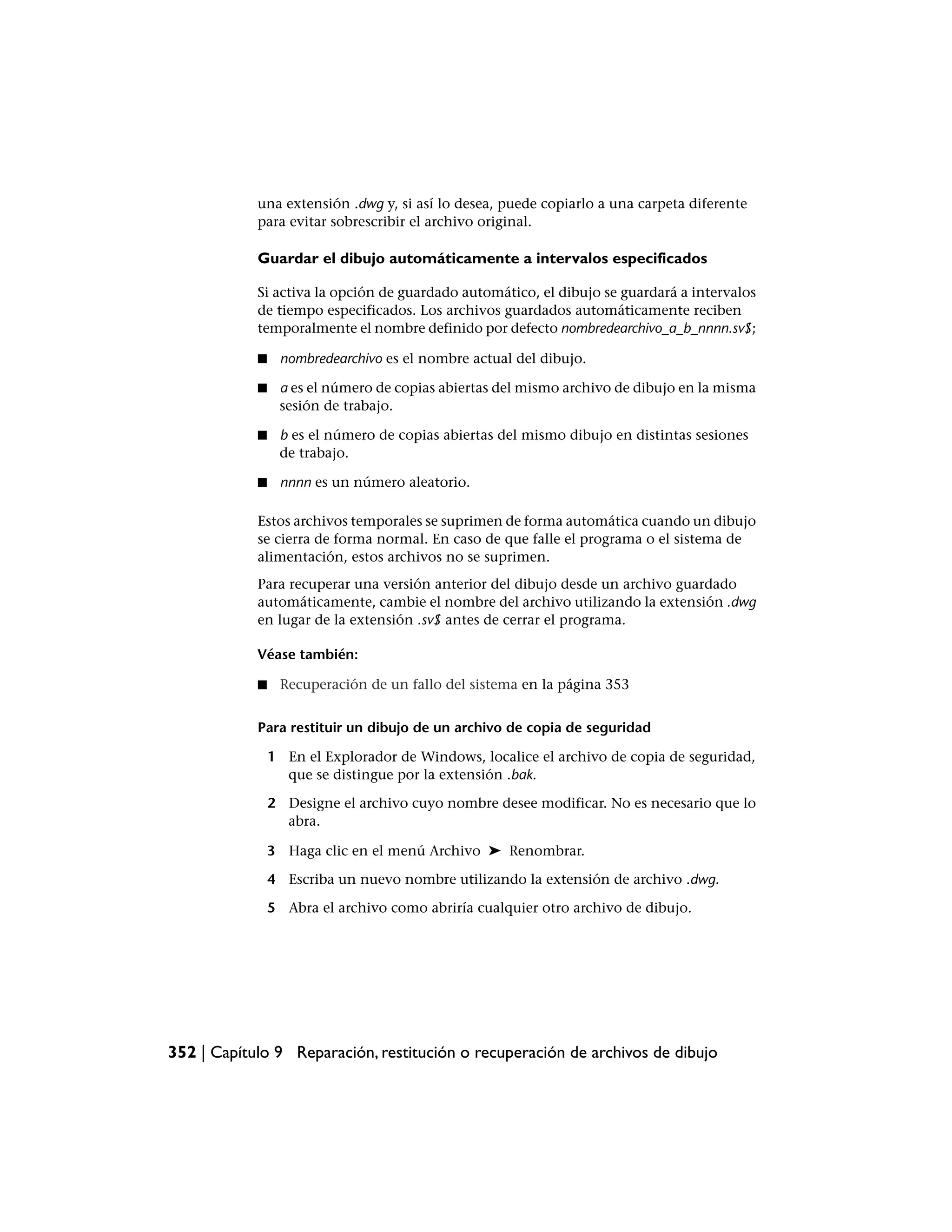 una extensión .dwg y, si así lo desea, puede copiarlo a una carpeta diferente
            para evitar sobrescribir el archivo original.

            Guardar el dibujo automáticamente a intervalos especificados

            Si activa la opción de guardado automático, el dibujo se guardará a intervalos
            de tiempo especificados. Los archivos guardados automáticamente reciben
            temporalmente el nombre definido por defecto nombredearchivo_a_b_nnnn.sv$;

            ■    nombredearchivo es el nombre actual del dibujo.

            ■    a es el número de copias abiertas del mismo archivo de dibujo en la misma
                 sesión de trabajo.

            ■    b es el número de copias abiertas del mismo dibujo en distintas sesiones
                 de trabajo.

            ■    nnnn es un número aleatorio.

            Estos archivos temporales se suprimen de forma automática cuando un dibujo
            se cierra de forma normal. En caso de que falle el programa o el sistema de
            alimentación, estos archivos no se suprimen.
            Para recuperar una versión anterior del dibujo desde un archivo guardado
            automáticamente, cambie el nombre del archivo utilizando la extensión .dwg
            en lugar de la extensión .sv$ antes de cerrar el programa.

            Véase también:

            ■    Recuperación de un fallo del sistema en la página 353


            Para restituir un dibujo de un archivo de copia de seguridad

                1 En el Explorador de Windows, localice el archivo de copia de seguridad,
                  que se distingue por la extensión .bak.

                2 Designe el archivo cuyo nombre desee modificar. No es necesario que lo
                  abra.

                3 Haga clic en el menú Archivo ➤ Renombrar.

                4 Escriba un nuevo nombre utilizando la extensión de archivo .dwg.

                5 Abra el archivo como abriría cualquier otro archivo de dibujo.




352 | Capítulo 9 Reparación, restitución o recuperación de archivos de dibujo
 