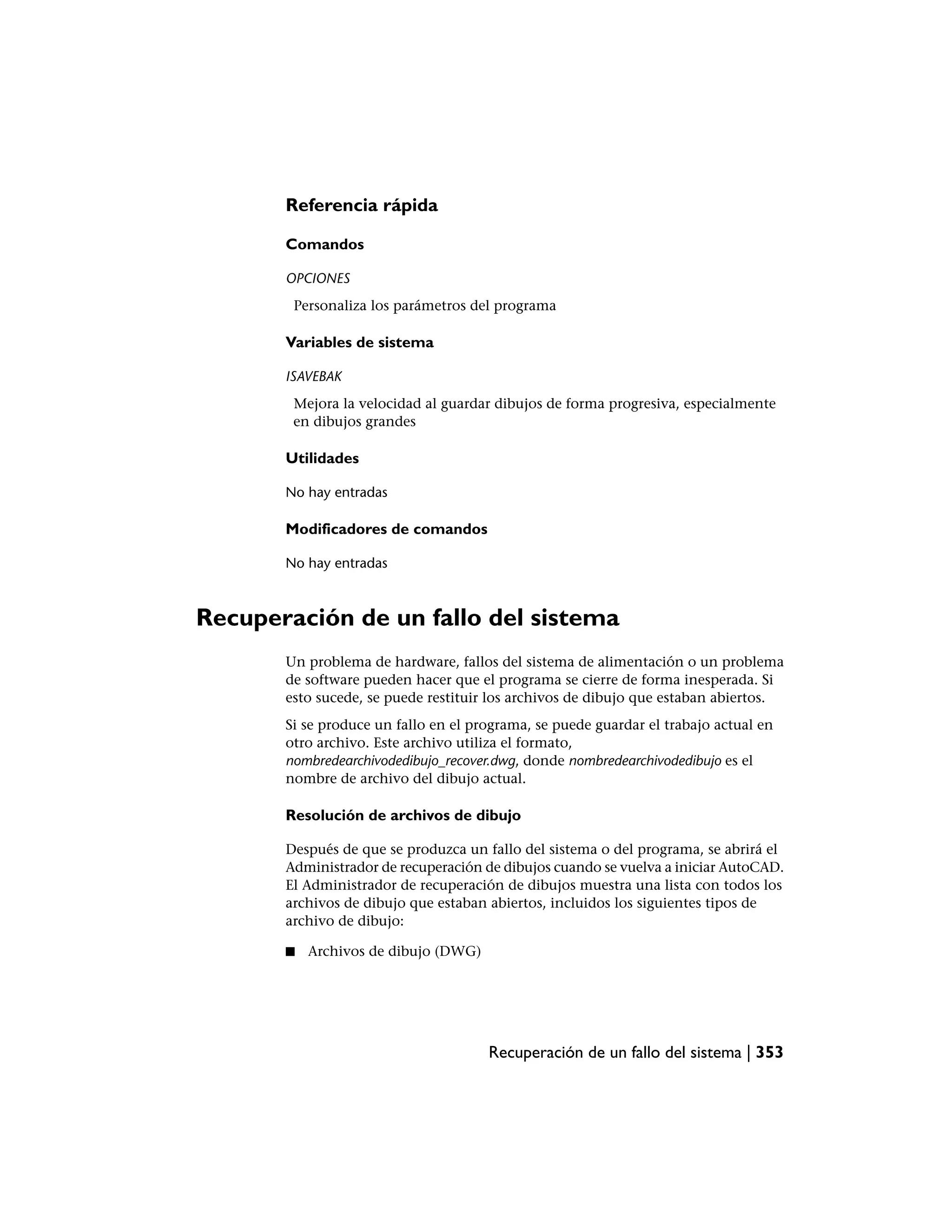Referencia rápida

       Comandos

       OPCIONES
        Personaliza los parámetros del programa

       Variables de sistema

       ISAVEBAK
        Mejora la velocidad al guardar dibujos de forma progresiva, especialmente
        en dibujos grandes

       Utilidades

       No hay entradas

       Modificadores de comandos

       No hay entradas



Recuperación de un fallo del sistema
       Un problema de hardware, fallos del sistema de alimentación o un problema
       de software pueden hacer que el programa se cierre de forma inesperada. Si
       esto sucede, se puede restituir los archivos de dibujo que estaban abiertos.
       Si se produce un fallo en el programa, se puede guardar el trabajo actual en
       otro archivo. Este archivo utiliza el formato,
       nombredearchivodedibujo_recover.dwg, donde nombredearchivodedibujo es el
       nombre de archivo del dibujo actual.

       Resolución de archivos de dibujo

       Después de que se produzca un fallo del sistema o del programa, se abrirá el
       Administrador de recuperación de dibujos cuando se vuelva a iniciar AutoCAD.
       El Administrador de recuperación de dibujos muestra una lista con todos los
       archivos de dibujo que estaban abiertos, incluidos los siguientes tipos de
       archivo de dibujo:

       ■   Archivos de dibujo (DWG)




                                      Recuperación de un fallo del sistema | 353
 