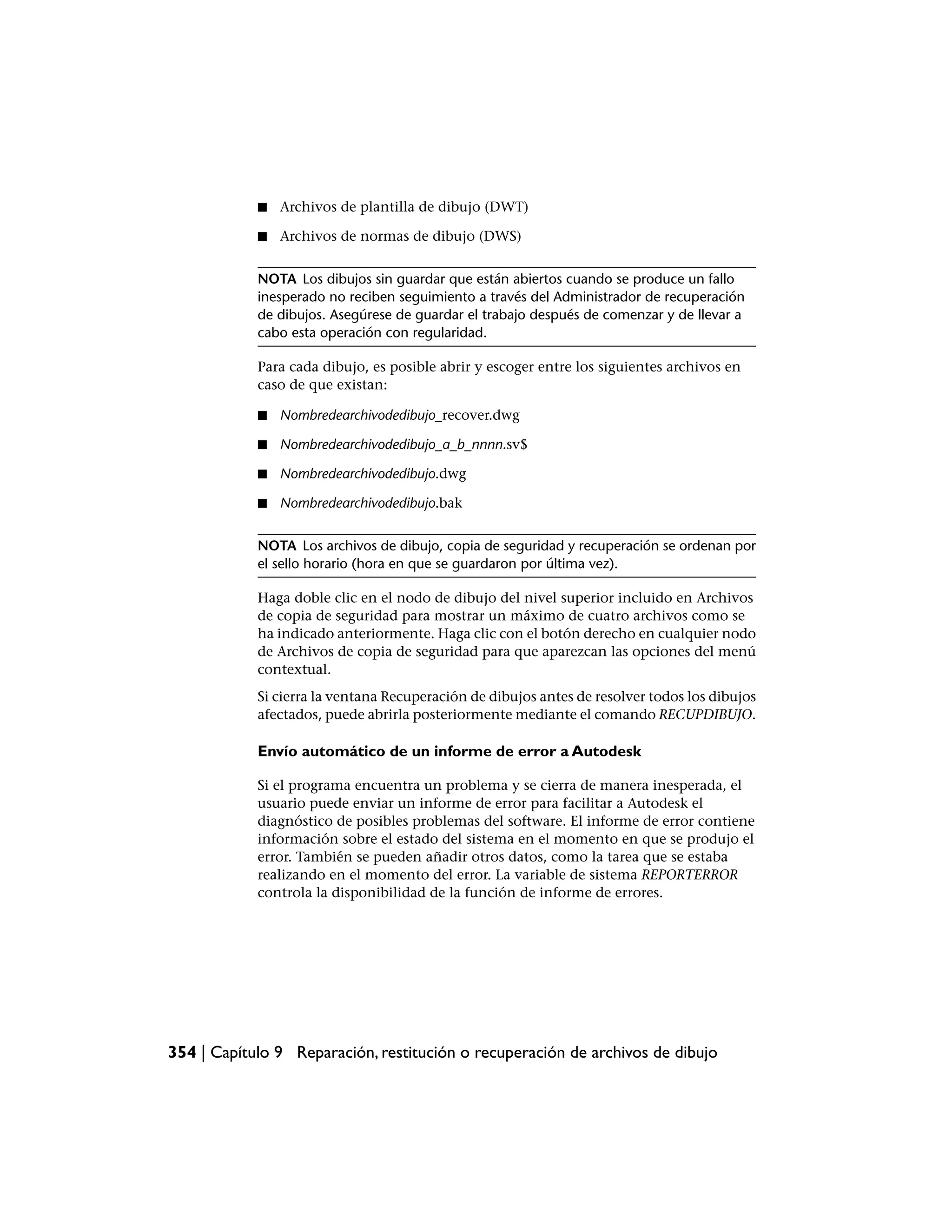 ■   Archivos de plantilla de dibujo (DWT)

            ■   Archivos de normas de dibujo (DWS)


            NOTA Los dibujos sin guardar que están abiertos cuando se produce un fallo
            inesperado no reciben seguimiento a través del Administrador de recuperación
            de dibujos. Asegúrese de guardar el trabajo después de comenzar y de llevar a
            cabo esta operación con regularidad.

            Para cada dibujo, es posible abrir y escoger entre los siguientes archivos en
            caso de que existan:

            ■   Nombredearchivodedibujo_recover.dwg

            ■   Nombredearchivodedibujo_a_b_nnnn.sv$

            ■   Nombredearchivodedibujo.dwg

            ■   Nombredearchivodedibujo.bak


            NOTA Los archivos de dibujo, copia de seguridad y recuperación se ordenan por
            el sello horario (hora en que se guardaron por última vez).

            Haga doble clic en el nodo de dibujo del nivel superior incluido en Archivos
            de copia de seguridad para mostrar un máximo de cuatro archivos como se
            ha indicado anteriormente. Haga clic con el botón derecho en cualquier nodo
            de Archivos de copia de seguridad para que aparezcan las opciones del menú
            contextual.
            Si cierra la ventana Recuperación de dibujos antes de resolver todos los dibujos
            afectados, puede abrirla posteriormente mediante el comando RECUPDIBUJO.

            Envío automático de un informe de error a Autodesk

            Si el programa encuentra un problema y se cierra de manera inesperada, el
            usuario puede enviar un informe de error para facilitar a Autodesk el
            diagnóstico de posibles problemas del software. El informe de error contiene
            información sobre el estado del sistema en el momento en que se produjo el
            error. También se pueden añadir otros datos, como la tarea que se estaba
            realizando en el momento del error. La variable de sistema REPORTERROR
            controla la disponibilidad de la función de informe de errores.




354 | Capítulo 9 Reparación, restitución o recuperación de archivos de dibujo
 