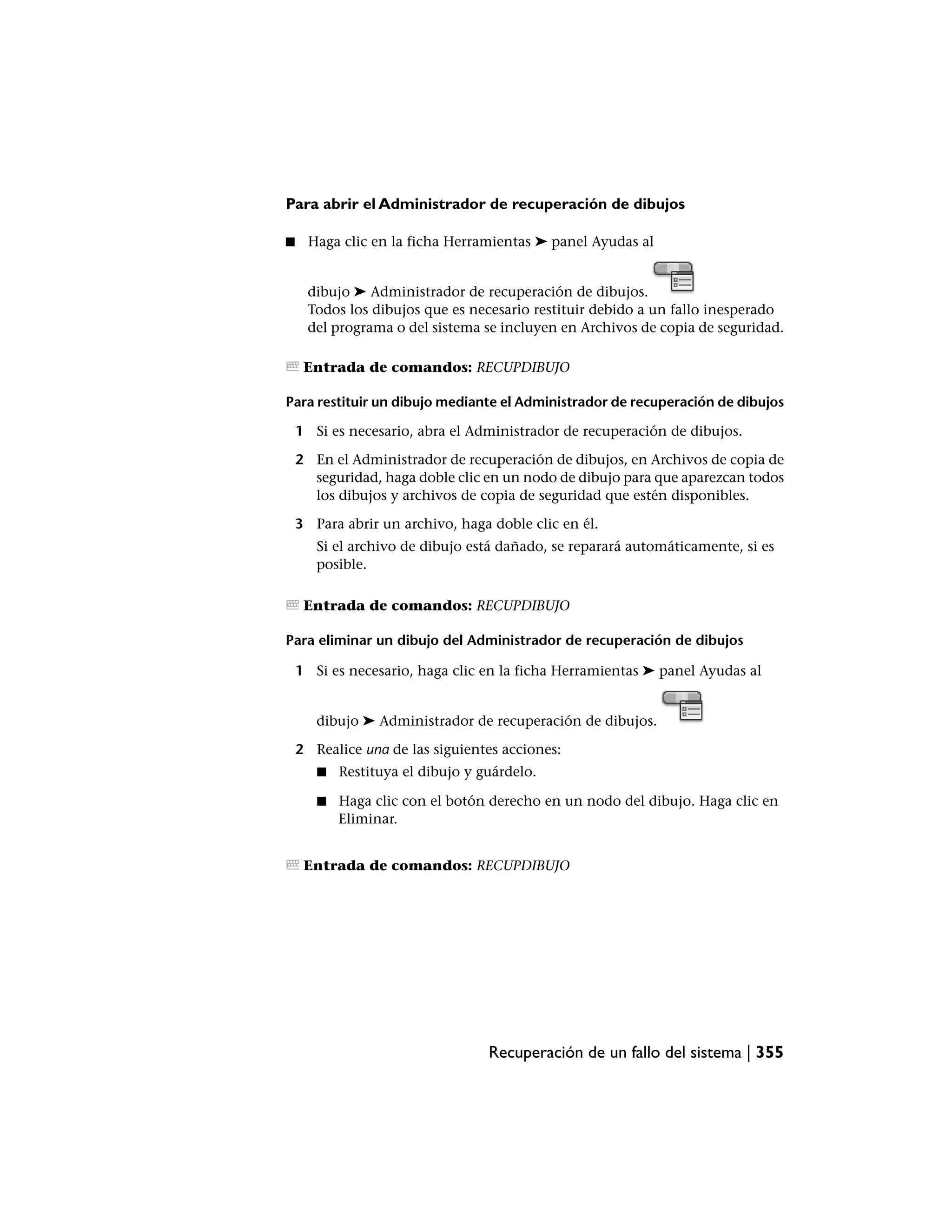 Para abrir el Administrador de recuperación de dibujos

■    Haga clic en la ficha Herramientas ➤ panel Ayudas al


     dibujo ➤ Administrador de recuperación de dibujos.
     Todos los dibujos que es necesario restituir debido a un fallo inesperado
     del programa o del sistema se incluyen en Archivos de copia de seguridad.

     Entrada de comandos: RECUPDIBUJO

Para restituir un dibujo mediante el Administrador de recuperación de dibujos

    1 Si es necesario, abra el Administrador de recuperación de dibujos.

    2 En el Administrador de recuperación de dibujos, en Archivos de copia de
      seguridad, haga doble clic en un nodo de dibujo para que aparezcan todos
      los dibujos y archivos de copia de seguridad que estén disponibles.

    3 Para abrir un archivo, haga doble clic en él.
       Si el archivo de dibujo está dañado, se reparará automáticamente, si es
       posible.

     Entrada de comandos: RECUPDIBUJO

Para eliminar un dibujo del Administrador de recuperación de dibujos

    1 Si es necesario, haga clic en la ficha Herramientas ➤ panel Ayudas al


       dibujo ➤ Administrador de recuperación de dibujos.

    2 Realice una de las siguientes acciones:
       ■   Restituya el dibujo y guárdelo.

       ■   Haga clic con el botón derecho en un nodo del dibujo. Haga clic en
           Eliminar.


     Entrada de comandos: RECUPDIBUJO




                                  Recuperación de un fallo del sistema | 355
 