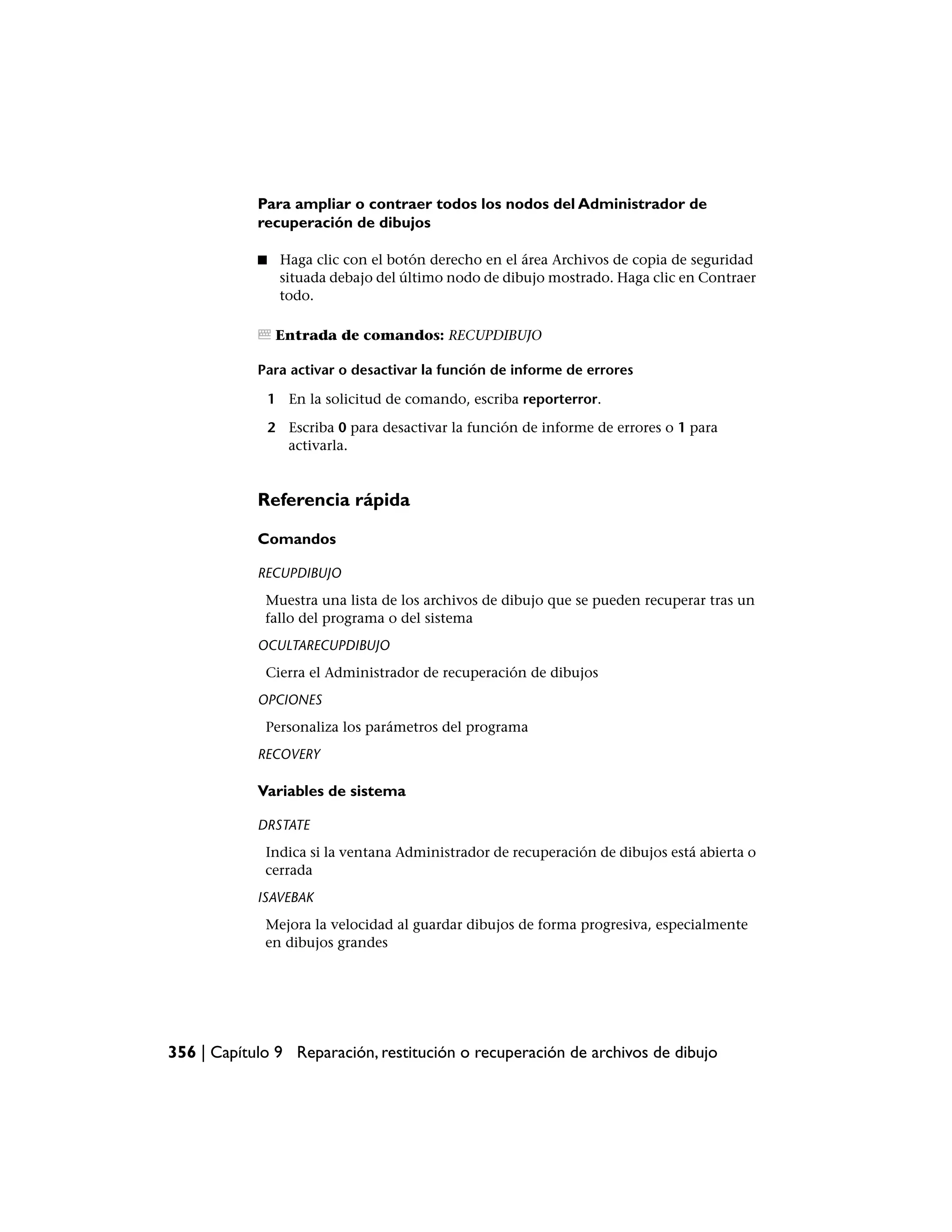 Para ampliar o contraer todos los nodos del Administrador de
            recuperación de dibujos

            ■    Haga clic con el botón derecho en el área Archivos de copia de seguridad
                 situada debajo del último nodo de dibujo mostrado. Haga clic en Contraer
                 todo.

                 Entrada de comandos: RECUPDIBUJO

            Para activar o desactivar la función de informe de errores

                1 En la solicitud de comando, escriba reporterror.

                2 Escriba 0 para desactivar la función de informe de errores o 1 para
                  activarla.


            Referencia rápida

            Comandos

            RECUPDIBUJO
             Muestra una lista de los archivos de dibujo que se pueden recuperar tras un
             fallo del programa o del sistema
            OCULTARECUPDIBUJO
             Cierra el Administrador de recuperación de dibujos
            OPCIONES
             Personaliza los parámetros del programa
            RECOVERY

            Variables de sistema

            DRSTATE
             Indica si la ventana Administrador de recuperación de dibujos está abierta o
             cerrada
            ISAVEBAK
             Mejora la velocidad al guardar dibujos de forma progresiva, especialmente
             en dibujos grandes




356 | Capítulo 9 Reparación, restitución o recuperación de archivos de dibujo
 
