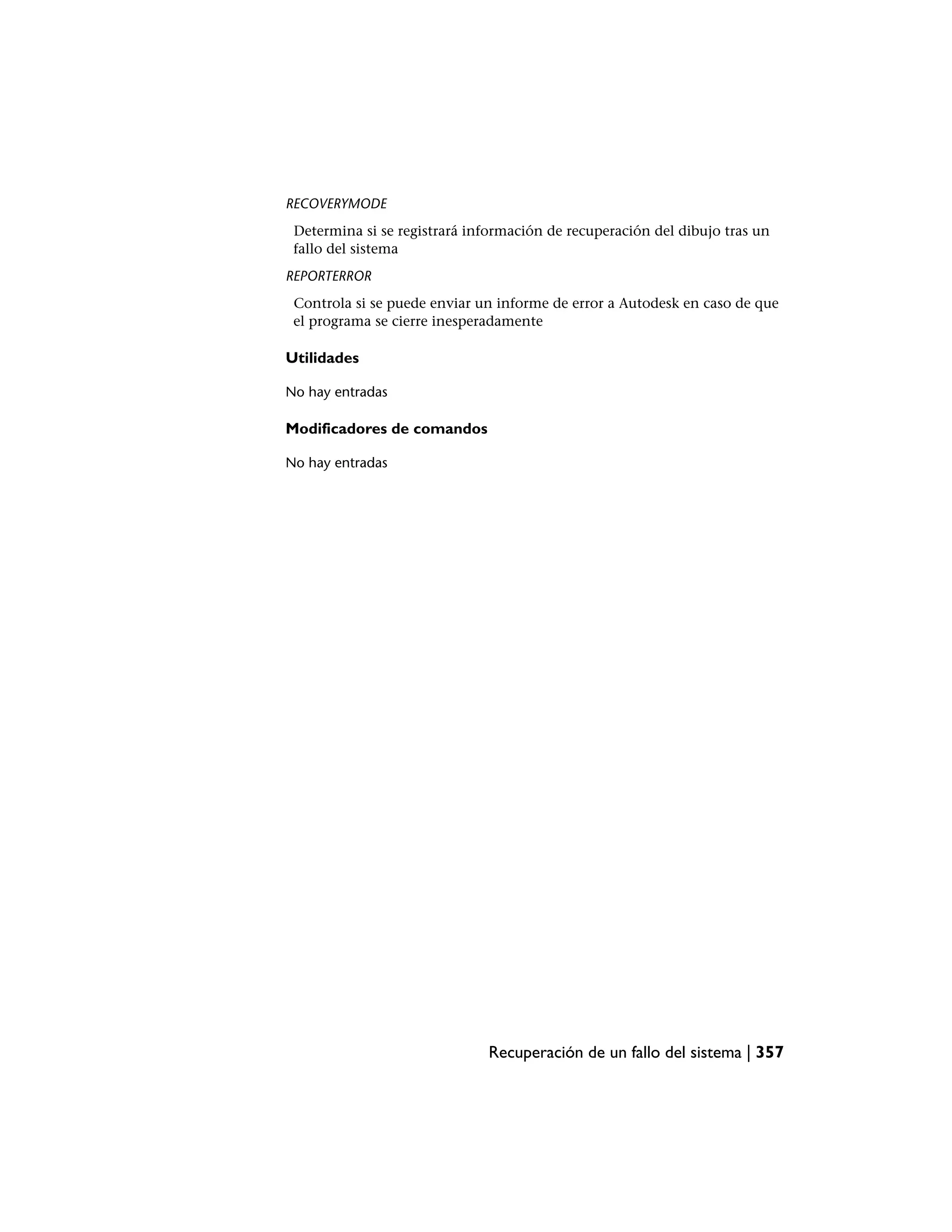 RECOVERYMODE
 Determina si se registrará información de recuperación del dibujo tras un
 fallo del sistema
REPORTERROR
 Controla si se puede enviar un informe de error a Autodesk en caso de que
 el programa se cierre inesperadamente

Utilidades

No hay entradas

Modificadores de comandos

No hay entradas




                              Recuperación de un fallo del sistema | 357
 