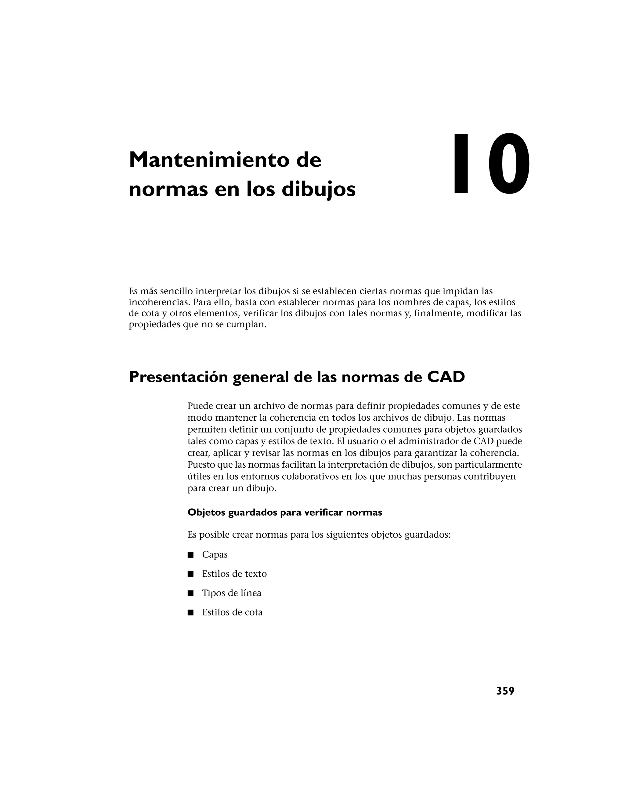 Mantenimiento de
normas en los dibujos                                                     10
Es más sencillo interpretar los dibujos si se establecen ciertas normas que impidan las
incoherencias. Para ello, basta con establecer normas para los nombres de capas, los estilos
de cota y otros elementos, verificar los dibujos con tales normas y, finalmente, modificar las
propiedades que no se cumplan.




Presentación general de las normas de CAD
              Puede crear un archivo de normas para definir propiedades comunes y de este
              modo mantener la coherencia en todos los archivos de dibujo. Las normas
              permiten definir un conjunto de propiedades comunes para objetos guardados
              tales como capas y estilos de texto. El usuario o el administrador de CAD puede
              crear, aplicar y revisar las normas en los dibujos para garantizar la coherencia.
              Puesto que las normas facilitan la interpretación de dibujos, son particularmente
              útiles en los entornos colaborativos en los que muchas personas contribuyen
              para crear un dibujo.

              Objetos guardados para verificar normas

              Es posible crear normas para los siguientes objetos guardados:

              ■   Capas

              ■   Estilos de texto

              ■   Tipos de línea

              ■   Estilos de cota




                                                                                        359
 
