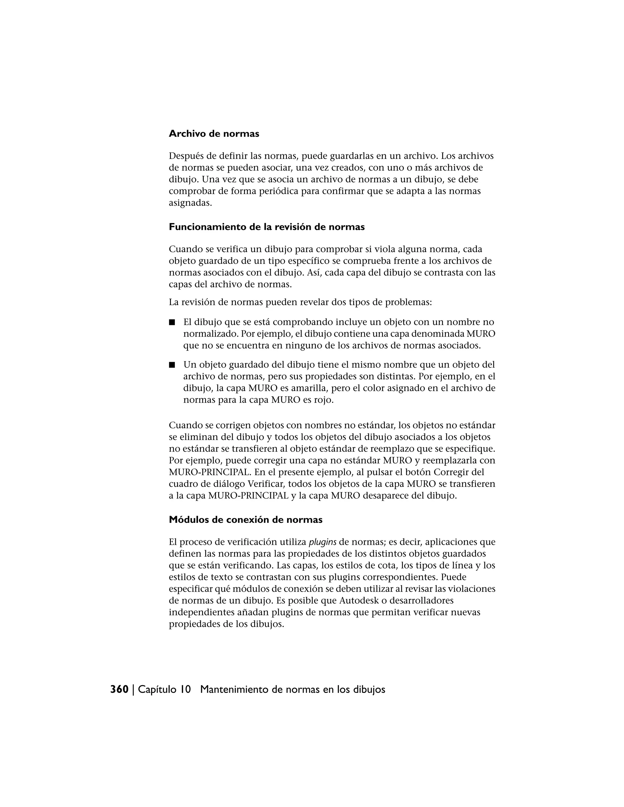 Archivo de normas

           Después de definir las normas, puede guardarlas en un archivo. Los archivos
           de normas se pueden asociar, una vez creados, con uno o más archivos de
           dibujo. Una vez que se asocia un archivo de normas a un dibujo, se debe
           comprobar de forma periódica para confirmar que se adapta a las normas
           asignadas.

           Funcionamiento de la revisión de normas

           Cuando se verifica un dibujo para comprobar si viola alguna norma, cada
           objeto guardado de un tipo específico se comprueba frente a los archivos de
           normas asociados con el dibujo. Así, cada capa del dibujo se contrasta con las
           capas del archivo de normas.
           La revisión de normas pueden revelar dos tipos de problemas:

           ■   El dibujo que se está comprobando incluye un objeto con un nombre no
               normalizado. Por ejemplo, el dibujo contiene una capa denominada MURO
               que no se encuentra en ninguno de los archivos de normas asociados.

           ■   Un objeto guardado del dibujo tiene el mismo nombre que un objeto del
               archivo de normas, pero sus propiedades son distintas. Por ejemplo, en el
               dibujo, la capa MURO es amarilla, pero el color asignado en el archivo de
               normas para la capa MURO es rojo.

           Cuando se corrigen objetos con nombres no estándar, los objetos no estándar
           se eliminan del dibujo y todos los objetos del dibujo asociados a los objetos
           no estándar se transfieren al objeto estándar de reemplazo que se especifique.
           Por ejemplo, puede corregir una capa no estándar MURO y reemplazarla con
           MURO-PRINCIPAL. En el presente ejemplo, al pulsar el botón Corregir del
           cuadro de diálogo Verificar, todos los objetos de la capa MURO se transfieren
           a la capa MURO-PRINCIPAL y la capa MURO desaparece del dibujo.

           Módulos de conexión de normas

           El proceso de verificación utiliza plugins de normas; es decir, aplicaciones que
           definen las normas para las propiedades de los distintos objetos guardados
           que se están verificando. Las capas, los estilos de cota, los tipos de línea y los
           estilos de texto se contrastan con sus plugins correspondientes. Puede
           especificar qué módulos de conexión se deben utilizar al revisar las violaciones
           de normas de un dibujo. Es posible que Autodesk o desarrolladores
           independientes añadan plugins de normas que permitan verificar nuevas
           propiedades de los dibujos.




360 | Capítulo 10 Mantenimiento de normas en los dibujos
 