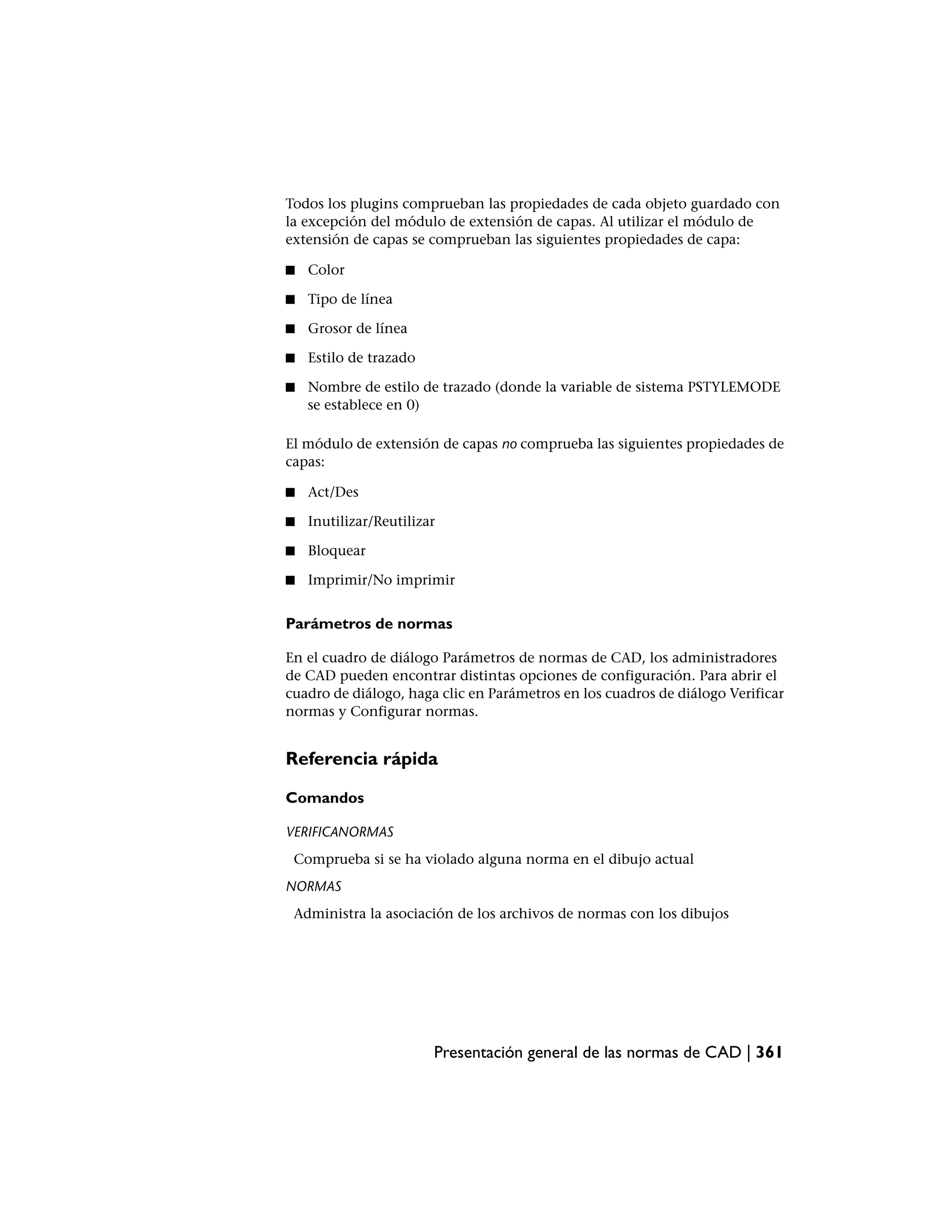 Todos los plugins comprueban las propiedades de cada objeto guardado con
la excepción del módulo de extensión de capas. Al utilizar el módulo de
extensión de capas se comprueban las siguientes propiedades de capa:

■   Color

■   Tipo de línea

■   Grosor de línea

■   Estilo de trazado

■   Nombre de estilo de trazado (donde la variable de sistema PSTYLEMODE
    se establece en 0)

El módulo de extensión de capas no comprueba las siguientes propiedades de
capas:

■   Act/Des

■   Inutilizar/Reutilizar

■   Bloquear

■   Imprimir/No imprimir


Parámetros de normas

En el cuadro de diálogo Parámetros de normas de CAD, los administradores
de CAD pueden encontrar distintas opciones de configuración. Para abrir el
cuadro de diálogo, haga clic en Parámetros en los cuadros de diálogo Verificar
normas y Configurar normas.


Referencia rápida

Comandos

VERIFICANORMAS
 Comprueba si se ha violado alguna norma en el dibujo actual
NORMAS
 Administra la asociación de los archivos de normas con los dibujos




                        Presentación general de las normas de CAD | 361
 