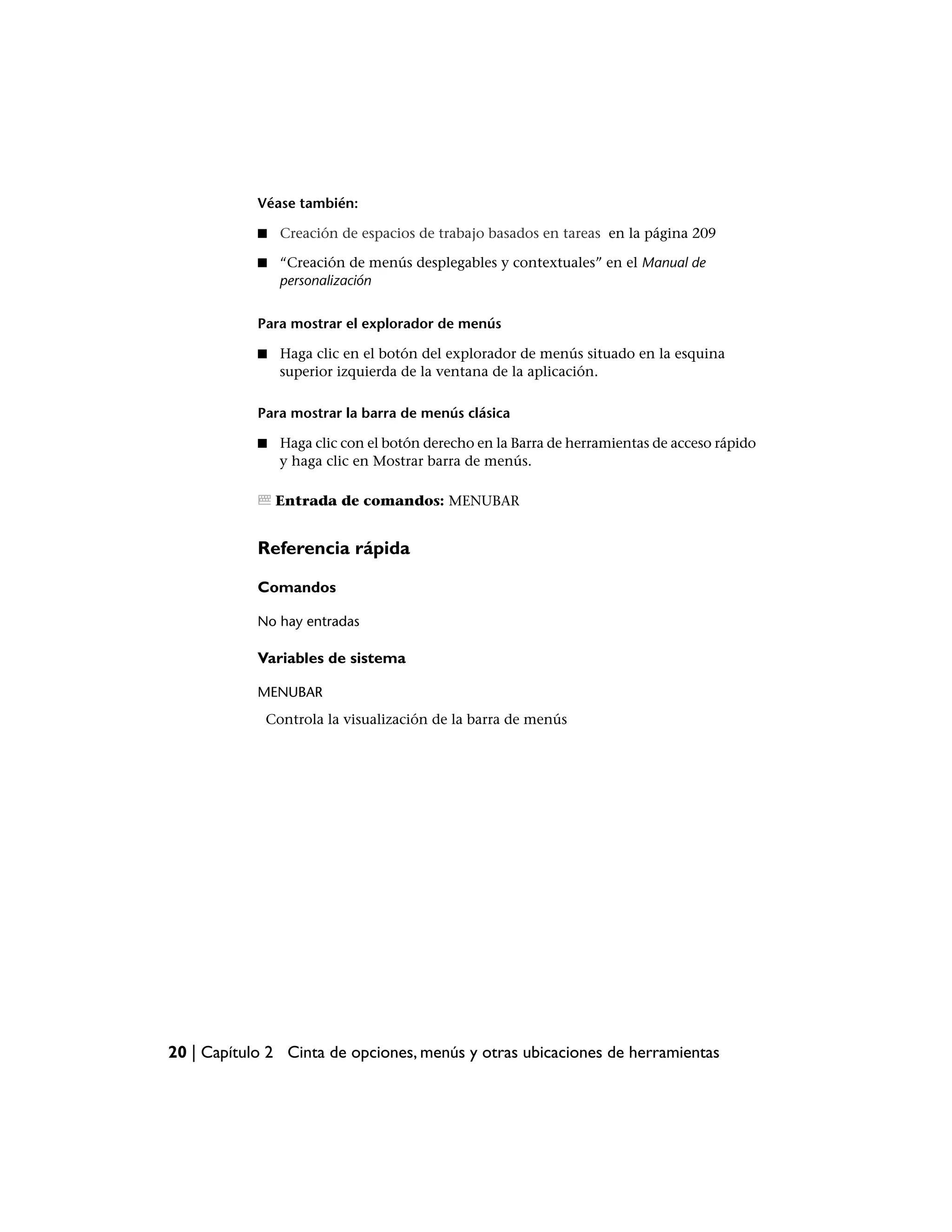 Véase también:

            ■   Creación de espacios de trabajo basados en tareas en la página 209

            ■   “Creación de menús desplegables y contextuales” en el Manual de
                personalización


            Para mostrar el explorador de menús

            ■   Haga clic en el botón del explorador de menús situado en la esquina
                superior izquierda de la ventana de la aplicación.

            Para mostrar la barra de menús clásica

            ■   Haga clic con el botón derecho en la Barra de herramientas de acceso rápido
                y haga clic en Mostrar barra de menús.

                Entrada de comandos: MENUBAR


            Referencia rápida

            Comandos

            No hay entradas

            Variables de sistema

            MENUBAR
             Controla la visualización de la barra de menús




20 | Capítulo 2 Cinta de opciones, menús y otras ubicaciones de herramientas
 