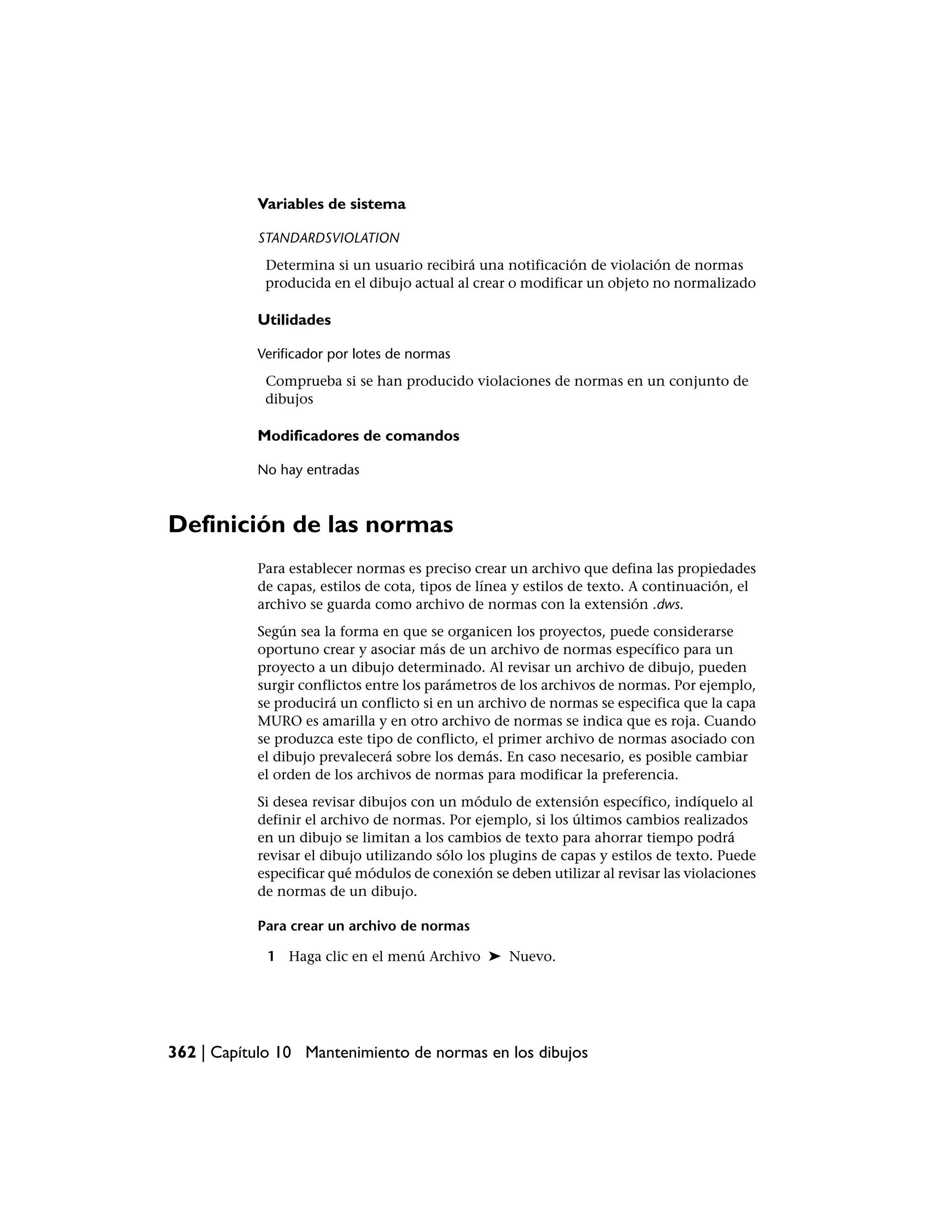 Variables de sistema

           STANDARDSVIOLATION
            Determina si un usuario recibirá una notificación de violación de normas
            producida en el dibujo actual al crear o modificar un objeto no normalizado

           Utilidades

           Verificador por lotes de normas
            Comprueba si se han producido violaciones de normas en un conjunto de
            dibujos

           Modificadores de comandos

           No hay entradas



Definición de las normas
           Para establecer normas es preciso crear un archivo que defina las propiedades
           de capas, estilos de cota, tipos de línea y estilos de texto. A continuación, el
           archivo se guarda como archivo de normas con la extensión .dws.
           Según sea la forma en que se organicen los proyectos, puede considerarse
           oportuno crear y asociar más de un archivo de normas específico para un
           proyecto a un dibujo determinado. Al revisar un archivo de dibujo, pueden
           surgir conflictos entre los parámetros de los archivos de normas. Por ejemplo,
           se producirá un conflicto si en un archivo de normas se especifica que la capa
           MURO es amarilla y en otro archivo de normas se indica que es roja. Cuando
           se produzca este tipo de conflicto, el primer archivo de normas asociado con
           el dibujo prevalecerá sobre los demás. En caso necesario, es posible cambiar
           el orden de los archivos de normas para modificar la preferencia.
           Si desea revisar dibujos con un módulo de extensión específico, indíquelo al
           definir el archivo de normas. Por ejemplo, si los últimos cambios realizados
           en un dibujo se limitan a los cambios de texto para ahorrar tiempo podrá
           revisar el dibujo utilizando sólo los plugins de capas y estilos de texto. Puede
           especificar qué módulos de conexión se deben utilizar al revisar las violaciones
           de normas de un dibujo.

           Para crear un archivo de normas

             1 Haga clic en el menú Archivo ➤ Nuevo.




362 | Capítulo 10 Mantenimiento de normas en los dibujos
 