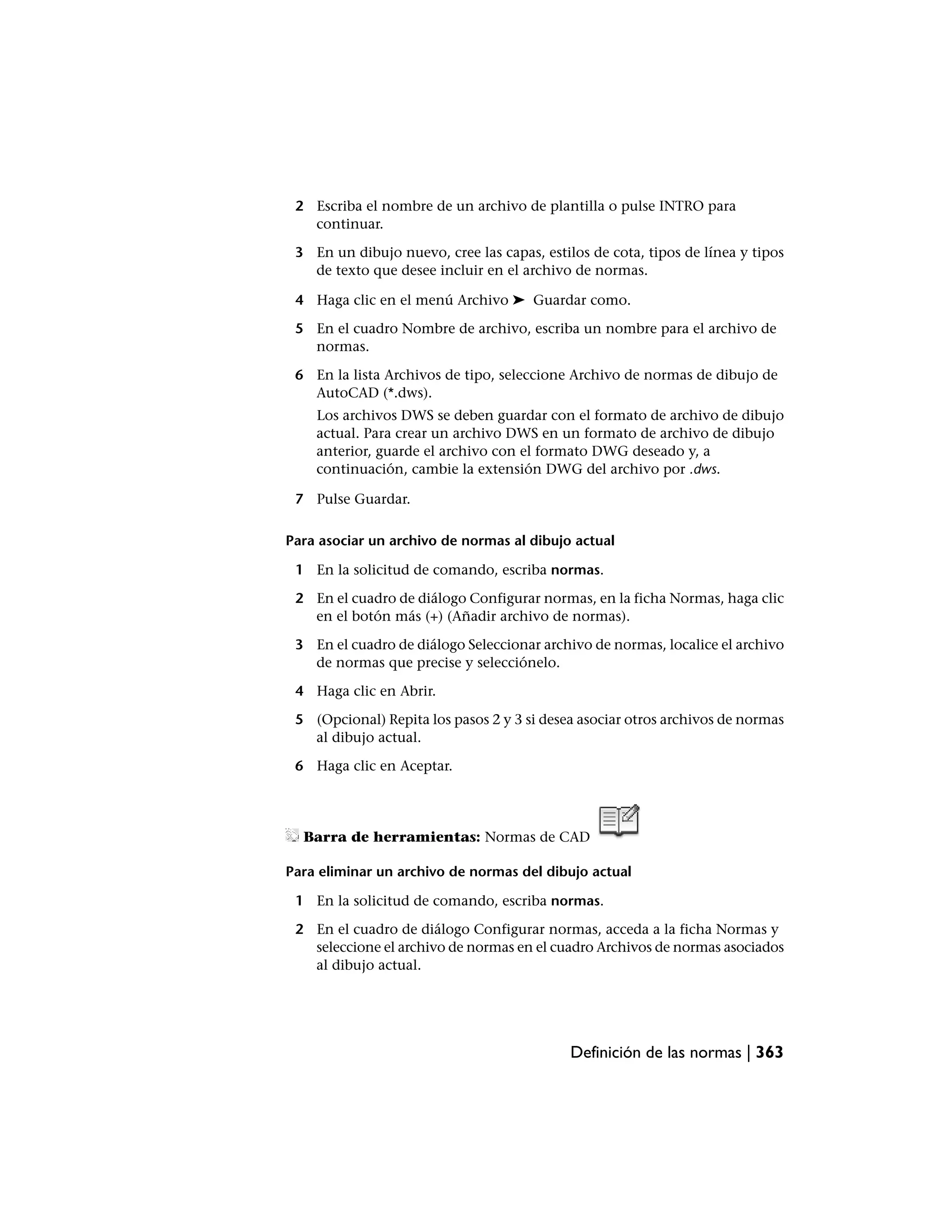 2 Escriba el nombre de un archivo de plantilla o pulse INTRO para
   continuar.

 3 En un dibujo nuevo, cree las capas, estilos de cota, tipos de línea y tipos
   de texto que desee incluir en el archivo de normas.

 4 Haga clic en el menú Archivo ➤ Guardar como.

 5 En el cuadro Nombre de archivo, escriba un nombre para el archivo de
   normas.

 6 En la lista Archivos de tipo, seleccione Archivo de normas de dibujo de
   AutoCAD (*.dws).
    Los archivos DWS se deben guardar con el formato de archivo de dibujo
    actual. Para crear un archivo DWS en un formato de archivo de dibujo
    anterior, guarde el archivo con el formato DWG deseado y, a
    continuación, cambie la extensión DWG del archivo por .dws.

 7 Pulse Guardar.

Para asociar un archivo de normas al dibujo actual

 1 En la solicitud de comando, escriba normas.

 2 En el cuadro de diálogo Configurar normas, en la ficha Normas, haga clic
   en el botón más (+) (Añadir archivo de normas).

 3 En el cuadro de diálogo Seleccionar archivo de normas, localice el archivo
   de normas que precise y selecciónelo.

 4 Haga clic en Abrir.

 5 (Opcional) Repita los pasos 2 y 3 si desea asociar otros archivos de normas
   al dibujo actual.

 6 Haga clic en Aceptar.




  Barra de herramientas: Normas de CAD

Para eliminar un archivo de normas del dibujo actual

 1 En la solicitud de comando, escriba normas.

 2 En el cuadro de diálogo Configurar normas, acceda a la ficha Normas y
   seleccione el archivo de normas en el cuadro Archivos de normas asociados
   al dibujo actual.




                                            Definición de las normas | 363
 