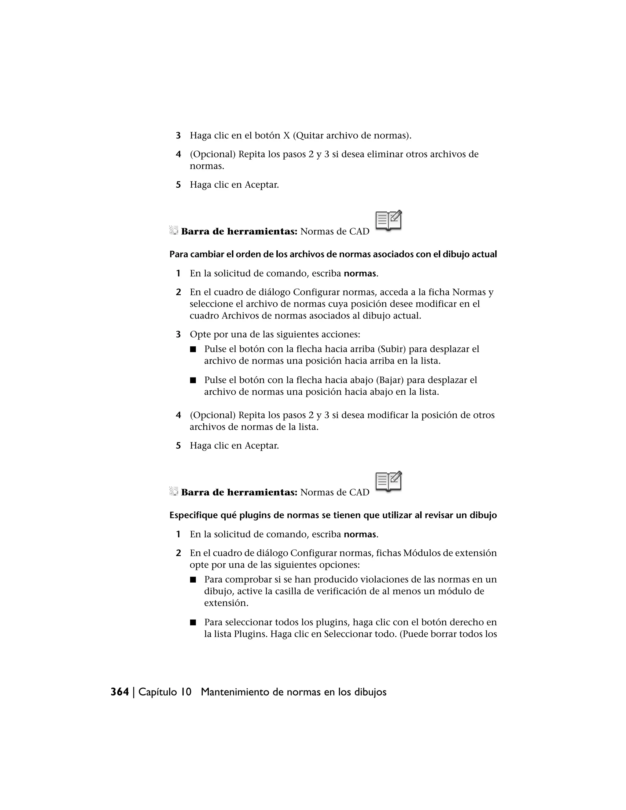 3 Haga clic en el botón X (Quitar archivo de normas).

             4 (Opcional) Repita los pasos 2 y 3 si desea eliminar otros archivos de
               normas.

             5 Haga clic en Aceptar.




              Barra de herramientas: Normas de CAD

           Para cambiar el orden de los archivos de normas asociados con el dibujo actual

             1 En la solicitud de comando, escriba normas.

             2 En el cuadro de diálogo Configurar normas, acceda a la ficha Normas y
               seleccione el archivo de normas cuya posición desee modificar en el
               cuadro Archivos de normas asociados al dibujo actual.

             3 Opte por una de las siguientes acciones:
                ■   Pulse el botón con la flecha hacia arriba (Subir) para desplazar el
                    archivo de normas una posición hacia arriba en la lista.

                ■   Pulse el botón con la flecha hacia abajo (Bajar) para desplazar el
                    archivo de normas una posición hacia abajo en la lista.

             4 (Opcional) Repita los pasos 2 y 3 si desea modificar la posición de otros
               archivos de normas de la lista.

             5 Haga clic en Aceptar.




              Barra de herramientas: Normas de CAD

           Especifique qué plugins de normas se tienen que utilizar al revisar un dibujo

             1 En la solicitud de comando, escriba normas.

             2 En el cuadro de diálogo Configurar normas, fichas Módulos de extensión
               opte por una de las siguientes opciones:
                ■   Para comprobar si se han producido violaciones de las normas en un
                    dibujo, active la casilla de verificación de al menos un módulo de
                    extensión.

                ■   Para seleccionar todos los plugins, haga clic con el botón derecho en
                    la lista Plugins. Haga clic en Seleccionar todo. (Puede borrar todos los




364 | Capítulo 10 Mantenimiento de normas en los dibujos
 