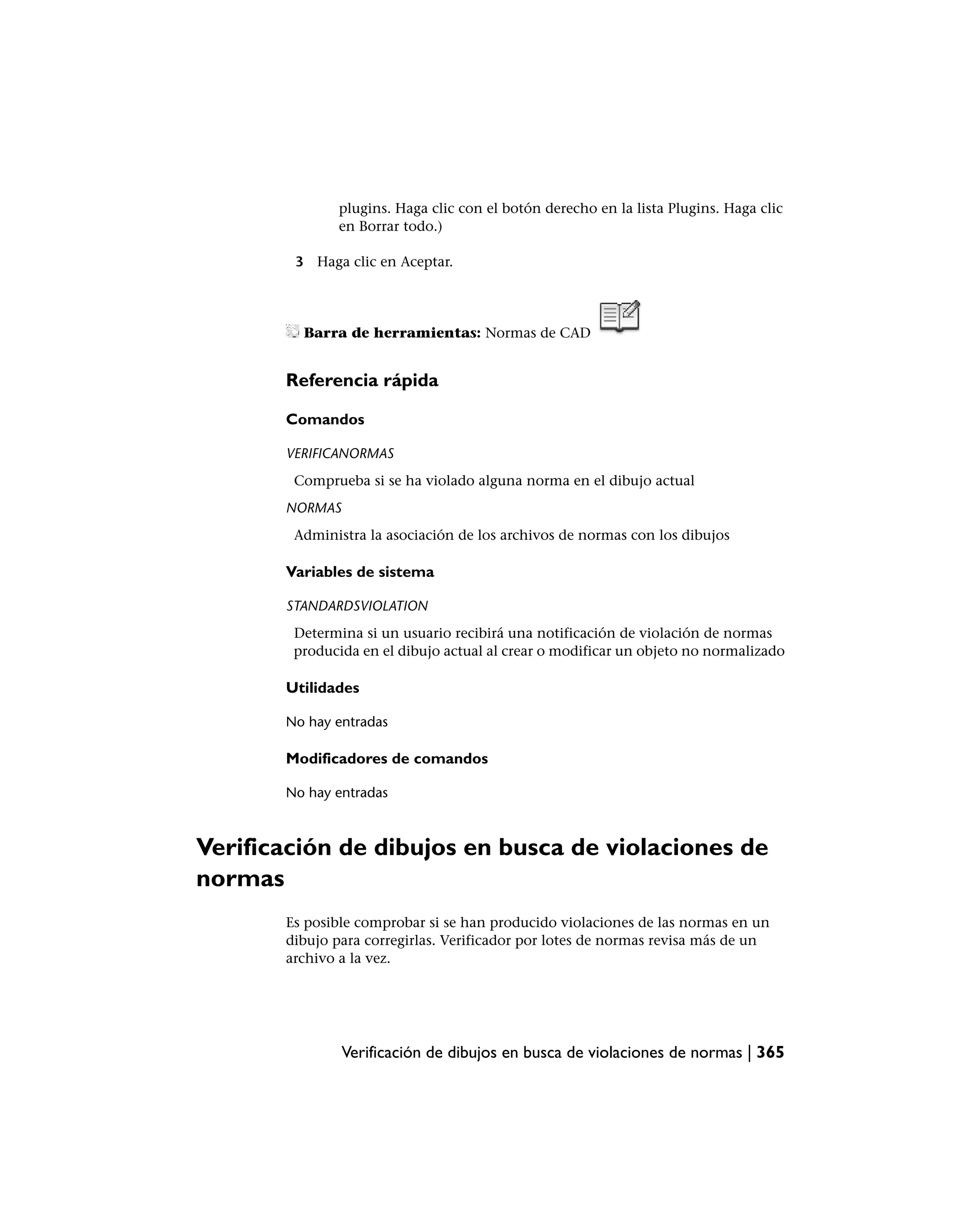 plugins. Haga clic con el botón derecho en la lista Plugins. Haga clic
              en Borrar todo.)

        3 Haga clic en Aceptar.




         Barra de herramientas: Normas de CAD


       Referencia rápida

       Comandos

       VERIFICANORMAS
        Comprueba si se ha violado alguna norma en el dibujo actual
       NORMAS
        Administra la asociación de los archivos de normas con los dibujos

       Variables de sistema

       STANDARDSVIOLATION
        Determina si un usuario recibirá una notificación de violación de normas
        producida en el dibujo actual al crear o modificar un objeto no normalizado

       Utilidades

       No hay entradas

       Modificadores de comandos

       No hay entradas



Verificación de dibujos en busca de violaciones de
normas
       Es posible comprobar si se han producido violaciones de las normas en un
       dibujo para corregirlas. Verificador por lotes de normas revisa más de un
       archivo a la vez.




                Verificación de dibujos en busca de violaciones de normas | 365
 