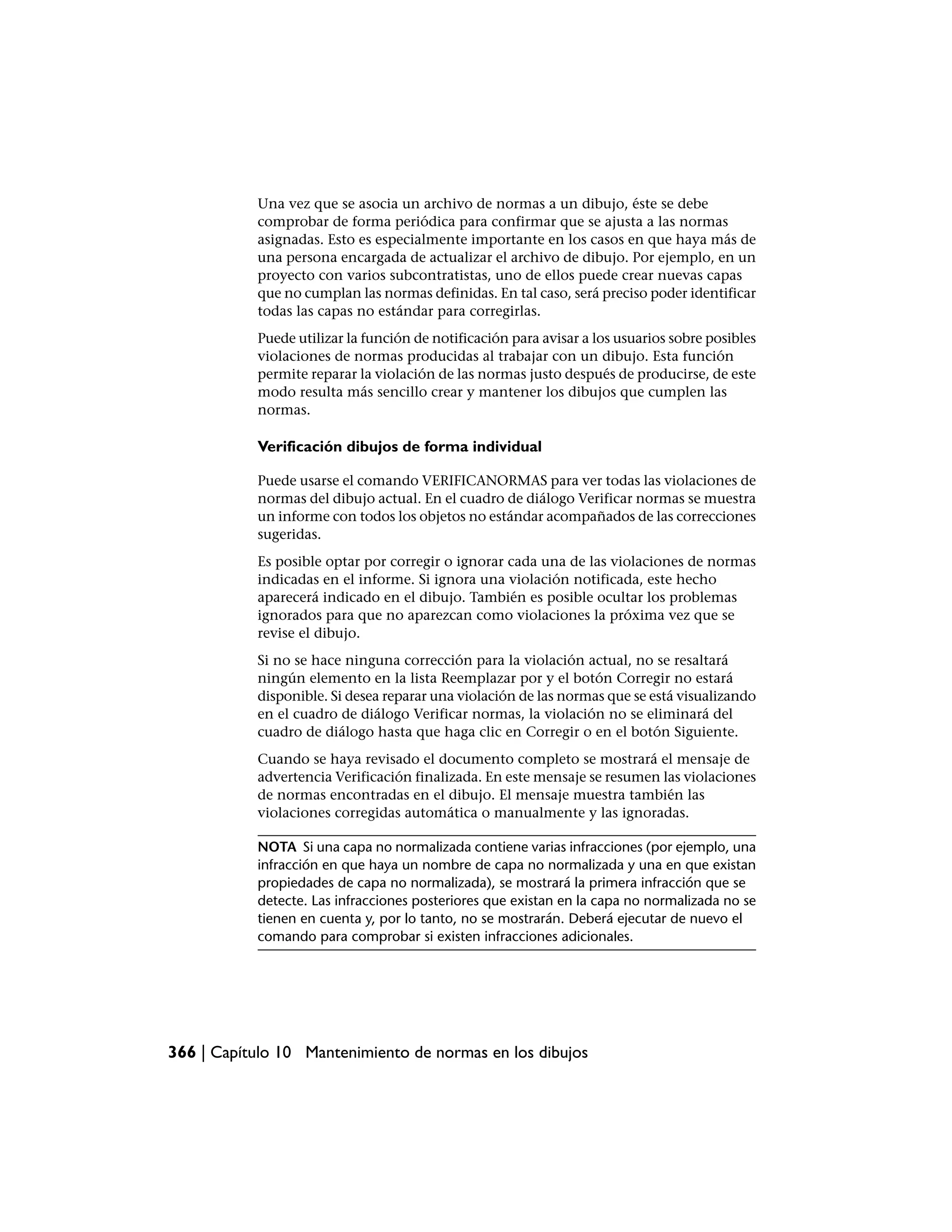 Una vez que se asocia un archivo de normas a un dibujo, éste se debe
           comprobar de forma periódica para confirmar que se ajusta a las normas
           asignadas. Esto es especialmente importante en los casos en que haya más de
           una persona encargada de actualizar el archivo de dibujo. Por ejemplo, en un
           proyecto con varios subcontratistas, uno de ellos puede crear nuevas capas
           que no cumplan las normas definidas. En tal caso, será preciso poder identificar
           todas las capas no estándar para corregirlas.
           Puede utilizar la función de notificación para avisar a los usuarios sobre posibles
           violaciones de normas producidas al trabajar con un dibujo. Esta función
           permite reparar la violación de las normas justo después de producirse, de este
           modo resulta más sencillo crear y mantener los dibujos que cumplen las
           normas.

           Verificación dibujos de forma individual

           Puede usarse el comando VERIFICANORMAS para ver todas las violaciones de
           normas del dibujo actual. En el cuadro de diálogo Verificar normas se muestra
           un informe con todos los objetos no estándar acompañados de las correcciones
           sugeridas.
           Es posible optar por corregir o ignorar cada una de las violaciones de normas
           indicadas en el informe. Si ignora una violación notificada, este hecho
           aparecerá indicado en el dibujo. También es posible ocultar los problemas
           ignorados para que no aparezcan como violaciones la próxima vez que se
           revise el dibujo.
           Si no se hace ninguna corrección para la violación actual, no se resaltará
           ningún elemento en la lista Reemplazar por y el botón Corregir no estará
           disponible. Si desea reparar una violación de las normas que se está visualizando
           en el cuadro de diálogo Verificar normas, la violación no se eliminará del
           cuadro de diálogo hasta que haga clic en Corregir o en el botón Siguiente.
           Cuando se haya revisado el documento completo se mostrará el mensaje de
           advertencia Verificación finalizada. En este mensaje se resumen las violaciones
           de normas encontradas en el dibujo. El mensaje muestra también las
           violaciones corregidas automática o manualmente y las ignoradas.

           NOTA Si una capa no normalizada contiene varias infracciones (por ejemplo, una
           infracción en que haya un nombre de capa no normalizada y una en que existan
           propiedades de capa no normalizada), se mostrará la primera infracción que se
           detecte. Las infracciones posteriores que existan en la capa no normalizada no se
           tienen en cuenta y, por lo tanto, no se mostrarán. Deberá ejecutar de nuevo el
           comando para comprobar si existen infracciones adicionales.




366 | Capítulo 10 Mantenimiento de normas en los dibujos
 