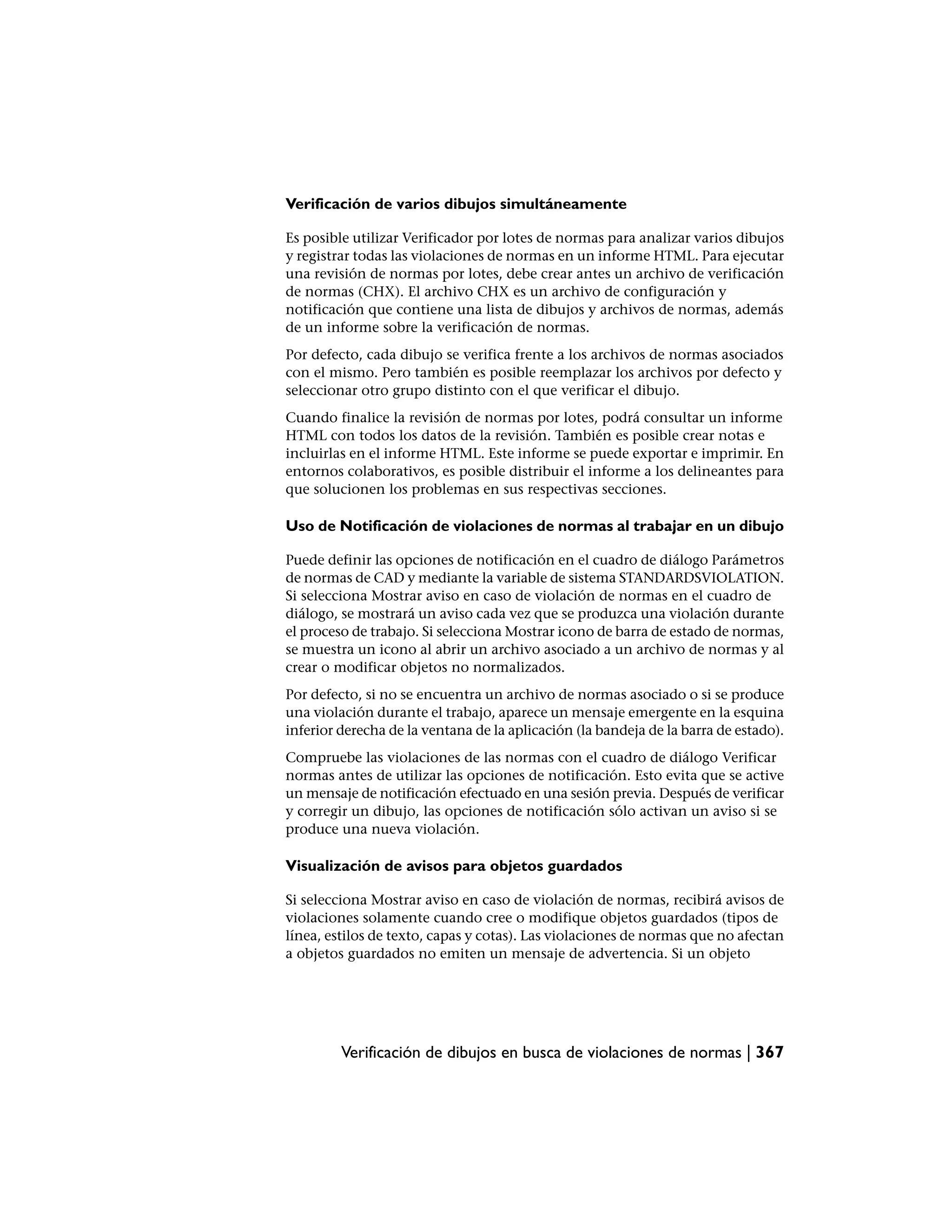 Verificación de varios dibujos simultáneamente

Es posible utilizar Verificador por lotes de normas para analizar varios dibujos
y registrar todas las violaciones de normas en un informe HTML. Para ejecutar
una revisión de normas por lotes, debe crear antes un archivo de verificación
de normas (CHX). El archivo CHX es un archivo de configuración y
notificación que contiene una lista de dibujos y archivos de normas, además
de un informe sobre la verificación de normas.
Por defecto, cada dibujo se verifica frente a los archivos de normas asociados
con el mismo. Pero también es posible reemplazar los archivos por defecto y
seleccionar otro grupo distinto con el que verificar el dibujo.
Cuando finalice la revisión de normas por lotes, podrá consultar un informe
HTML con todos los datos de la revisión. También es posible crear notas e
incluirlas en el informe HTML. Este informe se puede exportar e imprimir. En
entornos colaborativos, es posible distribuir el informe a los delineantes para
que solucionen los problemas en sus respectivas secciones.

Uso de Notificación de violaciones de normas al trabajar en un dibujo

Puede definir las opciones de notificación en el cuadro de diálogo Parámetros
de normas de CAD y mediante la variable de sistema STANDARDSVIOLATION.
Si selecciona Mostrar aviso en caso de violación de normas en el cuadro de
diálogo, se mostrará un aviso cada vez que se produzca una violación durante
el proceso de trabajo. Si selecciona Mostrar icono de barra de estado de normas,
se muestra un icono al abrir un archivo asociado a un archivo de normas y al
crear o modificar objetos no normalizados.
Por defecto, si no se encuentra un archivo de normas asociado o si se produce
una violación durante el trabajo, aparece un mensaje emergente en la esquina
inferior derecha de la ventana de la aplicación (la bandeja de la barra de estado).
Compruebe las violaciones de las normas con el cuadro de diálogo Verificar
normas antes de utilizar las opciones de notificación. Esto evita que se active
un mensaje de notificación efectuado en una sesión previa. Después de verificar
y corregir un dibujo, las opciones de notificación sólo activan un aviso si se
produce una nueva violación.

Visualización de avisos para objetos guardados

Si selecciona Mostrar aviso en caso de violación de normas, recibirá avisos de
violaciones solamente cuando cree o modifique objetos guardados (tipos de
línea, estilos de texto, capas y cotas). Las violaciones de normas que no afectan
a objetos guardados no emiten un mensaje de advertencia. Si un objeto




         Verificación de dibujos en busca de violaciones de normas | 367
 