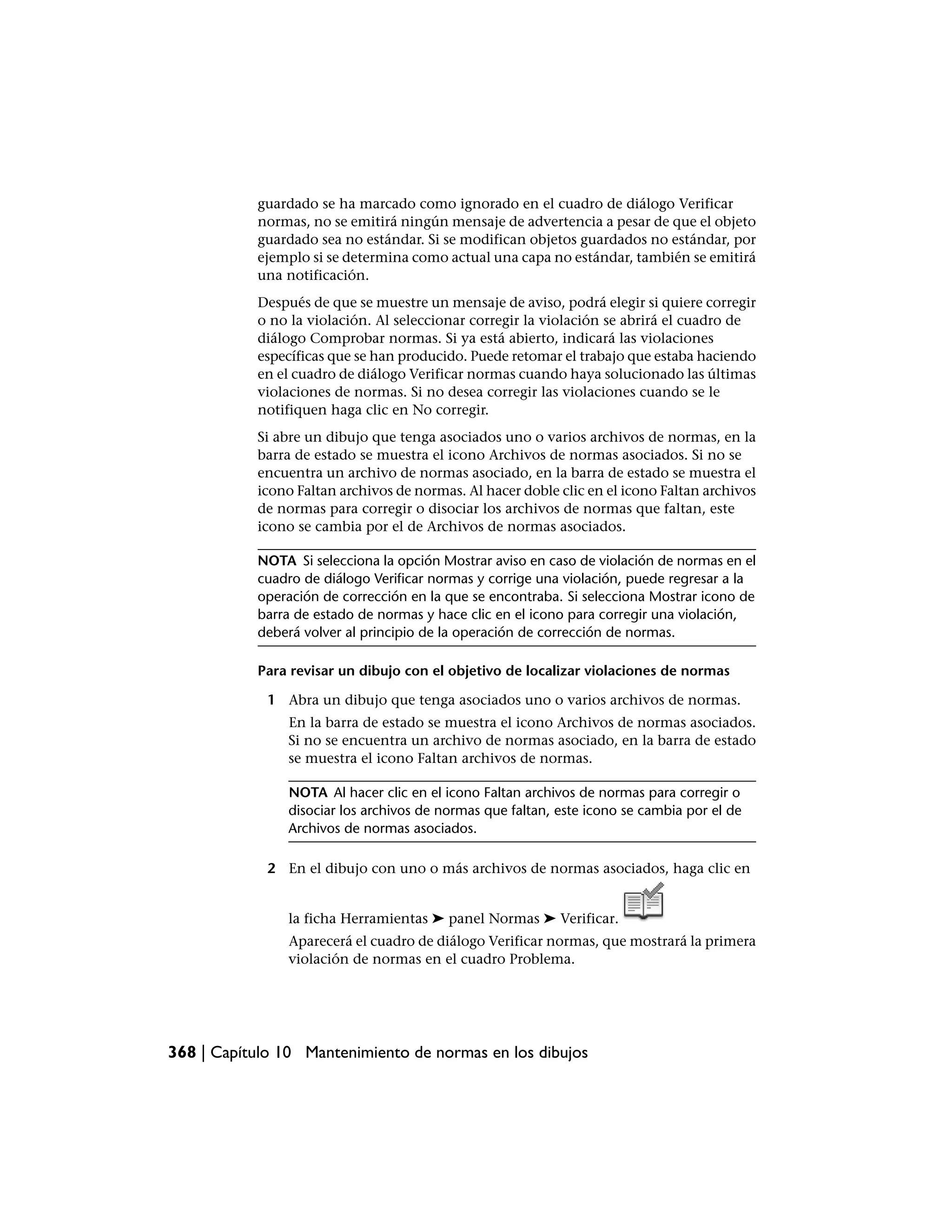 guardado se ha marcado como ignorado en el cuadro de diálogo Verificar
           normas, no se emitirá ningún mensaje de advertencia a pesar de que el objeto
           guardado sea no estándar. Si se modifican objetos guardados no estándar, por
           ejemplo si se determina como actual una capa no estándar, también se emitirá
           una notificación.
           Después de que se muestre un mensaje de aviso, podrá elegir si quiere corregir
           o no la violación. Al seleccionar corregir la violación se abrirá el cuadro de
           diálogo Comprobar normas. Si ya está abierto, indicará las violaciones
           específicas que se han producido. Puede retomar el trabajo que estaba haciendo
           en el cuadro de diálogo Verificar normas cuando haya solucionado las últimas
           violaciones de normas. Si no desea corregir las violaciones cuando se le
           notifiquen haga clic en No corregir.
           Si abre un dibujo que tenga asociados uno o varios archivos de normas, en la
           barra de estado se muestra el icono Archivos de normas asociados. Si no se
           encuentra un archivo de normas asociado, en la barra de estado se muestra el
           icono Faltan archivos de normas. Al hacer doble clic en el icono Faltan archivos
           de normas para corregir o disociar los archivos de normas que faltan, este
           icono se cambia por el de Archivos de normas asociados.

           NOTA Si selecciona la opción Mostrar aviso en caso de violación de normas en el
           cuadro de diálogo Verificar normas y corrige una violación, puede regresar a la
           operación de corrección en la que se encontraba. Si selecciona Mostrar icono de
           barra de estado de normas y hace clic en el icono para corregir una violación,
           deberá volver al principio de la operación de corrección de normas.

           Para revisar un dibujo con el objetivo de localizar violaciones de normas

             1 Abra un dibujo que tenga asociados uno o varios archivos de normas.
                En la barra de estado se muestra el icono Archivos de normas asociados.
                Si no se encuentra un archivo de normas asociado, en la barra de estado
                se muestra el icono Faltan archivos de normas.

                NOTA Al hacer clic en el icono Faltan archivos de normas para corregir o
                disociar los archivos de normas que faltan, este icono se cambia por el de
                Archivos de normas asociados.

             2 En el dibujo con uno o más archivos de normas asociados, haga clic en


                la ficha Herramientas ➤ panel Normas ➤ Verificar.
                Aparecerá el cuadro de diálogo Verificar normas, que mostrará la primera
                violación de normas en el cuadro Problema.




368 | Capítulo 10 Mantenimiento de normas en los dibujos
 