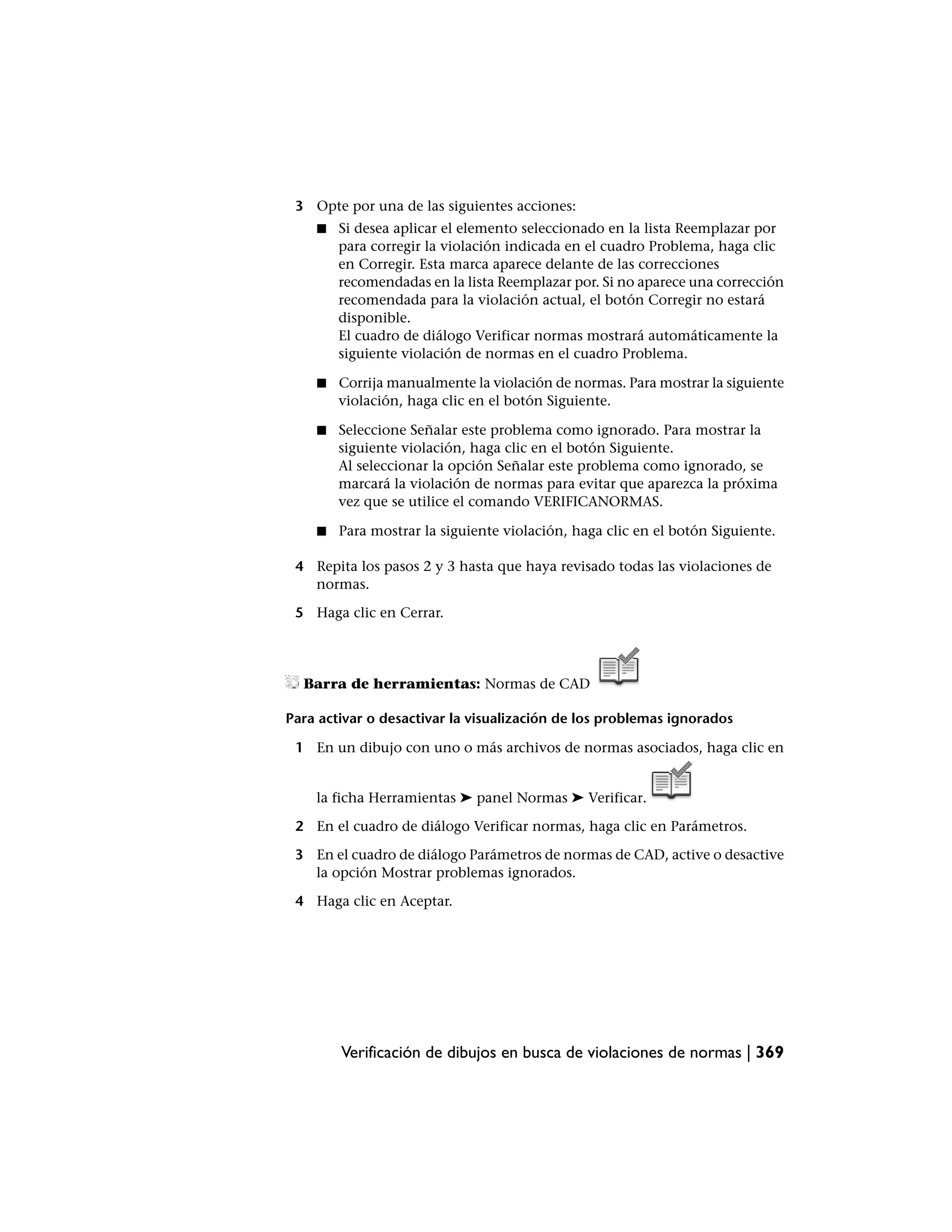 3 Opte por una de las siguientes acciones:
    ■   Si desea aplicar el elemento seleccionado en la lista Reemplazar por
        para corregir la violación indicada en el cuadro Problema, haga clic
        en Corregir. Esta marca aparece delante de las correcciones
        recomendadas en la lista Reemplazar por. Si no aparece una corrección
        recomendada para la violación actual, el botón Corregir no estará
        disponible.
        El cuadro de diálogo Verificar normas mostrará automáticamente la
        siguiente violación de normas en el cuadro Problema.

    ■   Corrija manualmente la violación de normas. Para mostrar la siguiente
        violación, haga clic en el botón Siguiente.

    ■   Seleccione Señalar este problema como ignorado. Para mostrar la
        siguiente violación, haga clic en el botón Siguiente.
        Al seleccionar la opción Señalar este problema como ignorado, se
        marcará la violación de normas para evitar que aparezca la próxima
        vez que se utilice el comando VERIFICANORMAS.

    ■   Para mostrar la siguiente violación, haga clic en el botón Siguiente.

 4 Repita los pasos 2 y 3 hasta que haya revisado todas las violaciones de
   normas.

 5 Haga clic en Cerrar.




  Barra de herramientas: Normas de CAD

Para activar o desactivar la visualización de los problemas ignorados

 1 En un dibujo con uno o más archivos de normas asociados, haga clic en


    la ficha Herramientas ➤ panel Normas ➤ Verificar.

 2 En el cuadro de diálogo Verificar normas, haga clic en Parámetros.

 3 En el cuadro de diálogo Parámetros de normas de CAD, active o desactive
   la opción Mostrar problemas ignorados.

 4 Haga clic en Aceptar.




        Verificación de dibujos en busca de violaciones de normas | 369
 