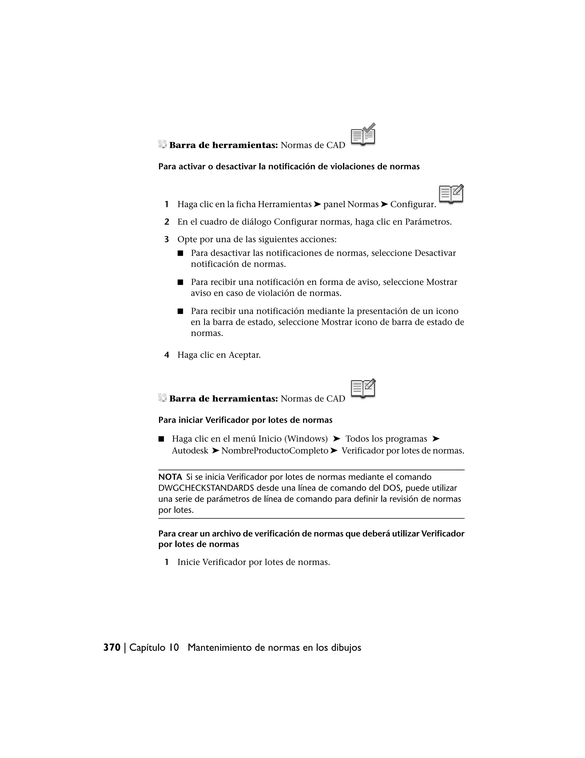 Barra de herramientas: Normas de CAD

           Para activar o desactivar la notificación de violaciones de normas



               1 Haga clic en la ficha Herramientas ➤ panel Normas ➤ Configurar.

               2 En el cuadro de diálogo Configurar normas, haga clic en Parámetros.

               3 Opte por una de las siguientes acciones:
                  ■   Para desactivar las notificaciones de normas, seleccione Desactivar
                      notificación de normas.

                  ■   Para recibir una notificación en forma de aviso, seleccione Mostrar
                      aviso en caso de violación de normas.

                  ■   Para recibir una notificación mediante la presentación de un icono
                      en la barra de estado, seleccione Mostrar icono de barra de estado de
                      normas.

               4 Haga clic en Aceptar.




                Barra de herramientas: Normas de CAD

           Para iniciar Verificador por lotes de normas

           ■    Haga clic en el menú Inicio (Windows) ➤ Todos los programas ➤
                Autodesk ➤ NombreProductoCompleto ➤ Verificador por lotes de normas.


           NOTA Si se inicia Verificador por lotes de normas mediante el comando
           DWGCHECKSTANDARDS desde una línea de comando del DOS, puede utilizar
           una serie de parámetros de línea de comando para definir la revisión de normas
           por lotes.

           Para crear un archivo de verificación de normas que deberá utilizar Verificador
           por lotes de normas

               1 Inicie Verificador por lotes de normas.




370 | Capítulo 10 Mantenimiento de normas en los dibujos
 