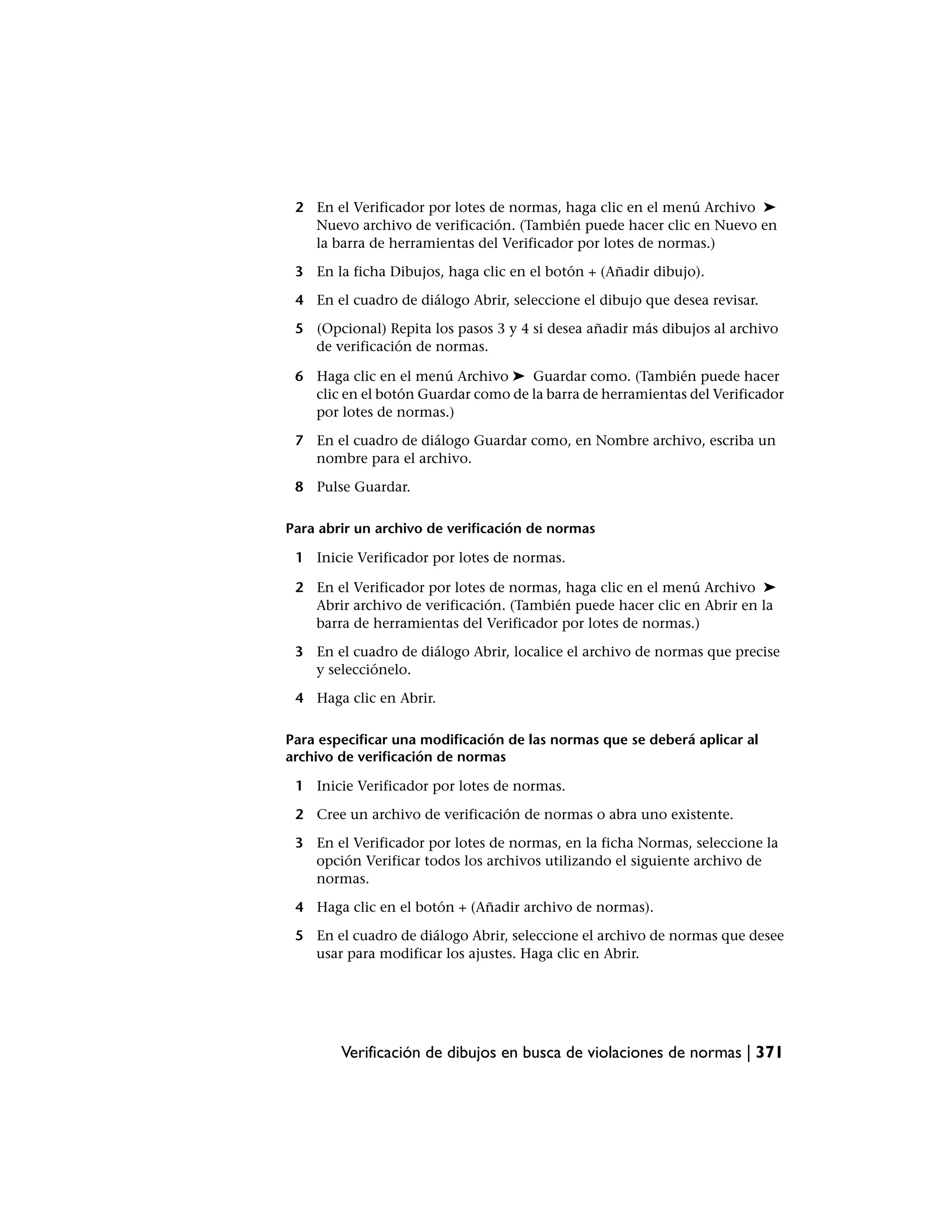 2 En el Verificador por lotes de normas, haga clic en el menú Archivo ➤
   Nuevo archivo de verificación. (También puede hacer clic en Nuevo en
   la barra de herramientas del Verificador por lotes de normas.)

 3 En la ficha Dibujos, haga clic en el botón + (Añadir dibujo).

 4 En el cuadro de diálogo Abrir, seleccione el dibujo que desea revisar.

 5 (Opcional) Repita los pasos 3 y 4 si desea añadir más dibujos al archivo
   de verificación de normas.

 6 Haga clic en el menú Archivo ➤ Guardar como. (También puede hacer
   clic en el botón Guardar como de la barra de herramientas del Verificador
   por lotes de normas.)

 7 En el cuadro de diálogo Guardar como, en Nombre archivo, escriba un
   nombre para el archivo.

 8 Pulse Guardar.

Para abrir un archivo de verificación de normas

 1 Inicie Verificador por lotes de normas.

 2 En el Verificador por lotes de normas, haga clic en el menú Archivo ➤
   Abrir archivo de verificación. (También puede hacer clic en Abrir en la
   barra de herramientas del Verificador por lotes de normas.)

 3 En el cuadro de diálogo Abrir, localice el archivo de normas que precise
   y selecciónelo.

 4 Haga clic en Abrir.

Para especificar una modificación de las normas que se deberá aplicar al
archivo de verificación de normas

 1 Inicie Verificador por lotes de normas.

 2 Cree un archivo de verificación de normas o abra uno existente.

 3 En el Verificador por lotes de normas, en la ficha Normas, seleccione la
   opción Verificar todos los archivos utilizando el siguiente archivo de
   normas.

 4 Haga clic en el botón + (Añadir archivo de normas).

 5 En el cuadro de diálogo Abrir, seleccione el archivo de normas que desee
   usar para modificar los ajustes. Haga clic en Abrir.




        Verificación de dibujos en busca de violaciones de normas | 371
 