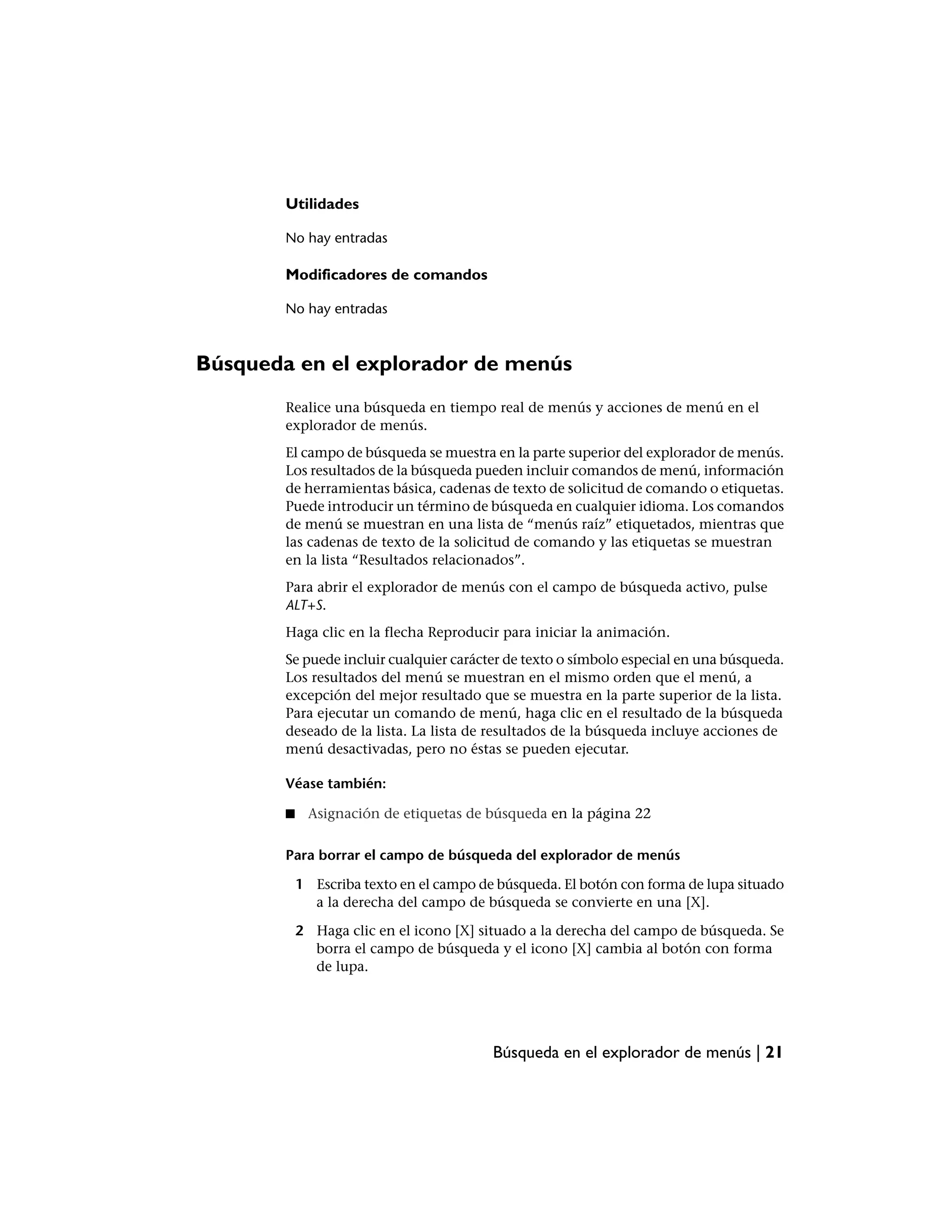 Utilidades

        No hay entradas

        Modificadores de comandos

        No hay entradas



Búsqueda en el explorador de menús
        Realice una búsqueda en tiempo real de menús y acciones de menú en el
        explorador de menús.
        El campo de búsqueda se muestra en la parte superior del explorador de menús.
        Los resultados de la búsqueda pueden incluir comandos de menú, información
        de herramientas básica, cadenas de texto de solicitud de comando o etiquetas.
        Puede introducir un término de búsqueda en cualquier idioma. Los comandos
        de menú se muestran en una lista de “menús raíz” etiquetados, mientras que
        las cadenas de texto de la solicitud de comando y las etiquetas se muestran
        en la lista “Resultados relacionados”.
        Para abrir el explorador de menús con el campo de búsqueda activo, pulse
        ALT+S.
        Haga clic en la flecha Reproducir para iniciar la animación.
        Se puede incluir cualquier carácter de texto o símbolo especial en una búsqueda.
        Los resultados del menú se muestran en el mismo orden que el menú, a
        excepción del mejor resultado que se muestra en la parte superior de la lista.
        Para ejecutar un comando de menú, haga clic en el resultado de la búsqueda
        deseado de la lista. La lista de resultados de la búsqueda incluye acciones de
        menú desactivadas, pero no éstas se pueden ejecutar.

        Véase también:

        ■    Asignación de etiquetas de búsqueda en la página 22

        Para borrar el campo de búsqueda del explorador de menús

            1 Escriba texto en el campo de búsqueda. El botón con forma de lupa situado
              a la derecha del campo de búsqueda se convierte en una [X].

            2 Haga clic en el icono [X] situado a la derecha del campo de búsqueda. Se
              borra el campo de búsqueda y el icono [X] cambia al botón con forma
              de lupa.




                                          Búsqueda en el explorador de menús | 21
 