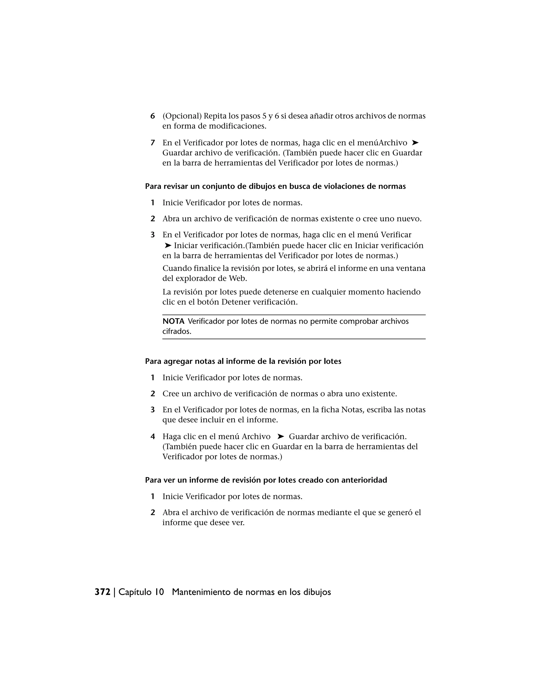 6 (Opcional) Repita los pasos 5 y 6 si desea añadir otros archivos de normas
               en forma de modificaciones.

             7 En el Verificador por lotes de normas, haga clic en el menúArchivo ➤
               Guardar archivo de verificación. (También puede hacer clic en Guardar
               en la barra de herramientas del Verificador por lotes de normas.)

           Para revisar un conjunto de dibujos en busca de violaciones de normas

             1 Inicie Verificador por lotes de normas.

             2 Abra un archivo de verificación de normas existente o cree uno nuevo.

             3 En el Verificador por lotes de normas, haga clic en el menú Verificar
                ➤ Iniciar verificación.(También puede hacer clic en Iniciar verificación
               en la barra de herramientas del Verificador por lotes de normas.)
                Cuando finalice la revisión por lotes, se abrirá el informe en una ventana
                del explorador de Web.
                La revisión por lotes puede detenerse en cualquier momento haciendo
                clic en el botón Detener verificación.

                NOTA Verificador por lotes de normas no permite comprobar archivos
                cifrados.


           Para agregar notas al informe de la revisión por lotes

             1 Inicie Verificador por lotes de normas.

             2 Cree un archivo de verificación de normas o abra uno existente.

             3 En el Verificador por lotes de normas, en la ficha Notas, escriba las notas
               que desee incluir en el informe.

             4 Haga clic en el menú Archivo ➤ Guardar archivo de verificación.
               (También puede hacer clic en Guardar en la barra de herramientas del
               Verificador por lotes de normas.)

           Para ver un informe de revisión por lotes creado con anterioridad

             1 Inicie Verificador por lotes de normas.

             2 Abra el archivo de verificación de normas mediante el que se generó el
               informe que desee ver.




372 | Capítulo 10 Mantenimiento de normas en los dibujos
 