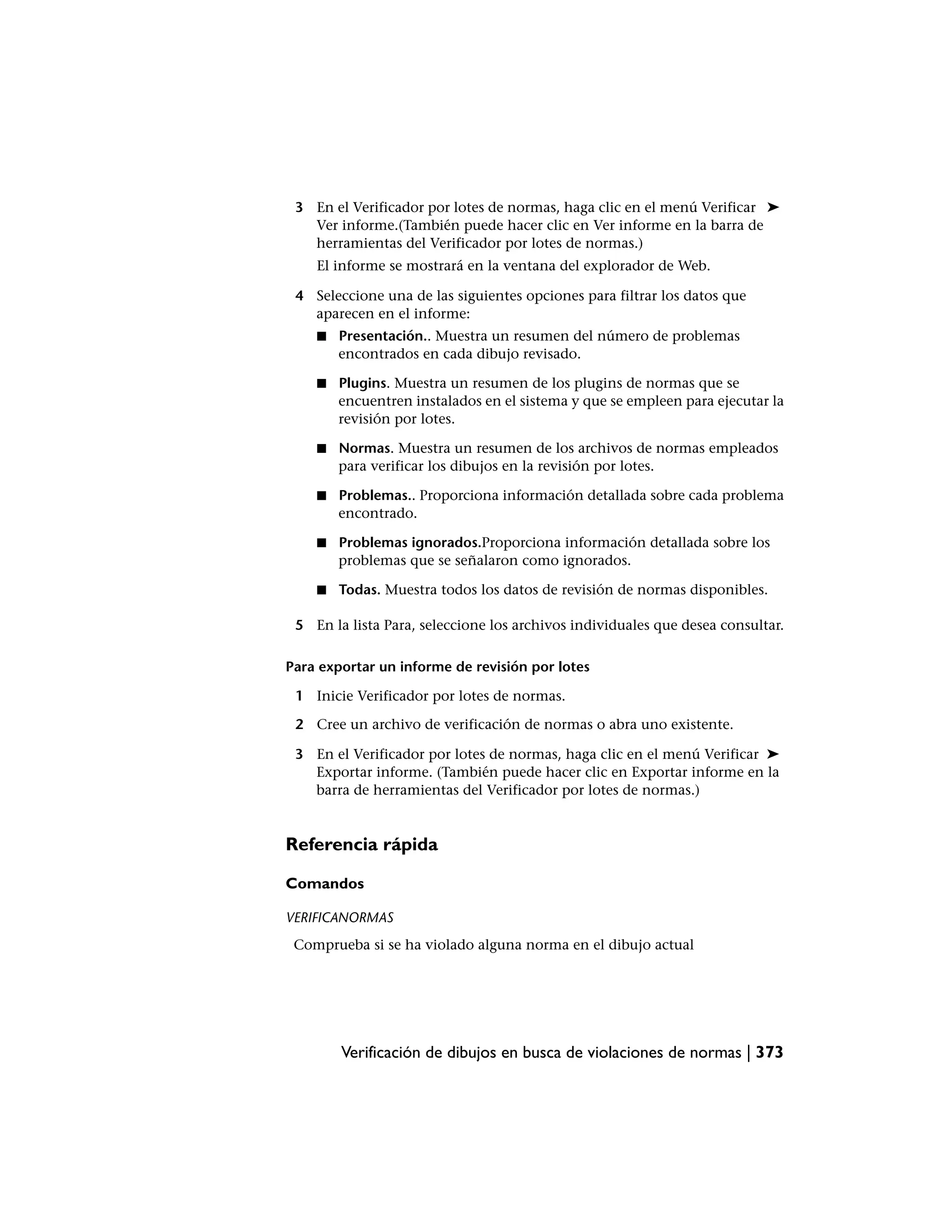 3 En el Verificador por lotes de normas, haga clic en el menú Verificar ➤
   Ver informe.(También puede hacer clic en Ver informe en la barra de
   herramientas del Verificador por lotes de normas.)
    El informe se mostrará en la ventana del explorador de Web.

 4 Seleccione una de las siguientes opciones para filtrar los datos que
   aparecen en el informe:
    ■   Presentación.. Muestra un resumen del número de problemas
        encontrados en cada dibujo revisado.

    ■   Plugins. Muestra un resumen de los plugins de normas que se
        encuentren instalados en el sistema y que se empleen para ejecutar la
        revisión por lotes.

    ■   Normas. Muestra un resumen de los archivos de normas empleados
        para verificar los dibujos en la revisión por lotes.

    ■   Problemas.. Proporciona información detallada sobre cada problema
        encontrado.

    ■   Problemas ignorados.Proporciona información detallada sobre los
        problemas que se señalaron como ignorados.

    ■   Todas. Muestra todos los datos de revisión de normas disponibles.

 5 En la lista Para, seleccione los archivos individuales que desea consultar.

Para exportar un informe de revisión por lotes

 1 Inicie Verificador por lotes de normas.

 2 Cree un archivo de verificación de normas o abra uno existente.

 3 En el Verificador por lotes de normas, haga clic en el menú Verificar ➤
   Exportar informe. (También puede hacer clic en Exportar informe en la
   barra de herramientas del Verificador por lotes de normas.)


Referencia rápida

Comandos

VERIFICANORMAS
 Comprueba si se ha violado alguna norma en el dibujo actual




        Verificación de dibujos en busca de violaciones de normas | 373
 