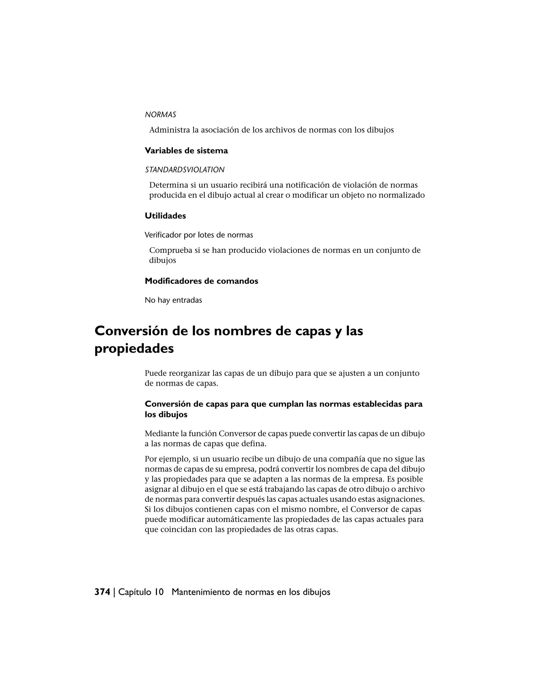NORMAS
             Administra la asociación de los archivos de normas con los dibujos

           Variables de sistema

           STANDARDSVIOLATION
            Determina si un usuario recibirá una notificación de violación de normas
            producida en el dibujo actual al crear o modificar un objeto no normalizado

           Utilidades

           Verificador por lotes de normas
            Comprueba si se han producido violaciones de normas en un conjunto de
            dibujos

           Modificadores de comandos

           No hay entradas



Conversión de los nombres de capas y las
propiedades
           Puede reorganizar las capas de un dibujo para que se ajusten a un conjunto
           de normas de capas.

           Conversión de capas para que cumplan las normas establecidas para
           los dibujos

           Mediante la función Conversor de capas puede convertir las capas de un dibujo
           a las normas de capas que defina.
           Por ejemplo, si un usuario recibe un dibujo de una compañía que no sigue las
           normas de capas de su empresa, podrá convertir los nombres de capa del dibujo
           y las propiedades para que se adapten a las normas de la empresa. Es posible
           asignar al dibujo en el que se está trabajando las capas de otro dibujo o archivo
           de normas para convertir después las capas actuales usando estas asignaciones.
           Si los dibujos contienen capas con el mismo nombre, el Conversor de capas
           puede modificar automáticamente las propiedades de las capas actuales para
           que coincidan con las propiedades de las otras capas.




374 | Capítulo 10 Mantenimiento de normas en los dibujos
 